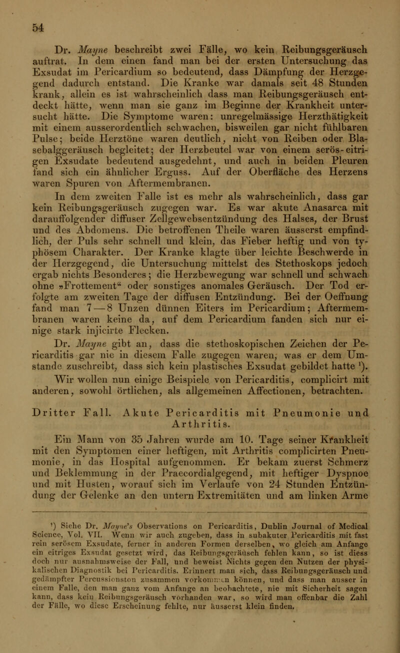 Dr. Mayne beschreibt zwei Fälle, wo kein Reibungsgeräusch auftrat. In dem einen fand man bei der ersten Untersuchung das Exsudat im Pericardium so bedeutend, dass Dämpfung der Herzge- gend dadurch entstand. Die Kranke war damals seit 48 Stunden krank, allein es ist wahrscheinlich dass man Reibungsgeräusch ent- deckt hätte, wenn man sie ganz im Beginne der Krankheit unter- sucht hätte. Die Symptome waren: unregelmässige Herzthätigkeit mit einem ausserordentlich schwachen, bisweilen gar nicht fühlbaren Pulse; beide Herztöne waren deutlich, nicht von Reiben oder Bla- sebalggeräusch begleitet; der Herzbeutel war von einem serös-eitri- gen Exsudate bedeutend ausgedehnt, und auch in beiden Pleuren fand sich ein ähnlicher Erguss. Auf der Oberfläche des Herzens waren Spuren von Aftermembranen. In dem zweiten Falle ist es mehr als wahrscheinlich, dass gar kein Reibungsgeräusch zugegen war. Es war akute Anasarca mit darauffolgender diffuser Zellgewebsentzündung des Halses, der Brust und des Abdomens. Die betroffenen Theile waren äusserst empfind- lich, der Puls sehr schnell und klein, das Fieber heftig und von ty- phösem Charakter. Der Kranke klagte über leichte Beschwerde in der Herzgegend, die Untersuchung mittelst des Stethoskops jedoch ergab nichts Besonderes; die Herzbewegung war schnell und schwach ohne »Frottement oder sonstiges anomales Geräusch. Der Tod er- folgte am zweiten Tage der diffusen Entzündung. Bei der Oeffnung fand man 7 — 8 Unzen dünnen Eiters im Pericardium; Aftermem- branen waren keine da, auf dem Pericardium fanden sich nur ei- nige stark injicirte Flecken. Dr. Mayne gibt an, dass die stethoskopischen Zeichen der Pe- ricarditis gar nie in diesem Falle zugegen waren, was er dem Um- stände zuschreibt, dass sich kein plastisches Exsudat gebildet hatte '). Wir wollen nun einige Beispiele von Pericarditis, complicirt mit anderen, sowohl örtlichen, als allgemeinen Affectionen, betrachten. Dritter Fall. Akute Pericarditis mit Pneumonie und Arthritis. Ein Mann von 35 Jahren wurde am 10. Tage seiner Krankheit mit den Symptomen einer heftigen, mit Arthritis complicirten Pneu- monie, in das Hospital aufgenommen. Er bekam zuerst Schmerz und Beklemmung in der Praecordialgegend, mit heftiger Dyspnoe und mit Husten, worauf sich im Verlaufe von 24 Stunden Entzün- dung der Gelenke an den untern Extremitäten und am linken Arme ') Siehe Dr. Moi/ne's Observations on Pericarditis, Dublin Journal of Medical Science, Vol. VII. Wenn wir auch zugeben, dass in subakuter Pericarditis mit fast rein serösem Exsudate, ferner in anderen Formen derselben, wo gleich am Anfange ein eitriges Exsudat gesetzt wird, das Reibungsgeräusch fehlen kann, so ist diess doch nur ausnahmsweise der Fall, und beweist Nichts gegen den Nutzen der physi- kalischen Diagnostik bei Pericarditis. Erinnert man sich, dass Reibungsgeräusch und gedämpfter Percussionston zusammen vorkommen können, und dass man ausser in einem Falle, den man ganz vom Anfange an beobachtete, nie mit Sicherheit sagen kann, dass kein Reibungsgeräusch vorhanden war, so wird man offenbar die Zahl der Fälle, wo diese Erscheinung fehlte, nur äusserst klein finden.
