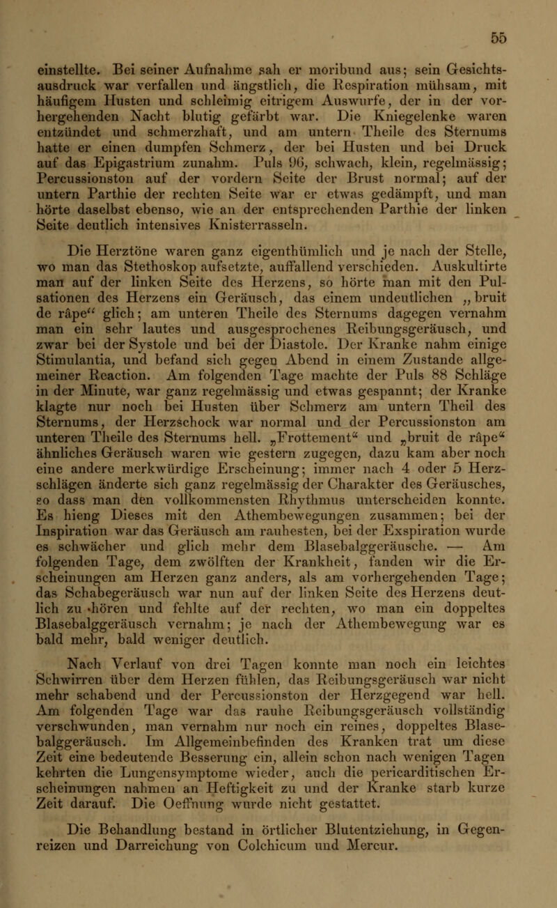 einstellte. Bei seiner Aufnahme sali er moribund aus; sein Gesichts- ausdruck war verfallen und ängstlich; die Respiration mühsam, mit häufigem Husten und schleimig eitrigem Auswurfe, der in der vor- hergehenden Nacht blutig gefärbt war. Die Kniegelenke waren entzündet und schmerzhaft, und am untern Theile des Sternums hatte er einen dumpfen Schmerz, der bei Husten und bei Druck auf das Epigastrium zunahm. Puls 96, schwach, klein, regelmässig; Percussionston auf der vordem Seite der Brust normal; auf der untern Parthie der rechten Seite war er etwas gedämpft, und man hörte daselbst ebenso, wie an der entsprechenden Parthie der linken Seite deutlich intensives Knisterrasseln. Die Herztöne waren ganz eigenthümlich und je nach der Stelle, wo man das Stethoskop aufsetzte, auffallend verschieden. Auskultirte man auf der linken Seite des Herzens, so hörte man mit den Pul- sationen des Herzens ein Geräusch, das einem undeutlichen „ bruit de räpe glich; am unteren Theile des Sternums dagegen vernahm man ein sehr lautes und ausgesprochenes Reibungsgeräusch, und zwar bei der Systole und bei der Diastole. Der Kranke nahm einige Stimulantia, und befand sich gegen Abend in einem Zustande allge- meiner Reaction. Am folgenden Tage machte der Puls 88 Schläge in der Minute, war ganz regelmässig und etwas gespannt; der Kranke klagte nur noch bei Husten über Schmerz am untern Theil des Sternums, der Herzschock war normal und der Percussionston am unteren Theile des Sternums hell. „Frottement und „bruit de räpea ähnliches Geräusch waren wie gestern zugegen, dazu kam aber noch eine andere merkwürdige Erscheinung; immer nach 4 oder 5 Herz- schlägen änderte sich ganz regelmässig der Charakter des Geräusches, so dass man den vollkommensten Rhythmus unterscheiden konnte. Es hieng Dieses mit den Athembewegungen zusammen; bei der Inspiration war das Geräusch am rauhesten, bei der Exspiration wurde es schwächer und glich mehr dem Blasebalggeräusche. — Am folgenden Tage, dem zwölften der Krankheit, fanden wir die Er- scheinungen am Herzen ganz anders, als am vorhergehenden Tage; das Schabegeräusch war nun auf der linken Seite des Herzens deut- lich zu «hören und fehlte auf der rechten, wo man ein doppeltes Blasebalggeräusch vernahm; je nach der Athembewegung war es bald mehr, bald weniger deutlich. Nach Verlauf von drei Tagen konnte man noch ein leichtes Schwirren über dem Herzen fühlen, das Reibungsgeräusch war nicht mehr schabend und der Percussionston der Herzgegend war hell. Am folgenden Tage war das rauhe Reibungsgeräusch vollständig verschwunden, man vernahm nur noch ein reines, doppeltes Blase- balggeräusch. Im Allgemeinbefinden des Kranken trat um diese Zeit eine bedeutende Besserung ein, allein schon nach wenigen Tagen kehrten die Lungensymptome wieder, auch die pericarditischen Er- scheinungen nahmen an Heftigkeit zu und der Kranke starb kurze Zeit darauf. Die Oeifnung wurde nicht gestattet. Die Behandlung bestand in örtlicher Blutentziehung, in Gegen- reizen und Darreichung von Colchicum und Mercur.