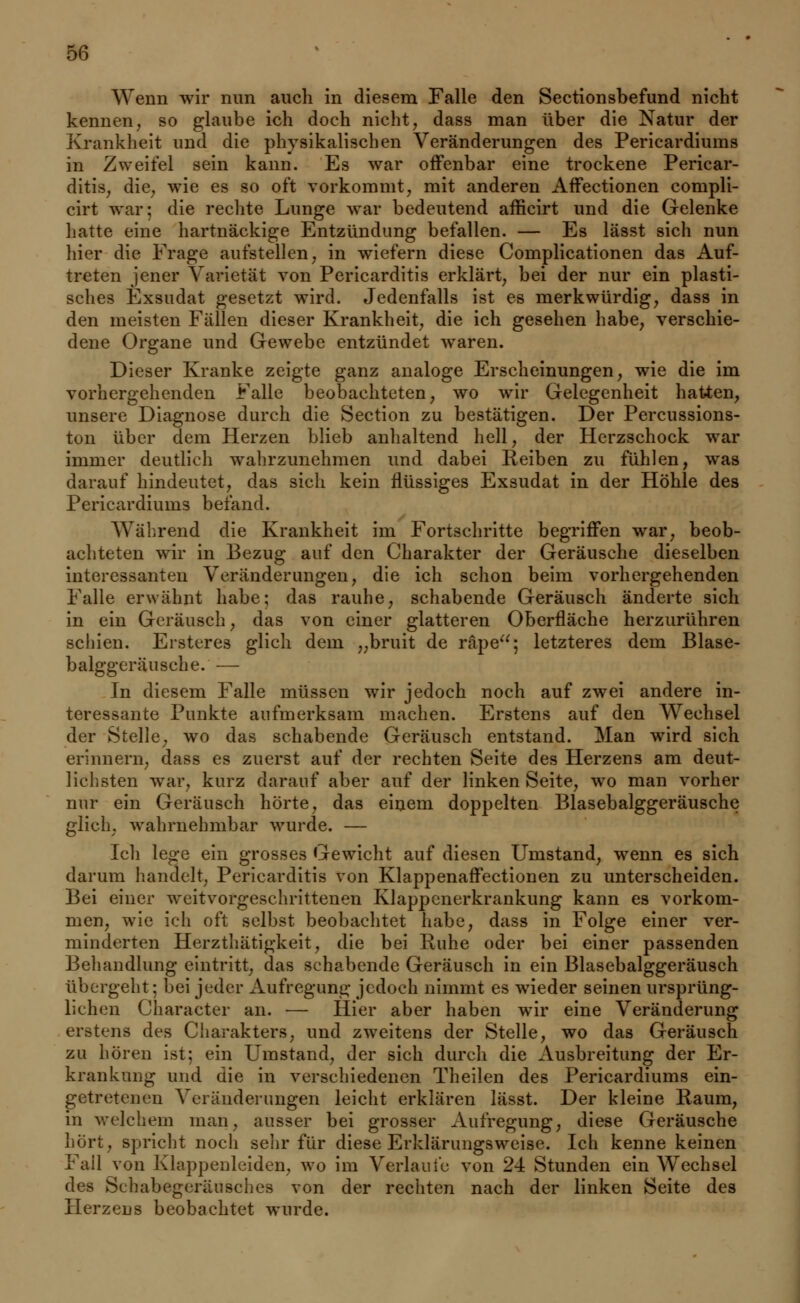 Wenn wir nun auch in diesem Falle den Sectionsbefund nicht kennen, so glaube ich doch nicht, dass man über die Natur der Krankheit und die physikalischen Veränderungen des Pericardiums in Zweifel sein kann. Es war offenbar eine trockene Pericar- ditis, die, wie es so oft vorkommt, mit anderen Affectionen compli- cirt war; die rechte Lunge war bedeutend afficirt und die Gelenke hatte eine hartnäckige Entzündung befallen. — Es lässt sich nun hier die Frage aufstellen, in wiefern diese Complicationen das Auf- treten jener Varietät von Pericarditis erklärt, bei der nur ein plasti- sches Exsudat gesetzt wird. Jedenfalls ist es merkwürdig, dass in den meisten Fällen dieser Krankheit, die ich gesehen habe, verschie- dene Organe und Gewebe entzündet waren. Dieser Kranke zeigte ganz analoge Erscheinungen, wie die im vorhergehenden Falle beobachteten, wo wir Gelegenheit hatten, unsere Diagnose durch die Section zu bestätigen. Der Percussions- ton über dem Herzen blieb anhaltend hell, der Herzschock war immer deutlieh wahrzunehmen und dabei Reiben zu fühlen, was darauf hindeutet, das sich kein flüssiges Exsudat in der Höhle des Pericardiums befand. Während die Krankheit im Fortschritte begriffen war, beob- achteten wir in Bezug auf den Charakter der Geräusche dieselben interessanten Veränderungen, die ich schon beim vorhergehenden Falle erwähnt habe; das rauhe, schabende Geräusch änderte sich in ein Geräusch, das von einer glatteren Oberfläche herzurühren schien. Ersteres glich dem „bruit de räpe; letzteres dem Blase- balggeräusche. — In diesem Falle müssen wir jedoch noch auf zwei andere in- teressante Punkte aufmerksam machen. Erstens auf den Wechsel der Stelle, wo das schabende Geräusch entstand. Man wird sich erinnern, dass es zuerst auf der rechten Seite des Herzens am deut- lichsten war, kurz darauf aber auf der linken Seite, wo man vorher nur ein Geräusch hörte, das einem doppelten Blasebalggeräusche glich, wahrnehmbar wurde. — Ich lege ein grosses Gewicht auf diesen Umstand, wenn es sich darum handelt, Pericarditis von Klappenaffectionen zu unterscheiden. Bei einer weitvorgeschrittenen Klappenerkrankung kann es vorkom- men, wie ich oft selbst beobachtet habe, dass in Folge einer ver- minderten Herzthätigkeit, die bei Ruhe oder bei einer passenden Behandlung eintritt, das schabende Geräusch in ein Blasebalggeräusch übergeht; bei jeder Aufregung jedoch nimmt es wieder seinen ursprüng- lichen Character an. — Hier aber haben wir eine Veränderung erstens des Charakters, und zweitens der Stelle, wo das Geräusch zu hören ist; ein Umstand, der sich durch die Ausbreitung der Er- krankung und die in verschiedenen Theilen des Pericardiums ein- getretenen Veränderungen leicht erklären lässt. Der kleine Raum, in welchem man, ausser bei grosser Aufregung, diese Geräusche hört, spricht noch sehr für diese Erklärungsweise. Ich kenne keinen Fail von Klappenleiden, wo im Verlaufe von 24 Stunden ein Wechsel des Schabegeräuschcs von der rechten nach der linken Seite des Herzens beobachtet wurde.