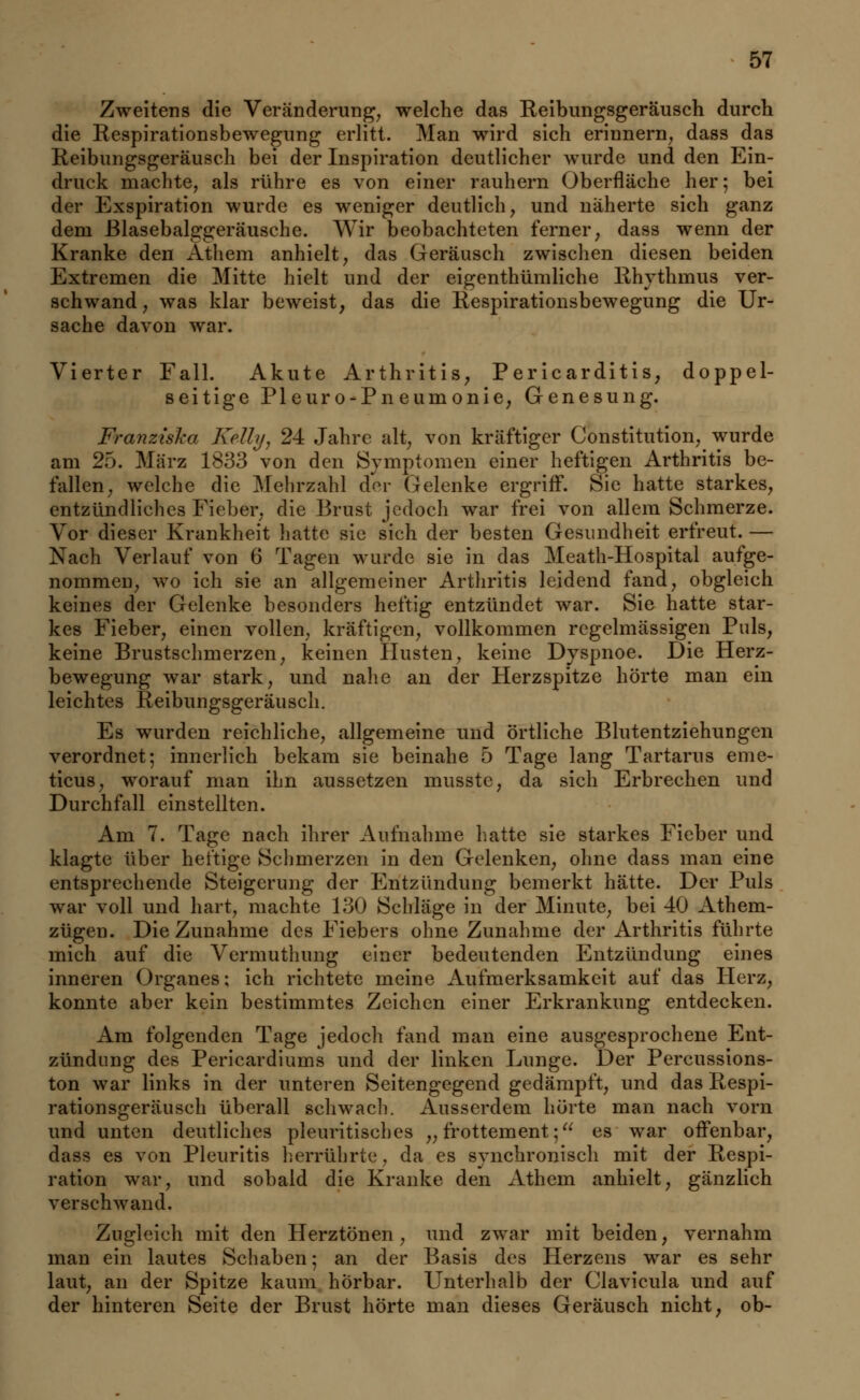 Zweitens die Veränderung, welche das Keibungsgeräusch durch die Respirationsbewegung erlitt. Man wird sich erinnern, dass das Reibungsgeräusch bei der Inspiration deutlicher wurde und den Ein- druck machte, als rühre es von einer rauhern Oberfläche her; bei der Exspiration wurde es weniger deutlich, und näherte sich ganz dem ßlasebalggeräusche. Wir beobachteten ferner, dass wenn der Kranke den Athem anhielt, das Geräusch zwischen diesen beiden Extremen die Mitte hielt und der eigenthümliche Rhythmus ver- schwand, was klar beweist, das die Respirationsbewegung die Ur- sache davon war. Vierter Fall. Akute Arthritis, Pericarditis, doppel- seitige Pleuro-Pneumonie, Genesung. Franziska Kelly, 24 Jahre alt, von kräftiger Constitution, wurde am 25. März 1833 von den Symptomen einer heftigen Arthritis be- fallen, welche die Mehrzahl der Gelenke ergriff. Sie hatte starkes, entzündliches Fieber, die Brust jedoch war frei von allem Schmerze. Vor dieser Krankheit hatte sie sich der besten Gesundheit erfreut. — Nach Verlauf von 6 Tagen wurde sie in das Meath-Hospital aufge- nommen, wo ich sie an allgemeiner Arthritis leidend fand, obgleich keines der Gelenke besonders heftig entzündet war. Sie hatte star- kes Fieber, einen vollen, kräftigen, vollkommen regelmässigen Puls, keine Brustschmerzen, keinen Husten, keine Dyspnoe. Die Herz- bewegung war stark, und nahe an der Herzspitze hörte man ein leichtes Reibungsgeräusch. Es wurden reichliche, allgemeine und örtliche Blutentziehungen verordnet; innerlich bekam sie beinahe 5 Tage lang Tartarus eme- ticus, worauf man ihn aussetzen musste, da sich Erbrechen und Durchfall einstellten. Am 7. Tage nach ihrer Aufnahme hatte sie starkes Fieber und klagte über heftige Schmerzen in den Gelenken, ohne dass man eine entsprechende Steigerung der Entzündung bemerkt hätte. Der Puls war voll und hart, machte 130 Schläge in der Minute, bei 40 Athem- zügen. Die Zunahme des Fiebers ohne Zunahme der Arthritis führte mich auf die Vermuthung einer bedeutenden Entzündung eines inneren Organes; ich richtete meine Aufmerksamkeit auf das Herz, konnte aber kein bestimmtes Zeichen einer Erkrankung entdecken. Am folgenden Tage jedoch fand man eine ausgesprochene Ent- zündung des Pericardiums und der linken Lunge. Der Percussions- ton war links in der unteren Seitengegend gedämpft, und das Respi- rationsgeräusch überall schwach. Ausserdem hörte man nach vorn und unten deutliches pleuritisches „ frottement; es war offenbar, dass es von Pleuritis herrührte, da es synchronisch mit der Respi- ration war, und sobald die Kranke den xVthcm anhielt, gänzlich verschwand. Zugleich mit den Herztönen, und zwar mit beiden, vernahm man ein lautes Schaben; an der Basis des Herzens war es sehr laut, an der Spitze kaum hörbar. Unterhalb der Clavicula und auf der hinteren Seite der Brust hörte man dieses Geräusch nicht, ob-
