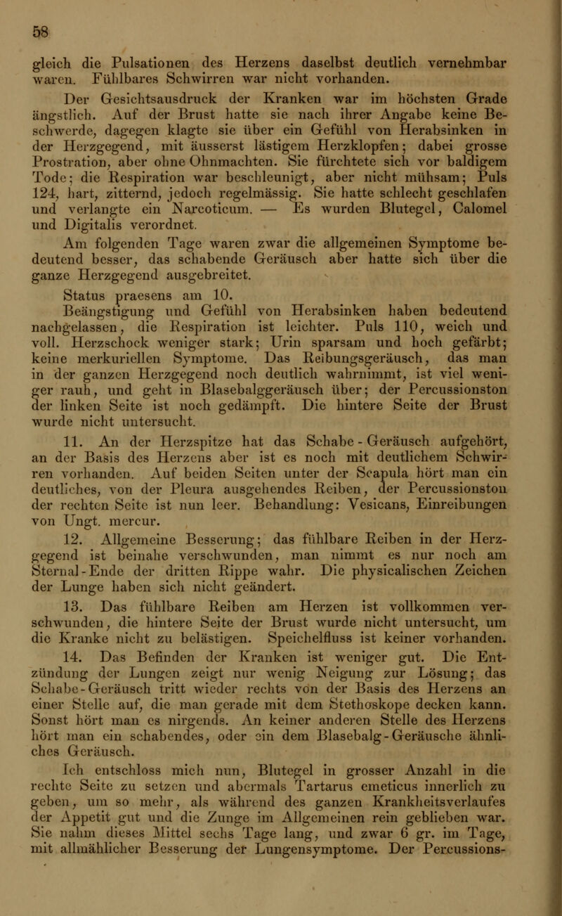 gleich die Pulsationen des Herzens daselbst deutlich vernehmbar waren. Fühlbares Schwirren war nicht vorhanden. Der Gesichtsausdruck der Kranken war im höchsten Grade ängstlich. Auf der Brust hatte sie nach ihrer Angabe keine Be- schwerde, dagegen klagte sie über ein Gefühl von Herabsinken in der Herzgegend, mit äusserst lästigem Herzklopfen; dabei grosse Prostration, aber ohne Ohnmächten. Sie fürchtete sich vor baldigem Tode; die Respiration war beschleunigt, aber nicht mühsam; Puls 124, hart, zitternd, jedoch regelmässig. Sie hatte schlecht geschlafen und verlangte ein Narcoticum. — Es wurden Blutegel, Calomel und Digitalis verordnet. Am folgenden Tage waren zwar die allgemeinen Symptome be- deutend besser, das schabende Geräusch aber hatte sich über die ganze Herzgegend ausgebreitet. Status praesens am 10. Beängstigung und Gefühl von Herabsinken haben bedeutend nachgelassen, die Respiration ist leichter. Puls 110, weich und voll. Herzschock weniger stark; Urin sparsam und hoch gefärbt; keine merkuriellen Symptome. Das Reibungsgeräusch, das man in der ganzen Herzgegend noch deutlich wahrnimmt, ist viel weni- ger rauh, und geht in Blasebalggeräusch über; der Percussionston der linken Seite ist noch gedämpft. Die hintere Seite der Brust wurde nicht untersucht. 11. An der Herzspitze hat das Schabe - Geräusch aufgehört, an der Basis des Herzens aber ist es noch mit deutlichem Schwir- ren vorhanden. Auf beiden Seiten unter der Scapula hört man ein deutliches, von der Pleura ausgehendes Reiben, der Percussionston der rechten Seite ist nun leer. Behandlung: Vesicans, Einreibungen von Ungt. mercur. 12. Allgemeine Besserung; das fühlbare Reiben in der Herz- gegend ist beinahe verschwunden, man nimmt es nur noch am Sternal-Ende der dritten Rippe wahr. Die physicalischen Zeichen der Lunge haben sich nicht geändert. 13. Das fühlbare Reiben am Herzen ist vollkommen ver- schwunden, die hintere Seite der Brust wurde nicht untersucht, um die Kranke nicht zu belästigen. Speichelfluss ist keiner vorhanden. 14. Das Befinden der Kranken ist weniger gut. Die Ent- zündung der Lungen zeigt nur wenig Neigung zur Lösung; das Schabe-Geräusch tritt wieder rechts von der Basis des Herzens an einer Stelle auf, die man gerade mit dem Stethoskope decken kann. Sonst hört man es nirgends. An keiner anderen Stelle des Herzens hört man ein schabendes, oder ein dem Blasebalg-Geräusche ähnli- ches Geräusch. Ich entschloss mich nun, Blutegel in grosser Anzahl in die rechte Seite zu setzen und abermals Tartarus emeticus innerlich zu geben, um so mehr, als während des ganzen Krankheitsverlaufes der Appetit gut und die Zunge im Allgemeinen rein geblieben war. Sie nahm dieses Mittel sechs Tage lang, und zwar 6 gr. im Tage, mit allmählicher Besserung der Lungensymptome. Der Percussions-