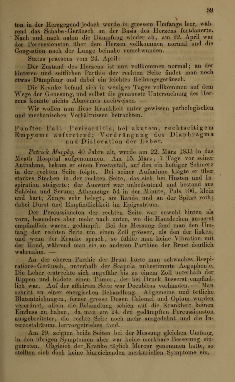 \ ton in der Herzgegend jedoch wurde in grossem Umfange leer, wäh- rend das Schabe-Geräusch an der Basis des Herzens fortdauerte. Nach und nach nahm die Dämpfung wieder ab, am 22. April war der Percussionston über dem Herzen vollkommen normal und die Congestion nach der Lunge beinahe verschwunden. Status praesens vom 24. April: Der Zustand des Herzens ist nun vollkommen normal; an der hinteren und seitlichen Parthie der rechten Seite findet man noch etwas Dämpfung und dabei ein leichtes Reibungsgeräusch. Die Kranke befand sich in wenigen Tagen vollkommen auf dem Wege der Genesung, und selbst die genaueste Untersuchung des Her- zens konnte nichts Abnormes nachweisen. — Wir wollen nun diese Krankheit unter gewissen pathologischen und mechanischen Verhältnissen betrachten. Fünfter Fall. Pericarditis, bei akutem, rechtseitigem Empyeme auftretend; Verdrängung des Diaphragma und Dislocation der Leber. Patrick Murphy, 40 Jahre alt, wurde am 22. März 1833 in das Meath Hospital aufgenommen. Am 15. März, 7 Tage vor seiner Aufnahme, bekam er einen Frostanfall, auf den ein heftiger Schmerz in der rechten Seite folgte. Bei seiner Aufnahme klagte er über starkes Stechen in der rechten Seite, das sich bei Husten und In- spiration steigerte; der Auswurf war unbedeutend und bestand aus Schleim und Serum; Athemzüge 54 in der Minute, Puls 10G, klein und hart; Zunge sehr belegt, am Rande und an der Spitze roth; dabei Durst und Empfindlichkeit im Epigastrium. Der Percussionston der rechten Seite war sowohl hinten als vorn, besonders aber mehr nach unten, wo die Hautdecken äusserst empfindlich waren, gedämpft. Bei der Messung fand man den Um- fang der rechten Seite um einen Zoll grösser, als den der linken, und wenn der Kranke sprach, so fühlte man keine Vibration mit der Hand, während man sie an anderen Parthien der Brust deutlich wahrnahm. — An der oberen Parthie der Brust hörte man schwaches Respi- rations-Geräusch, unterhalb der Scapula unbestimmte Aegophonie. Die Leber erstreckte sich ungefähr bis zu einem Zoll unterhalb der Rippen und bildete einen Tumor, der bei Druck äusserst empfind- lich war. Auf der afficirten Seite war Decubitus vorhanden.— Man schritt zu einer energischen Behandlung. Allgemeine und Örtliche Blutentzichungen, ferner grosse Dosen Calomel und Opium wurden verordnet, allein die Behandlung schien auf die Krankheit keinen Einfluss zu haben, da man am 24. den gedämpften Percussionston ausgebreiteter, die rechte Seite noch mehr ausgedehnt und die In- tercostalräume hervorgetrieben fand. Am 29. zeigten beide Seiten bei der Messung gleichen Umfang, in den übrigen Symptomen aber war keine merkbare Besserung ein- getreten. Obgleich der Kranke täglich Mercur genommen hatte, so stellten sich doch keine hinreichenden merkuriellen Symptome ein.