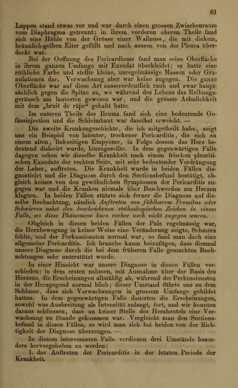 Lappen stand etwas vor und war durch einen grossen Zwischenraum vom Diaphragma getrennt; in ihrem vorderen oberen Theile fand sich eine Höhle von der Grösse einer Wallnuss, die mit dickem, bräunlich-gelben Eiter gefüllt und nach aussen von der Pleura über- deckt war. Bei der Oeffnung des Pericardiums fand man seine Oberfläche in ihrem ganzen Umfange mit Exsudat überkleidet: es hatte eine röthliche Farbe und stellte kleine, unregelmässige Massen oder Gra- nulationen dar. Verwachsung aber war keine zugegen. Die ganze Oberfläche war auf diese Art ausserordentlich rauh und zwar haupt- sächlich gegen die Spitze zu; wo während des Lebens das Reibungs- geräusch am lautesten gewesen war, und die grösste Aehnlichkeit mit dem „bruit de räpea gehabt hatte. Im unteren Theile des Ileums fand sich eine bedeutende Ge- fässinjection und die Schleimhaut war daselbst erweicht. — Die zweite Krankengeschichte, die ich mitgetheilt habe, zeigt uns ein Beispiel von latenter, trockener Pericarditis, die sich zu einem alten, linkseitigen Empyeme, in Folge dessen das Herz be- deutend dislocirt wurde, hinzugesellte. In dem gegenwärtigen Falle dagegen sehen wir dieselbe Krankheit nach einem frischen pleuriti- schen Exsudate der rechten Seite, mit sehr bedeutender Verdrängung der Leber, auftreten. Die Krankheit wurde in beiden Fällen dia- gnosticirt und die Diagnose durch den Sectionsbefund bestätigt, ob- gleich keines von den gewöhnlichen Symptomen der Pericarditis zu- gegen war und die Kranken niemals über Beschwerden am Herzen klagten. In beiden Fällen stützte sich ferner die Diagnose auf die- selbe Beobachtung, nämlich Auftreten von fühlbarem Fremitus oder Schwirren nebst den beschriebenen stethoskopischen Zeichen in einem Falle, wo diese Phänomene kurz vorher noch nicht zugegen waren. Obgleich in diesen beiden Fällen der Puls regelmässig war, die Herzbewegung in keiner Weise eine Veränderung zeigte, Schmerz fehlte, und der Perkussionston normal war, so fand man doch eine allgemeine Pericarditis. Ich brauche kaum beizufügen, dass diesmal unsere Diagnose durch die bei dem früheren Falle gemachten Beob- achtungen sehr unterstützt wurde. In einer Hinsicht war unsere Diagnose in diesen Fällen ver- schieden: in dem ersten nahmen, mit Ausnahme über der Basis des Herzens, die Erscheinungen allmählig ab, während der Perkussionston in der Herzgegend normal blieb; dieser Umstand führte uns zu dem Schlüsse, dass sich Verwachsungen in grossem Umfange gebildet hatten. In dem gegenwärtigen Falle dauerten die Erscheinungen, sowohl was Ausbreitung als Intensität anlangt, fort, und wir konnten daraus schliessen, dass an keiner Stelle des Herzbeutels eine Ver- wachsung zu Stande gekommen war. Vergleicht man den Sections- befund in diesen Fällen, so wird man sich bei beiden von der Rich- tigkeit der Diagnose überzeugen. ■— In diesem interessanten Falle verdienen drei Umstände beson- ders hervorgehoben zu werden: 1. das Auftreten der Pericarditis in der letzten Periode der Krankheit.