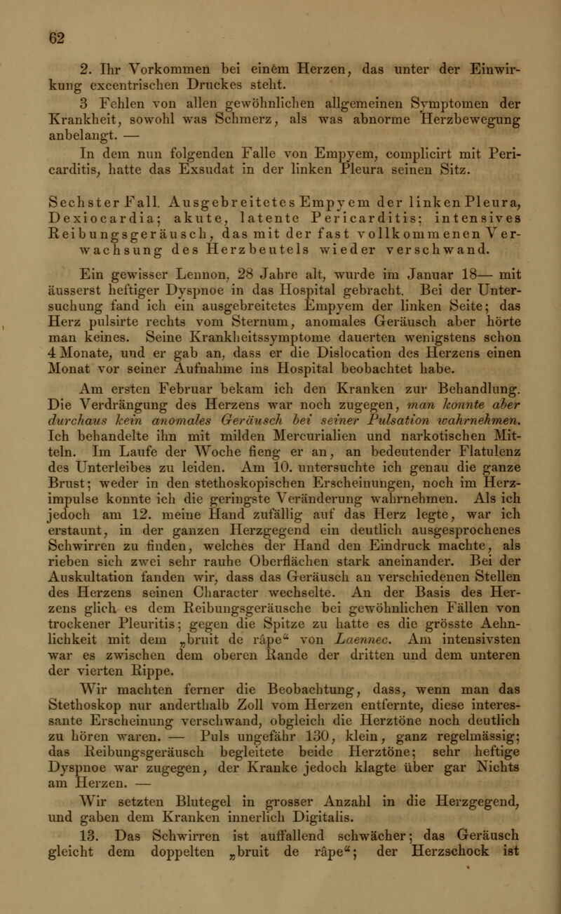 2. Ihr Vorkommen bei einem Herzen, das unter der Einwir- kung excentrischen Druckes stellt. 3 Fehlen von allen gewöhnlichen allgemeinen Symptomen der Krankheit, sowohl was Schmerz, als was abnorme Herzbewegung anbelangt. — In dem nun folgenden Falle von Empyem, complicirt mit Peri- carditis; hatte das Exsudat in der linken Pleura seinen Sitz. Sechster Fall. Ausgebreitetes Empyem der linken Pleura, Dexiocardia; akute, latente Pericarditis: intensives Reibungsgeräusch, das mit der fast vollkommenen Ver- wachsung des Herzbeutels wieder verschwand. Ein gewisser Lennon, 28 Jahre alt, wurde im Januar 18— mit äusserst heftiger Dyspnoe in das Hospital gebracht. Bei der Unter- suchung fand ich ein ausgebreitetes Empyem der linken Seite; das Herz pulsirte rechts vom Sternum, anomales Geräusch aber hörte man keines. Seine Krankheitssymptome dauerten wenigstens schon 4 Monate, und er gab an, dass er die Dislocation des Herzens einen Monat vor seiner Aufnahme ins Hospital beobachtet habe. Am ersten Februar bekam ich den Kranken zur Behandlung. Die Verdrängung des Herzens war noch zugegen, man konnte aber durchaus kein anomales Geräusch bei seiner Pulsation wahrnehmen. Ich behandelte ihn mit milden Mercurialien und narkotischen Mit- teln. Im Laufe der Woche fieng er an, an bedeutender Flatulenz des Unterleibes zu leiden. Am 10. untersuchte ich genau die ganze Brust; weder in den stethoskopischen Erscheinungen, noch im Herz- impulse konnte ich die geringste Veränderung wahrnehmen. Als ich jedoch am 12. meine Hand zufällig auf das Herz legte, war ich erstaunt, in der ganzen Herzgegend ein deutlich ausgesprochenes Schwirren zu finden, welches der Hand den Eindruck machte, als rieben sich zwei sehr rauhe Oberflächen stark aneinander. Bei der Auskultation fanden wir, dass das Geräusch an verschiedenen Stellen des Herzens seinen Character wechselte. An der Basis des Her- zens glich, es dem Keibungsgeräusche bei gewöhnlichen Fällen von trockener Pleuritis; gegen die Spitze zu hatte es die grösste Aehn- lichkeit mit dem „bruit de räpea von Laennec. Am intensivsten war es zwischen dem oberen Rande der dritten und dem unteren der vierten Rippe. Wir machten ferner die Beobachtung, dass, wenn man das Stethoskop nur anderthalb Zoll vom Herzen entfernte, diese interes- sante Erscheinung verschwand, obgleich die Herztöne noch deutlich zu hören waren. — Puls ungefähr 130, klein, ganz regelmässig; das Reibungsgeräusch begleitete beide Herztöne; sehr heftige Dyspnoe war zugegen, der Kranke jedoch klagte über gar Nichts am Herzen. — Wir setzten Blutegel in grosser Anzahl in die Herzgegend, und gaben dem Kranken innerlich Digitalis. 13. Das Schwirren ist auffallend schwächer; das Geräusch gleicht dem doppelten „bruit de räpea; der Herzschock ist