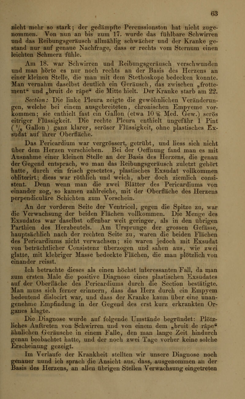 nicht mehr so stark; der gedämpfte Percussionston hat nicht zuge- nommen. Von nun an bis zum 17. wurde das fühlbare Schwirren und das Reibungsgeräusch allmählig schwächer und der Kranke ge- stand nur auf genaue Nachfrage, dass er rechts vom Sternum einen leichten Schmerz fühle. Am 18. war Schwirren und Reibungsgeräusch verschwunden und man horte es nur noch rechts an der Basis des Herzens an einer kleinen Stelle, die man mit dem Stethoskope bedecken konnte. Man vernahm daselbst deutlich ein Geräusch, das zwischen „frotte- ment und „bruit de räpe die Mitte hielt. Der Kranke starb am 22. Section: Die linke Pleura zeigte die gewöhnlichen Veränderun- gen; welche bei einem ausgebreiteten, chronischen Empyeme vor- kommen; sie enthielt fast ein Gallon (etwa 10 ^ Med. Gew.) serös eitriger Flüssigkeit. Die rechte Pleura enthielt ungefähr 1 Pint ( '/g Gallon ) ganz klarer, seröser Flüssigkeit, ohne plastisches Ex- sudat auf ihrer Oberfläche. Das Pericardium war vergrössert, getrübt, und Hess sich nicht über dem Herzen verschieben. Bei der Oeffnung fand man es mit Ausnahme einer kleinen Stelle an der Basis des Herzens, die genau der Gegend entsprach, wo man das Reibungsgeräusch zuletzt gehört hatte, durch ein frisch gesetztes, plastisches Exsudat vollkommen obliterirt; diess war röthlich und weich, aber doch ziemlich consi- stent. Denn wenn man die zwei Blätter des Pericardiums von einander zog, so kamen zahlreiche, mit der Oberfläche des Herzens perpendiculäre Schichten zum Vorschein. An der vorderen Seite der Ventricel, gegen die Spitze zu, war die Verwachsung der beiden Flächen vollkommen. Die Menge des Exsudates war daselbst offenbar weit geringer, als in den übrigen Parthien des Herzbeutels. Am Ursprünge der grossen Gefässe, hauptsächlich nach der rechten Seite zu, waren die beiden Flächen des Pericardiums nicht verwachsen; sie waren jedoch mit Exsudat von beträchtlicher Consistenz überzogen und sahen aus, wie zwei glatte, mit klebriger Masse bedeckte Flächen, die man plötzlich von einander reisst. Ich betrachte dieses als einen höchst interessanten Fall, da man zum ersten Male die positive Diagnose eines plastischen Exsudates auf der Oberfläche des Pericardiums durch die Section bestätigte. Man muss sich ferner erinnern, dass das Herz durch ein Empyem bedeutend dislocirt war, und dass der Kranke kaum über eine unan- genehme Empfindung in der Gegend des erst kurz erkrankten Or- ganes klagte. Die Diagnose wurde auf folgende Umstände begründet: Plötz- liches Auftreten von Schwirren und von einem dem „bruit de räpea ähnlichen Geräusche in einem Falle, den man lange Zeit hindurch genau beobachtet hatte, und der noch zwei Tage vorher keine solche Erscheinung gezeigt. Im Verlaufe der Krankheit stellten wir unsere Diagnose noch genauer uund ich sprach die Ansicht aus, dass, ausgenommen an der Basis des Herzens, an allen übrigen Stellen Verwachsung eingetreten