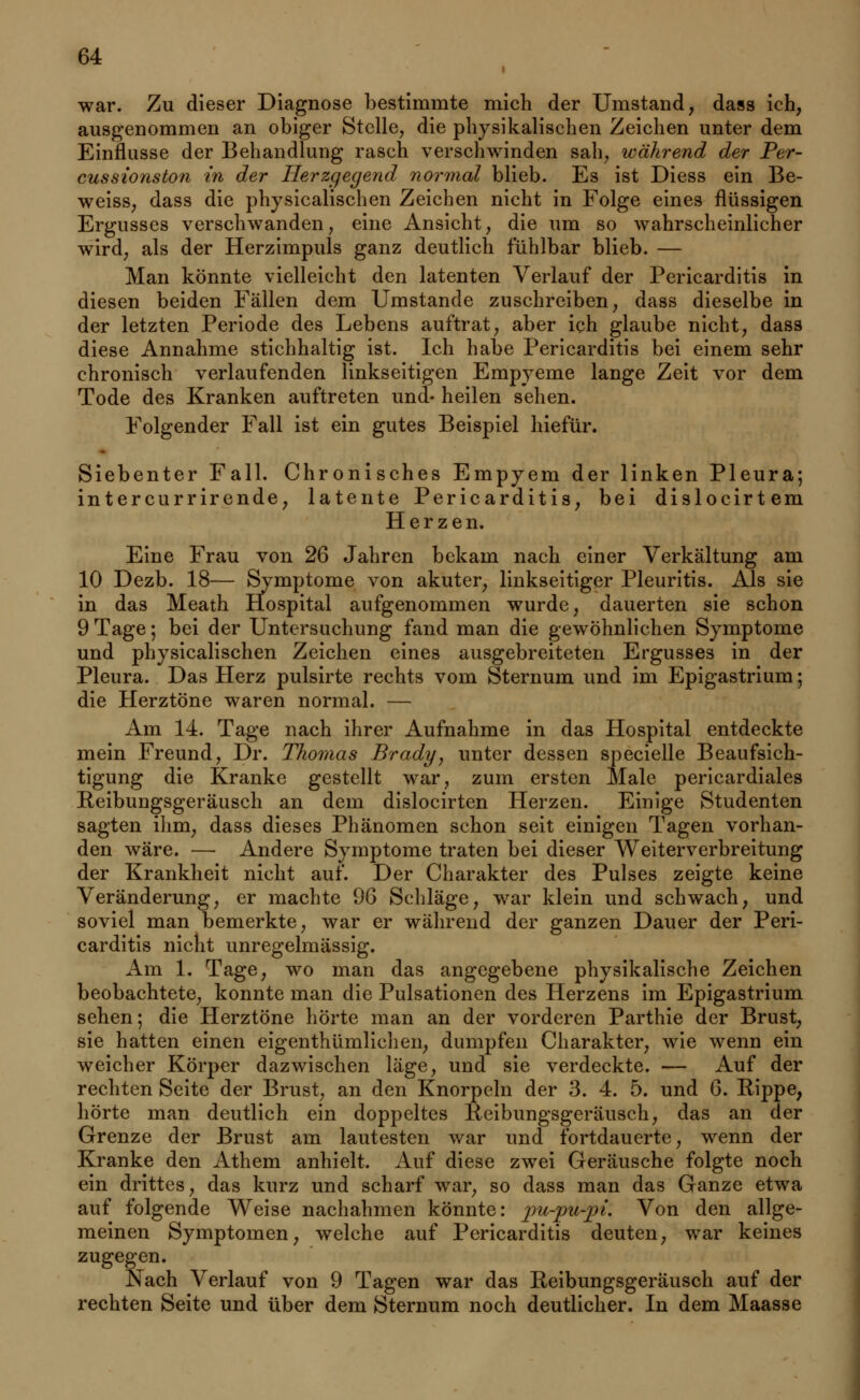 i war. Zu dieser Diagnose bestimmte mich der Umstand, dass ich, ausgenommen an obiger Stelle, die physikalischen Zeichen unter dem Einflüsse der Behandlung rasch verschwinden sah, während der Per- cussionston in der Herzgegend normal blieb. Es ist Diess ein Be- weiss, dass die physicalischen Zeichen nicht in Folge eines flüssigen Ergusses verschwanden, eine Ansicht, die um so wahrscheinlicher wird, als der Herzimpuls ganz deutlich fühlbar blieb. — Man könnte vielleicht den latenten Verlauf der Pericarditis in diesen beiden Fällen dem Umstände zuschreiben, dass dieselbe in der letzten Periode des Lebens auftrat, aber ich glaube nicht, dass diese Annahme stichhaltig ist. Ich habe Pericarditis bei einem sehr chronisch verlaufenden linkseitigen Empyeme lange Zeit vor dem Tode des Kranken auftreten und- heilen sehen. Folgender Fall ist ein gutes Beispiel hiefür. Siebenter Fall. Chronisches Empyem der linken Pleura; intercurrirende, latente Pericarditis, bei dislocirtem Herzen. Eine Frau von 26 Jahren bekam nach einer Verkältung am 10 Dezb. 18— Symptome von akuter, linkseitiger Pleuritis. Als sie in das Meath Hospital aufgenommen wurde, dauerten sie schon 9 Tage; bei der Untersuchung fand man die gewöhnlichen Symptome und physicalischen Zeichen eines ausgebreiteten Ergusses in der Pleura. Das Herz pulsirte rechts vom Sternum und im Epigastrium; die Herztöne waren normal. — Am 14. Tage nach ihrer Aufnahme in das Hospital entdeckte mein Freund, Dr. Thomas Brady, unter dessen specielle Beaufsich- tigung die Kranke gestellt war, zum ersten Male pericardiales Reibungsgeräusch an dem dislocirten Herzen. Einige Studenten sagten ihm, dass dieses Phänomen schon seit einigen Tagen vorhan- den wäre. — Andere Symptome traten bei dieser Weiterverbreitung der Krankheit nicht auf. Der Charakter des Pulses zeigte keine Veränderung, er machte 96 Schläge, war klein und schwach, und soviel man bemerkte, war er während der ganzen Dauer der Peri- carditis nicht unregelmässig. Am 1. Tage, wo man das angegebene physikalische Zeichen beobachtete, konnte man die Pulsationen des Herzens im Epigastrium sehen; die Herztöne hörte man an der vorderen Parthie der Brust, sie hatten einen eigentümlichen, dumpfen Charakter, wie wenn ein weicher Körper dazwischen läge, und sie verdeckte. — Auf der rechten Seite der Brust, an den Knorpeln der 3. 4. 5. und 6. Rippe, hörte man deutlich ein doppeltes Reibungsgeräusch, das an der Grenze der Brust am lautesten war und fortdauerte, wenn der Kranke den Athem anhielt. Auf diese zwei Geräusche folgte noch ein drittes, das kurz und scharf war, so dass man das Ganze etwa auf folgende Weise nachahmen könnte: pu-pu-pi. Von den allge- meinen Symptomen, welche auf Pericarditis deuten, war keines zugegen. Nach Verlauf von 9 Tagen war das Reibungsgeräusch auf der rechten Seite und über dem Sternum noch deutlicher. In dem Maasse