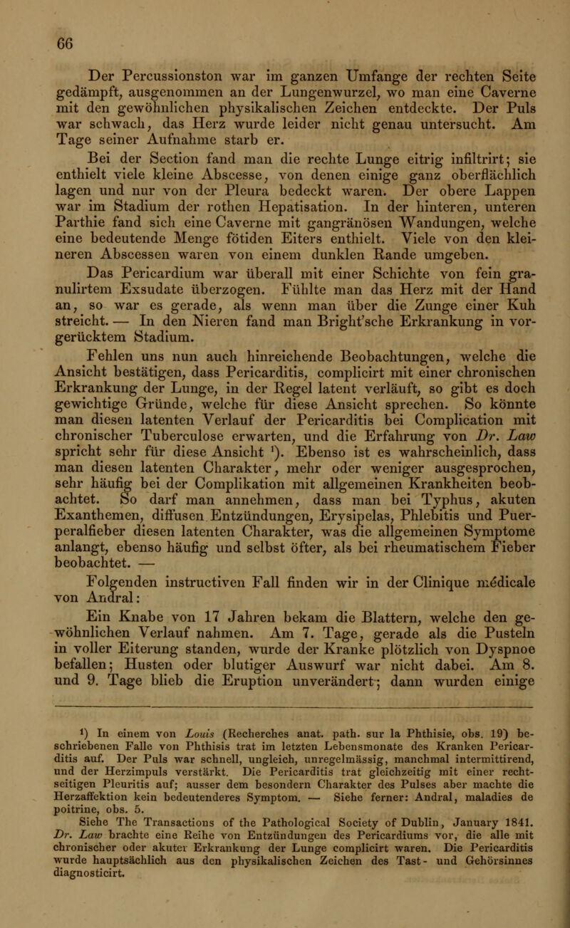 Der Percussionston war im ganzen Umfange der rechten Seite gedämpft, ausgenommen an der Lungenwurzel, wo man eine Caverne mit den gewöhnlichen physikalischen Zeichen entdeckte. Der Puls war schwach, das Herz wurde leider nicht genau untersucht. Am Tage seiner Aufnahme starb er. Bei der Section fand man die rechte Lunge eitrig infiltrirt; sie enthielt viele kleine Abscesse, von denen einige ganz oberflächlich lagen und nur von der Pleura bedeckt waren. Der obere Lappen war im Stadium der rothen Hepatisation. In der hinteren, unteren Parthie fand sich eine Caverne mit gangränösen Wandungen, welche eine bedeutende Menge fötiden Eiters enthielt. Viele von den klei- neren Abscessen waren von einem dunklen Rande umgeben. Das Pericardium war überall mit einer Schichte von fein gra- nulirtem Exsudate überzogen. Fühlte man das Herz mit der Hand an, so war es gerade, als wenn man über die Zunge einer Kuh streicht. — In den Nieren fand man Bright'sche Erkrankung in vor- gerücktem Stadium. Fehlen uns nun auch hinreichende Beobachtungen, welche die Ansicht bestätigen, dass Pericarditis, complicirt mit einer chronischen Erkrankung der Lunge, in der Eegel latent verläuft, so gibt es doch gewichtige Gründe, welche für diese Ansicht sprechen. So könnte man diesen latenten Verlauf der Pericarditis bei Complication mit chronischer Tuberculose erwarten, und die Erfahrung von Dr. Law spricht sehr für diese Ansicht *). Ebenso ist es wahrscheinlich, dass man diesen latenten Charakter, mehr oder weniger ausgesprochen, sehr häufig bei der Complikation mit allgemeinen Krankheiten beob- achtet. So darf man annehmen, dass man bei Typhus, akuten Exanthemen, diffusen Entzündungen, Erysipelas, Phlebitis und Puer- peralfieber diesen latenten Charakter, was die allgemeinen Symptome anlangt, ebenso häufig und selbst öfter, als bei rheumatischem Fieber beobachtet. — Folgenden instructiven Fall finden wir in der Clinique me*dicale von Andral: Ein Knabe von 17 Jahren bekam die Blattern, welche den ge- wöhnlichen Verlauf nahmen. Am 7. Tage, gerade als die Pusteln in voller Eiterung standen, wurde der Kranke plötzlich von Dyspnoe befallen; Husten oder blutiger Auswurf war nicht dabei. Am 8. und 9. Tage blieb die Eruption unverändert; dann wurden einige *) In einem von Louis (Recherches anat. path. sur la Phthisie, obs. 19) be- schriebenen Falle von Phthisis trat im letzten Lebensmonate des Kranken Pericar- ditis auf. Der Puls war schnell, ungleich, unregelmässig, manchmal intermittirend, und der Herzimpuls verstärkt. Die Pericarditis trat gleichzeitig mit einer recht- seitigen Pleuritis auf; ausser dem besondern Charakter des Pulses aber machte die Herzaffektion kein bedeutenderes Symptom. — Siehe ferner: Andral, maladies de poitrine, obs. 5. Siehe The Transactions of the Pathological Society of Dublin, January 1841. Dr. Law brachte eine Reihe von Entzündungen des Pericardiums vor, die alle mit chronischer oder akuter Erkrankung der Lunge complicirt waren. Die Pericarditis wurde hauptsächlich aus den physikalischen Zeichen des Tast- und Gehörsinnes diagnosticirt.