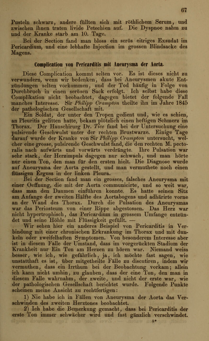 Pusteln schwarz, andere füllten sich mit röthlichem Serum, und zwischen ihnen traten livide Petechien auf. Die Dyspnoe nahm zu und der Kranke starb am 10. Tage. Bei der Section fand man bloss ein serös eitriges Exsudat im Pericardium, und eine lebhafte Injection im grossen Blindsacke des Magens. ComplicatioD von Pericarditis mit Aneurysma der Aorta. Diese Complication kommt selten vor. Es ist dieses nicht zu verwundern, wenn wir bedenken, dass bei Aneurysmen akute Ent- zündungen selten vorkommen, und der Tod häufig in Folge von Durchbruch in einen serösen Sack erfolgt. Ich selbst habe diese Complikation nicht beobachtet, dagegen bietet der folgende Fall manches Interesse. Sir Philipp Crampton theilte ihn im Jahre 1845 der pathologischen Gesellschaft mit. Ein Soldat, der unter den Tropen gedient und, wie es schien, an Pleuritis gelitten hatte, bekam plötzlich einen heftigen Schmerz im Thorax. Der Hauschirurg Dr. Tice fand bei der Untersuchung eine pulsirende Geschwulst unter der rechten Brustwarze. Einige Tage darauf wurde der Kranke von Sir Philipp Crampton untersucht, wel- cher eine grosse, pulsirende Geschwulst fand, die den rechten M. pecto- ralis nach aufwärts und vorwärts verdrängte. Ihre Pulsation war sehr stark, der Herzimpuls dagegen nur schwach, und man hörte nur einen Ton, den man für den ersten hielt. Die Diagnose wurde auf Aneurysma der Aorta gestellt, und man vermuthete noch einen flüssigen Erguss in der linken Pleura. Bei der Section fand man ein grosses, falsches Aneurysma mit einer Oeifnung, die mit der Aorta communicirte, und so weit war, dass man den Daumen einführen konnte. Es hatte seinen Sitz am Anfange der zweiten Hälfte des Aortabogens und adhärirte vorne an der Wand des Thorax. Durch die Pulsation des Aneurysmas war das Periosteum von einer Rippe abgestossen. Das Herz war nicht hypertrophisch, das Pericardium in grossem Umfange entzün- det und seine Höhle mit Flüssigkeit gefüllt. — Wir sehen hier ein anderes Beispiel von Pericarditis in Ver- bindung mit einer chronischen Erkrankung im Thorax und mit dun- keln oder zweifelhaften Symptomen. Von besonderem Interesse aber ist in diesem Falle der Umstand, dass im vorgerückten Stadium der Krankheit nur Ein Ton am Herzen zu hören war. Niemand weiss besser, wie ich, wie gefährlich, ja, ich möchte fast sagen, wie unstatthaft es ist, über mitgetheilte Fälle zu discutiren, indem wir vermuthen, dass ein Irrthum bei der Beobachtung vorkam; allein ich kann nicht umhin, zu glauben, dass der eine Ton, den man in diesem Falle wahrnahm, der zweite, und nicht der erste war, wie der pathologischen Gesellschaft berichtet wurde. Folgende Punkte scheinen meine Ansicht zu rechtfertigen: 1) Nie habe ich in Fällen von Aneurysma der Aorta das Ver- schwinden des zweiten Herztones beobachtet. 2) Ich habe die Bemerkung gemacht, dass bei Pericarditis der erste Ton immer schwächer wird und fast gänzlich verschwindet. 5*