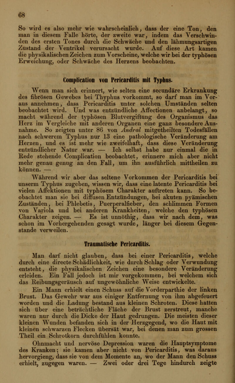So wird es also mehr wie wahrscheinlich; dass der eine Ton, den man in diesem Falle hörte, der zweite war, indem das Verschwin- den des ersten Tones durch die Schwäche und den lähmungsartigen Zustand der Ventrikel verursacht wurde. Auf diese Art kamen die physikalischen Zeichen zum Vorscheine, welche wir bei der typhösen Erweichung, oder Schwäche des Herzens beobachten. ComplicatioD von Pericarditis mit Typhus. Wenn man sich erinnert, wie selten eine secundäre Erkrankung des fibrösen Gewebes bei Thyphus vorkommt, so darf man im Vor- aus annehmen, dass Pericarditis unter solchen Umständen selten beobachtet wird. Und was entzündliche Affectionen anbelangt, so macht während der typhösen Blutvergiftung des Organismus das Herz im Vergleiche mit anderen Organen eine ganz besondere Aus- nahme. So zeigten unter 86 von Andral mitgetheilten Todesfällen nach schwerem Typhus nur 13 eine pathologische Veränderung am Herzen, und es ist mehr wie zweifelhaft, dass diese Veränderung entzündlicher Natur war. — Ich selbst habe nur einmal die in Rede stehende Complication beobachtet, erinnere mich aber nicht mehr genau genug an den Fall, um ihn ausführlich mittheilen zu können. — Während wir aber das seltene Vorkommen der Pericarditis bei unserm Typhus zugeben, wissen wir, dass eine latente Pericarditis bei vielen Affektionen mit typhösem Charakter auftreten kann. So be- obachtet man sie bei diffusen Entzündungen, bei akuten pyämischen Zuständen, bei Phlebetis, Puerperalfieber, den schlimmen Formen von Variola und bei anderen Krankheiten, welche den typhösen Charakter zeigen. — Es ist unnöthig, dass wir nach dem, was schon im Vorhergehenden gesagt wurde, länger bei diesem Gegen- stande verweilen. Traumatische Pericarditis. Man darf nicht glauben, dass bei einer Pericarditis, welche durch eine directe Schädlichkeit, wie durch Schlag oder Verwundung entsteht, die physikalischen Zeichen eine besondere Veränderung erleiden. Ein Fall jedoch ist mir vorgekommen, bei welchem sich das Reibungsgeräusch auf ungewöhnliche Weise entwickelte. Ein Mann erhielt einen Schuss auf die Vorderparthie der linken Brust. Das Gewehr war aus einiger Entfernung von ihm abgefeuert worden und die Ladung bestand aus kleinen Schroten. Diese hatten sich über eine beträchtliche Fläche der Brust zerstreut, manche waren nur durch die Dicke der Haut gedrungen. Die meisten dieser kleinen Wunden befanden sich in der Herzgegend, wo die Haut mit kleinen schwarzen Flecken übersät war, bei denen man zum grossen Theil ein Schrotkorn durchfühlen konnte. Ohnmacht und nervöse Depression waren die Hauptsymptome des Kranken; sie kamen aber nicht von Pericarditis, was daraus hervorgieng, dass sie von dem Momente an, wo der Mann den Schuss erhielt, zugegen waren. — Zwei oder drei Tege hindurch zeigte