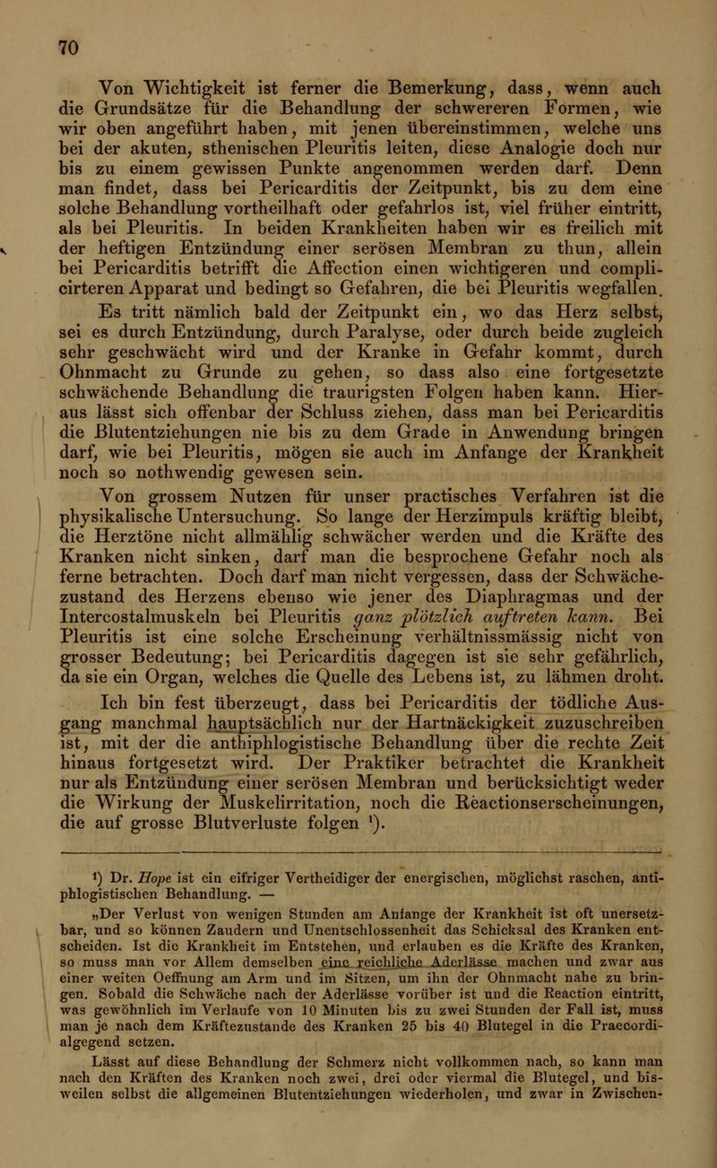Von Wichtigkeit ist ferner die Bemerkung, dass, wenn auch die Grundsätze für die Behandlung der schwereren Formen, wie wir oben angeführt haben, mit jenen übereinstimmen, welche uns bei der akuten, sthenischen Pleuritis leiten, diese Analogie doch nur bis zu einem gewissen Punkte angenommen werden darf. Denn man findet, dass bei Pericarditis der Zeitpunkt, bis zu dem eine solche Behandlung vortheilhaft oder gefahrlos ist, viel früher eintritt, als bei Pleuritis. In beiden Krankheiten haben wir es freilich mit der heftigen Entzündung einer serösen Membran zu thun, allein bei Pericarditis betrifft die Affection einen wichtigeren und compli- cirteren Apparat und bedingt so Gefahren, die bei Pleuritis wegfallen. Es tritt nämlich bald der Zeitpunkt ein, wo das Herz selbst, sei es durch Entzündung, durch Paralyse, oder durch beide zugleich sehr geschwächt wird und der Kranke in Gefahr kommt, durch Ohnmacht zu Grunde zu gehen, so dass also eine fortgesetzte schwächende Behandlung die traurigsten Folgen haben kann. Hier- aus lässt sich offenbar der Schluss ziehen, dass man bei Pericarditis die Blutentziehungen nie bis zu dem Grade in Anwendung bringen darf, wie bei Pleuritis, mögen sie auch im Anfange der Krankheit noch so nothwendig gewesen sein. Von grossem Nutzen für unser practisches Verfahren ist die physikalische Untersuchung. So lange der Herzimpuls kräftig bleibt, die Herztöne nicht allmählig schwächer werden und die Kräfte des Kranken nicht sinken, darf man die besprochene Gefahr noch als ferne betrachten. Doch darf man nicht vergessen, dass der Schwäche- zustand des Herzens ebenso wie jener des Diaphragmas und der Intercostalmuskeln bei Pleuritis ganz plötzlich auftreten kann. Bei Pleuritis ist eine solche Erscheinung verhältnissmässig nicht von grosser Bedeutung; bei Pericarditis dagegen ist sie sehr gefährlich, da sie ein Organ, welches die Quelle des Lebens ist, zu lähmen droht. Ich bin fest überzeugt, dass bei Pericarditis der tödliche Aus- gang manchmal hauptsächlich nur der Hartnäckigkeit zuzuschreiben ist, mit der die antiphlogistische Behandlung über die rechte Zeit hinaus fortgesetzt wird. Der Praktiker betrachtet die Krankheit nur als Entzündung einer serösen Membran und berücksichtigt weder die Wirkung der Muskelirritation, noch die Reactionserscheinungen, die auf grosse Blutverluste folgen 1). *) Dr. Hope ist ein eifriger Vertheidiger der energischen, möglichst raschen, anti- phlogistischen Behandlung. — »Der Verlust von wenigen Stunden am Anfange der Krankheit ist oft unersetz- bar, und so können Zaudern und Unentschlossenheit das Schicksal des Kranken ent- scheiden. Ist die Krankheit im Entstehen, und erlauben es die Kräfte des Kranken, so muss man vor Allem demselben eine reichliche Aderlässe machen und zwar aus einer weiten Oeffnung am Arm und im Sitzen, um ihn der Ohnmacht nahe zu brin- gen. Sobald die Schwäche nach der Aderlässe vorüber ist und die Reaction eintritt, was gewöhnlich im Verlaufe von 10 Minuten bis zu zwei Stunden der Fall ist, muss man je nach dem Kräftezustande des Kranken 25 bis 40 Blutegel in die Praecordi- algegend setzen. Lässt auf diese Behandlung der Schmerz nicht vollkommen nach, so kann man nach den Kräften des Kranken noch zwei, drei oder viermal die Blutegel, und bis- weilen selbst die allgemeinen Blutentziehungen wiederholen, und zwar in Zwischen-