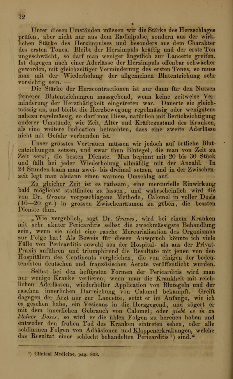 Unter diesen Umständen müssen wir die Stärke des Herzschlages prüfen, aber nicht nur aus dem Radialpulse, sondern aus der wirk- lichen Stärke des Herzimpulses und besonders aus dem Charakter des ersten Tones. Bleibt der Herzimpuls kräftig und der erste Ton ungeschwächt, so darf man weniger ängstlich zur Lancette greifen. Ist dagegen nach einer Aderlässe der Herzimpuls offenbar schwächer geworden, mit gleichzeitiger Verminderung des ersten Tones, so muss man mit der Wiederholung der allgemeinen Blutentziehung sehr vorsichtig sein. — Die Stärke der Herzcontractionen ist nur dann für den Nutzen fernerer Blutentziehungen massgebend, wenn keine zeitweise Ver- minderung der Herzthätigkeit eingetreten war. Dauerte sie gleich- massig an, und bleibt die Herzbewegung regelmässig oder wenigstens nahezu regelmässig, so darf man Diess, natürlich mit Berücksichtigung anderer Umstände, wie Zeit, Alter und Kräftezustand des Kranken, als eine weitere Indication betrachten, dass eine zweite Aderlässe nicht mit Gefahr verbunden ist. Unser grösstes Vertrauen müssen wir jedoch auf örtliche Blut- entziehungen setzen, und zwar thun Blutegel, die man von Zeit zu Zeit setzt, die besten Dienste. Man beginnt mit 20 bis 30 Stück und fällt bei jeder Wiederholung allmählig mit der Anzahl. In 24 Stunden kann man zwei- bis dreimal setzen, und in der Zwischen- zeit legt man alsdann einen warmen Umschlag auf. Zu gleicher Zeit ist es rathsam, eine mercurielle Einwirkung bald möglichst stattfinden zu lassen, und wahrscheinlich wird die von Dr. Graves vorgeschlagene Methode, Calomel in voller Dosis (10—20 gr.) in grossen Zwischenräumen zu geben, die bessten Dienste thun. „Wie vergeblich, sagt Dr. Graves, wird bei einem Kranken mit sehr akuter Pericarditis selbst die zweckmässigste Behandlung sein, wenn sie nicht eine rasche Mercurialisation des Organismus zur Folge hat! Als Beweis für diesen Ausspruch könnte ich viele Fälle von Pericarditis sowohl aus der Hospital- als aus der Privat- Praxis anführen und triumphirend die Resultate mit jenen von den Hospitälern des Continents vergleichen, die von einigen der bedeu- tendsten deutschen und französischen Aerzte veröffentlicht wurden. Selbst bei den heftigsten Formen der Pericarditis wird man nur wenige Kranke verlieren, wenn man die Krankheit mit reich- lichen Aderlässen, wiederholter Application von Blutegeln und der raschen innerlichen Darreichung von Calomel bekämpft. Greift dagegen der Arzt nur zur Lancette, setzt er im Anfange, wie ich es^ gesehen habe, ein Vesicans in die Herzgegend, und zögert er mit^ dem innerlichen Gebrauch von Calomel, oder cjiebt es in zu Meiner Dosis, so wird er die üblen Folgen zu bereuen haben und entweder den frühen Tod des Kranken eintreten sehen, oder alle schlimmen Folgen von Adhäsionen und Klappenerkrakungen, welche das Resultat einer schlecht behandelten Pericarditis *) sind.« f) Clinical Medicine, pag. 803.