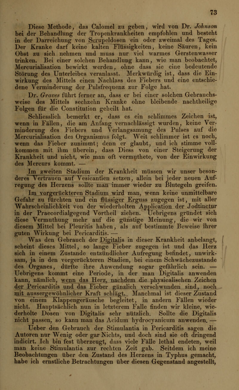 Diese Methode, das Calomel zu geben, wird von Dr. Johnson bei der Behandlung der Tropenkrankheiten empfohlen und besteht in der Darreichung von Scrupeldosen ein oder zweimal des Tages. Der Kranke darf keine kalten Flüssigkeiten, keine Säuren, kein Obst zu sich nehmen und muss nur viel warmes Gerstenwasser trinken. Bei einer solchen Behandlung kann, wie man beobachtet, Mercurialisation bewirkt werden, ohne dass sie eine bedeutende Störung des Unterleibes veranlasst. Merkwürdig ist, dass die Ein- wirkung des Mittels einen Nachlass des Fiebers und eine entschie- dene Verminderung der Pulsfrequenz zur Folge hat. Dr. Graves führt ferner an, dass er bei einer solchen Gebrauchs- weise des Mittels sechzehn Kranke ohne bleibende nachtheilige Folgen für die Constitution geheilt hat. Schliesslich bemerkt er, dass es ein schlimmes Zeichen ist, wenn in Fällen, die am Anfang vernachlässigt wurden, keine Ver- minderung des Fiebers und Verlangsamung des Pulses auf die Mercurialisation des Organismus folgt. Weit schlimmer ist es noch, wenn das Fieber zunimmt; denn er glaubt, und ich stimme voll- kommen mit ihm überein, dass Diess von einer Steigerung der Krankheit und nicht, wie man oft vermuthete, von der Einwirkung des Mercurs kommt. — Im zweiten Stadium der Krankheit müssen wir unser beson- deres Vertrauen auf Vesicantien setzen, allein bei jeder neuen Auf- regung des Herzens sollte man immer wieder zu Blutegeln greifen. Im vorgerückteren Stadium wird man, wenn keine unmittelbare Gefahr zu fürchten und ein flüssiger Erguss zugegen ist, mit aller Wahrscheinlichkeit von der wiederholten Application der Jodtinctur in der Praecordialgegend Vortheil ziehen. Uebrigens gründet sich diese Vermuthung mehr auf die günstige Meinung, die wir von diesem Mittel bei Pleuritis haben, als auf bestimmte Beweise ihrer guten Wirkung bei Pericarditis. — Was den Gebrauch der Digitalis in dieser Krankheit anbelangt, scheint dieses Mittel, so lange Fieber zugegen ist und das Herz sich in einem Zustande entzündlicher Aufregung befindet, unwirk- sam, ja in den vorgerückteren Stadien, bei einem Schwächezustande des Organes, dürfte ihre Anwendung sogar gefährlich sein. — Uebrigens kommt eine Periode, in der man Digitalis anwenden kann, nämlich, wenn das Herz, nachdem die physicalischen Zeichen der Pericarditis und das Fieber gänzlich verschwunden sind, noch mit aussergewöhnlicher Kraft schlägt. Manchmal ist dieser Zustand von einem Klappengeräusche begleitet, in andern Fällen wieder nicht. Hauptsächlich nun in letzterem Falle finden wir kleine, wie- derholte Dosen von Digitalis sehr nützlich. Sollte die Digitalis nicht passen, so kann man das Acidum hydroeyanicum anwenden. — Ueber den Gebrauch der Stimulantia in Pericarditis sagen die Autoren nur Wenig oder gar Nichts, und doch sind sie oft dringend indicirt. Ich bin fest überzeugt, dass viele Fälle lethal endeten, weil man keine Stimulantia zur rechten Zeit gab. Seitdem ich meine Beobachtungen über den Zustand des Herzens in Typhus gemacht, habe ich ernstliche Betrachtungen über diesen Gegenstand angestellt,