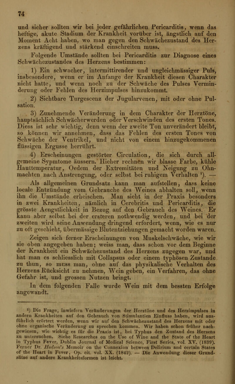 und sicher sollten wir bei jeder gefährlichen Pericarditis, wenn das heftige, akute Stadium der Krankheit vorüber ist, ängstlich auf den Moment Acht haben, wo man gegen den Schwächezustand des Her- zens kräftigend und stärkend einschreiten rnuss. Folgende Umstände sollten bei Pericarditis zur Diagnose eines Schwächezustandes des Herzens bestimmen: 1) Ein schwacher, intermittirender und ungleichmässiger Puls, insbesondere, wenn er im Anfange der Krankheit diesen Charakter nicht hatte, und wenn noch zu der Schwäche des Pulses Vermin- derung oder Fehlen des Herzimpulses hinzukommt. 2) Sichtbare Turgescenz der Jugularvenen, mit oder ohne Pul- sation. 3) Zunehmende Veränderung in dem Charakter der Herztöne, hauptsächlich Schwächerwerden oder Verschwinden des ersten Tones. Diess ist sehr wichtig, denn wenn der zweite Ton unverändert bleibt, so können wir annehmen, dass das Fehlen des ersten Tones von Schwäche der Ventrikel, und nicht von einem hinzugekommenen flüssigen Ergüsse herrührt. 4) Erscheinungen gestörter Circulation, die sich durch all- gemeine Sypmtome äussern. Hieher rechnen wir blasse Farbe, kühle Hauttemperatur, Oedem der Extremitäten und Neigung zu Ohn- mächten nach Anstrengung, oder selbst bei ruhigem Verhalten ,). — Als allgemeinen Grundsatz kann man aufstellen, dass keine locale Entzündung vom Gebrauche des Weines abhalten soll, wenn ihn die Umstände erheischen. Man sieht in der Praxis besonders in zwei Krankheiten, nämlich in Cerebritis und Pericarditis, die grösste Aengstlichkeit in Bezug auf den Gebrauch des Weines. Er kann aber selbst bei der ersteren nothwendig werden, und bei der zweiten wird seine Anwendung dringend erfordert, wenn, wie es nur zu oft geschieht, übermässige Blutentziehungen gemacht worden waren. Zeigen sich ferner Erscheinungen von Muskelschwäche, wie wir sie oben angegeben haben; weiss man, dass schon vor dem Beginne der Krankheit ein Schwächezustand des Herzens zugegen war, und hat man es schliesslich mit Collapsus oder einem typhösen Zustande zu tliun, so muss man, ohne auf das physikalische Verhalten des Herzens Kücksicht zu nehmen, Wein geben, ein Verfahren, das ohne Gefahr ist, und grossen Nutzen bringt. In dem folgenden Falle wurde Wein mit dem bessten Erfolge angewandt. !) Die Frage, inwiefern Veränderungen der Herztöne und des Herzimpulses in andern Krankheiten auf den Gebrauch von Stimulantien Einfluss haben, wird aus- führlich erörtert werden, wenn wir auf den Schwächezustand des Herzens mit oder ohne organische Veränderung zu sprechen kommen. Wir haben schon früher nach- gewiesen, wie wichtig es für die Praxis ist, bei Typhus den Zustand des Herzens zu untersuchen. Siehe Researches on the Use of Wine and the State of the Heart in Typhus Fever, Dublin Journal of Medical Science, First Series, vol. XV. (1839). Ferner Dr. Hudson's Memoir on the Connexion between Delirium and certain States of the Heart in Fever, Op. cit. vol. XX. (1842). — Die Anwendung dieser Grund- sätze auf andere Krankheitsformen ist leicht.