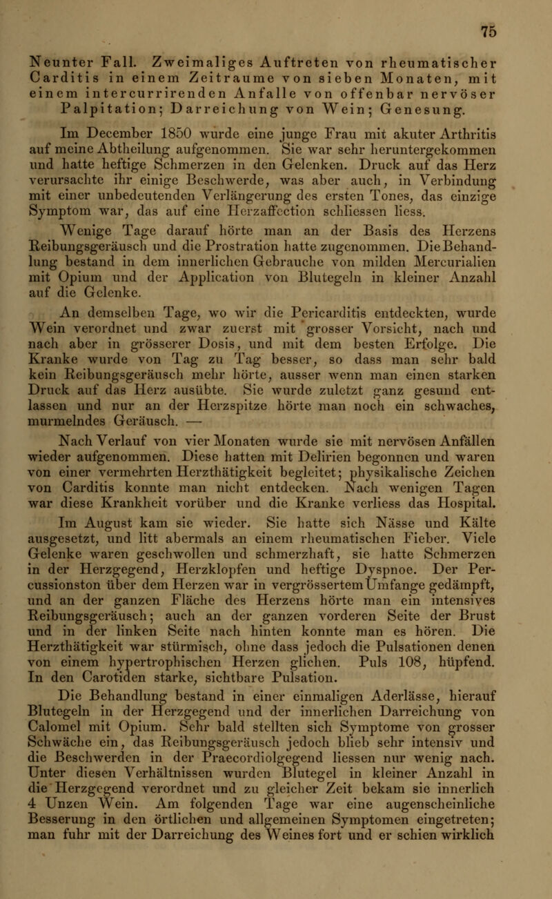 Neunter Fall. Zweimaliges Auftreten von rheumatischer Carditis in einem Zeiträume von sieben Monaten, mit einem intercurrirenden Anfalle von offenbar nervöser Palpitation; Darreichung von Wein; Genesung. Im December 1850 wurde eine junge Frau mit akuter Arthritis auf meine Abtheilung aufgenommen. Sie war sehr heruntergekommen und hatte heftige Schmerzen in den Gelenken. Druck auf das Herz verursachte ihr einige Beschwerde, was aber auch, in Verbindung mit einer unbedeutenden Verlängerung des ersten Tones, das einzige Symptom war, das auf eine Herzaffection schliessen liess. Wenige Tage darauf hörte man an der Basis des Herzens Reibungsgeräusch und die Prostration hatte zugenommen. Die Behand- lung bestand in dem innerlichen Gebrauche von milden Mercurialien mit Opium und der Application von Blutegeln in kleiner Anzahl auf die Gelenke. An demselben Tage, wo wir die Pericarditis entdeckten, wurde Wein verordnet und zwar zuerst mit grosser Vorsicht, nach und nach aber in grösserer Dosis, und mit dem besten Erfolge. Die Kranke wurde von Tag zu Tag besser, so dass man sehr bald kein Reibungsgeräusch mehr hörte, ausser wenn man einen starken Druck auf das Herz ausübte. Sie wurde zuletzt ganz gesund ent- lassen und nur an der Herzspitze hörte man noch ein schwaches, murmelndes Geräusch. — Nach Verlauf von vier Monaten wurde sie mit nervösen Anfällen wieder aufgenommen. Diese hatten mit Delirien begonnen und waren von einer vermehrten Herzthätigkeit begleitet; physikalische Zeichen von Carditis konnte man nicht entdecken. Nach wenigen Tagen war diese Krankheit vorüber und die Kranke verliess das Hospital. Im August kam sie wieder. Sie hatte sich Nässe und Kälte ausgesetzt, und litt abermals an einem rheumatischen Fieber. Viele Gelenke waren geschwollen und schmerzhaft, sie hatte Schmerzen in der Herzgegend, Herzklopfen und heftige Dyspnoe. Der Per- cussionston über dem Herzen war in vergrössertemUmfange gedämpft, und an der ganzen Fläche des Herzens hörte man ein intensives Reibungsgeräusch; auch an der ganzen vorderen Seite der Brust und in der linken Seite nach hinten konnte man es hören. Die Herzthätigkeit war stürmisch, ohne dass jedoch die Pulsationen denen von einem hypertrophischen Herzen glichen. Puls 108, hüpfend. In den Carotinen starke, sichtbare Pulsation. Die Behandlung bestand in einer einmaligen Aderlässe, hierauf Blutegeln in der Herzgegend und der innerlichen Darreichung von Calomel mit Opium. Sehr bald stellten sich Symptome von grosser Schwäche ein, das Reibungsgeräusch jedoch blieb sehr intensiv und die Beschwerden in der Praecordiolgegend Hessen nur wenig nach. Unter diesen Verhältnissen wurden Blutegel in kleiner Anzahl in die Herzgegend verordnet und zu gleicher Zeit bekam sie innerlich 4 Unzen Wein. Am folgenden Tage war eine augenscheinliche Besserung in den örtlichen und allgemeinen Symptomen eingetreten; man fuhr mit der Darreichung des Weines fort und er schien wirklich