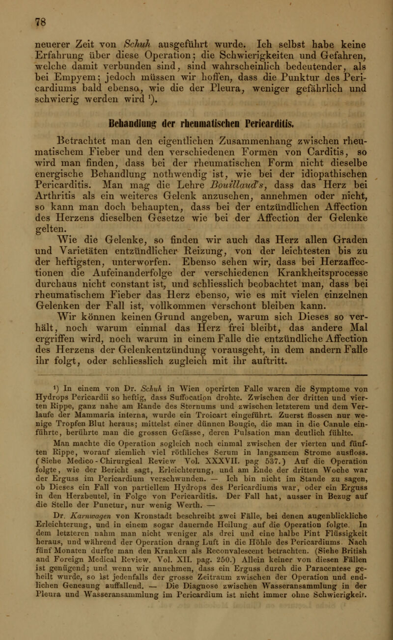 neuerer Zeit von Schuh ausgeführt wurde. Ich selbst habe keine Erfahrung über diese Operation; die Schwierigkeiten und Gefahren, welche damit verbunden sind, sind wahrscheinlich bedeutender, als bei Empyem; jedoch müssen wir hoffen, dass die Punktur des Peri- cardiums bald ebenso, wie die der Pleura, weniger gefährlich und schwierig werden wird J). Behandlung der rheumatischen Pericardilis. Betrachtet man den eigentlichen Zusammenhang zwischen rheu- matischem Fieber und den verschiedenen Formen von Carditis, so wird man finden, dass bei der rheumatischen Form nicht dieselbe energische Behandlung nothwendig ist, wie bei der idiopathischen Pericarditis. Man mag die Lehre Bouillaud's, dass das Herz bei Arthritis als ein weiteres Gelenk anzusehen, annehmen oder nicht, so kann man doch behaupten, dass bei der entzündlichen AfTection des Herzens dieselben Gesetze wie bei der Affection der Gelenke gelten. Wie die Gelenke, so finden wir auch das Herz allen Graden und Varietäten entzündlicher Reizung, von der leichtesten bis zu der heftigsten, unterworfen. Ebenso sehen wir, dass bei Herzaffec- tionen die Aufeinanderfolge der verschiedenen Krankheitsprocesse durchaus nicht constant ist, und schliesslich beobachtet man, dass bei rheumatischem Fieber das Herz ebenso, wie es mit vielen einzelnen Gelenken der Fall ist, vollkommen verschont bleiben kann. Wir können keinen Grund angeben, warum sich Dieses so ver- hält, noch warum einmal das Herz frei bleibt, das andere Mal ergriffen wird, noch warum in einem Falle die entzündliche Affection des Herzens der Gelenkentzündung vorausgeht, in dem andern Falle ihr folgt, oder schliesslich zugleich mit ihr auftritt. !) In einem von Dr. Schuh in Wien operirten Falle waren die Symptome von Hydrops Pericardii so heftig, dass Suffocation drohte. Zwischen der dritten und vier- ten Rippe, ganz nahe am Rande des Sternums und zwischen letzterem und dem Ver- laufe der Mammaria interna, wurde ein Troicart eingeführt. Zuerst flössen nur we- nige Tropfen Blut heraus; mittelst einer dünnen Bougie, die man in die Canule ein- führte, berührte man die grossen Gefässe, deren Pulsation man deutlich fühlte. Man machte die Operation sogleich noch einmal zwischen der vierten und fünf- ten Rippe, worauf ziemlich viel röthliches Serum in langsamem Strome ausfloss. (Siehe Medico - Chirurgical Review Vol. XXXVII. pag 537.) Auf die Operation folgte, wie der Bericht sagt, Erleichterung, und am Ende der dritten Woche war der Erguss im Pericardium verschwunden. — Ich bin nicht im Stande zu sagen, ob Dieses ein Fall von partiellem Hydrops des Pericardiums war, oder ein Erguss in den Herzbeutel, in Folge von Pericarditis. Der Fall hat, ausser in Bezug auf die Stelle der Punctur, nur wenig Wcrth. — Dr. Karnwagen von Kronstadt beschreibt zwei Fälle, bei denen augenblickliche Erleichterung, und in einem sogar dauernde Heilung auf die Operation folgte. In dem letzteren nahm man nicht weniger als drei und eine halbe Pint Flüssigkeit heraus, und während der Operation drang Luft in die Höhle des Pericardiums. Nach fünf Monaten durfte man den Kranken als Reconvalescent betrachten. (Siehe British and Foreign Medical Review. Vol. XII. pag. 250.) Allein keiner von diesen Fällen ist genügend; und wenn wir annehmen, dass ein Erguss durch die Paracentese ge- heilt wurde, so ist jedenfalls der grosse Zeitraum zwischen der Operation und end- lichen Genesung auffallend. — Die Diagnose zwischen Wasseransammlung in der Pleura und Wasseransammlung im Pericardium ist nicht immer ohne Schwierigkeir.