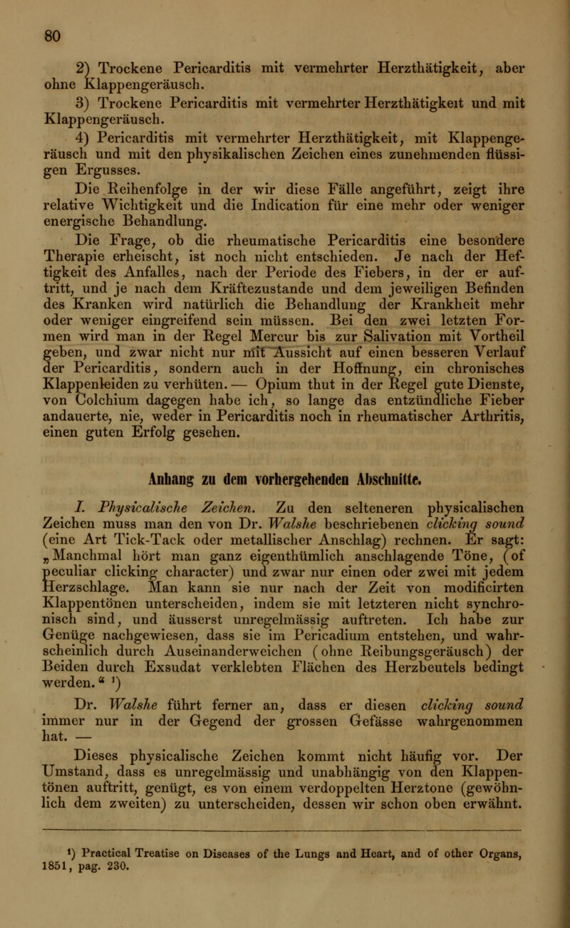 2) Trockene Pericarditis mit vermehrter Herzthätigkeit, aber ohne Klappengeräusch. 3) Trockene Pericarditis mit vermehrter Herzthätigkeit und mit Klappengeräusch. 4) Pericarditis mit vermehrter Herzthätigkeit, mit Klappenge- räusch und mit den physikalischen Zeichen eines zunehmenden flüssi- gen Ergusses. Die Reihenfolge in der wir diese Fälle angeführt, zeigt ihre relative Wichtigkeit und die Indication für eine mehr oder weniger energische Behandlung. Die Frage, ob die rheumatische Pericarditis eine besondere Therapie erheischt, ist noch nicht entschieden. Je nach der Hef- tigkeit des Anfalles, nach der Periode des Fiebers, in der er auf- tritt, und je nach dem Kräftezustande und dem jeweiligen Befinden des Kranken wird natürlich die Behandlung der Krankheit mehr oder weniger eingreifend sein müssen. Bei den zwei letzten For- men wird man in der Regel Mercur bis zur Salivation mit Vortheil geben, und zwar nicht nur mit Aussicht auf einen besseren Verlauf der Pericarditis, sondern auch in der Hoffnung, ein chronisches Klappenleiden zu verhüten. — Opium thut in der Regel gute Dienste, von Colchium dagegen habe ich, so lange das entzündliche Fieber andauerte, nie, weder in Pericarditis noch in rheumatischer Arthritis, einen guten Erfolg gesehen. Anhang zu dem vorhergehenden Abschnitte. I. Physicalische Zeichen. Zu den selteneren physicalischen Zeichen muss man den von Dr. Walshe beschriebenen clicking sound (eine Art Tick-Tack oder metallischer Anschlag) rechnen. Er sagt: „Manchmal hört man ganz eigenthümlich anschlagende Töne, (of peculiar clicking character) und zwar nur einen oder zwei mit jedem Herzschlage. Man kann sie nur nach der Zeit von modificirten Klappentönen unterscheiden, indem sie mit letzteren nicht synchro- nisch sind, und äusserst unregelmässig auftreten. Ich habe zur Genüge nachgewiesen, dass sie im Pericadium entstehen, und wahr- scheinlich durch Auseinanderweichen (ohne Reibungsgeräusch) der Beiden durch Exsudat verklebten Flächen des Herzbeutels bedingt werden.a *) Dr. Walshe führt ferner an, dass er diesen clicking sound immer nur in der Gegend der grossen Gefässe wahrgenommen hat. — Dieses physicalische Zeichen kommt nicht häufig vor. Der Umstand, dass es unregelmässig und unabhängig von den Klappen- tönen auftritt, genügt, es von einem verdoppelten Herztone (gewöhn- lich dem zweiten) zu unterscheiden, dessen wir schon oben erwähnt. i) Practical Treatise on Diseases of the Lungs and Heart, and of other Organs, 1851, pag. 230.