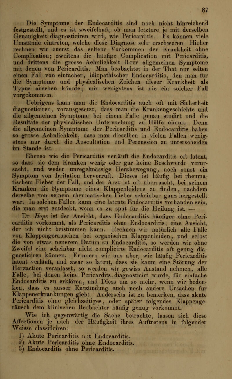 Die Symptome der Endocarditis sind noch nicht hinreichend festgestellt, und es ist zweifelhaft, ob man letztere je mit derselben Genauigkeit diagnosticiren wird, wie Pericarditis. Es können viele Umstände eintreten, welche diese Diagnose sein* erschweren. Hieher rechnen wir zuerst das seltene Vorkommen der Krankheit ohne Complication; zweitens die häufige Complication mit Pericarditis, und drittens die grosse Aehnlichkeit ihrer allgemeinen Symptome mit denen von Pericarditis. Man beobachtet in der That nur selten einen Fall von einfacher, idiopathischer Endocarditis, den man für die Symptome und physicalischen Zeichen dieser Krankheit als Typus ansehen könnte; mir wenigstens ist nie ein solcher Fall vorgekommen. Uebrigens kann man die Endocarditis auch oft mit Sicherheit diagnosticiren, vorausgesetzt, dass man die Krankengeschichte und die allgemeinen Symptome bei einem Falle genau studirt und die Resultate der physicalischen Untersuchung zu Hülfe nimmt. Denn die allgemeinen Symptome der Pericarditis und Endocarditis haben so grosse Aehnlichkeit, dass man dieselben in vielen Fällen wenig- stens nur durch die Auscultation und Percussion zu unterscheiden im Stande ist. Ebenso wie die Pericarditis verläuft die Endocarditis oft latent, so dass sie dem Kranken wenig oder gar keine Beschwerde verur- sacht, und weder unregelmässige Herzbewegung, noch sonst ein Symptom von Irritation hervorruft. Dieses ist häufig bei rheuma- tischem Fieber der Fall, und der Arzt ist oft überrascht, bei seinem Kranken die Symptome eines Klappenleidens zu finden, nachdem derselbe von seinem rheumatischen Fieber scheinbar ganz hergestellt war. In solchen Fällen kann eine latente Endocarditis vorhanden sein, die man erst entdeckt, wenn es zu spät für die Heilung ist. — Dr. Hope ist der Ansicht, dass Endocarditis häufiger ohne Peri- carditis vorkommt, als Pericarditis ohne Endocarditis; eine Ansicht, der ich nicht beistimmen kann. Rechnen wir natürlich alle Fälle von Klappengeräuschen bei organischen Klappenleiden, und selbst die von etwas neuerem Datum zu Endocarditis, so werden wir ohne Zweifel eine scheinbar nicht complicirte Endocarditis oft genug dia- gnosticiren können. Erinnern wir uns aber, wie häufig Pericarditis latent verläuft, und zwar so latent, dass sie kaum eine Störung der Herzaction veranlasst, so werden wir gewiss Anstand nehmen, alle Fälle, bei denen keine Pericardits. diagnosticirt wurde, für einfache Endocarditis zu erklären, und Diess um so mehr, wenn wir beden- ken, dass es ausser Entzündung auch noch andere Ursachen für Klappenerkrankungen giebt. Anderseits ist zu bemerken, dass akute Pericarditis ohne gleichzeitiges, oder später folgendes Klappenge- räusch dem klinischen Beobachter häufig genug vorkommt. Wie ich gegenwärtig die Sache betrachte, lassen sich diese Affectionen je nach der Häufigkeit ihres Auftretens in folgender Weisse classificiren: Y) Akute Pericarditis mit Endocarditis. 2) Akute Pericarditis ohne Endocarditis. 3) Endocarditis ohne Pericarditis. —