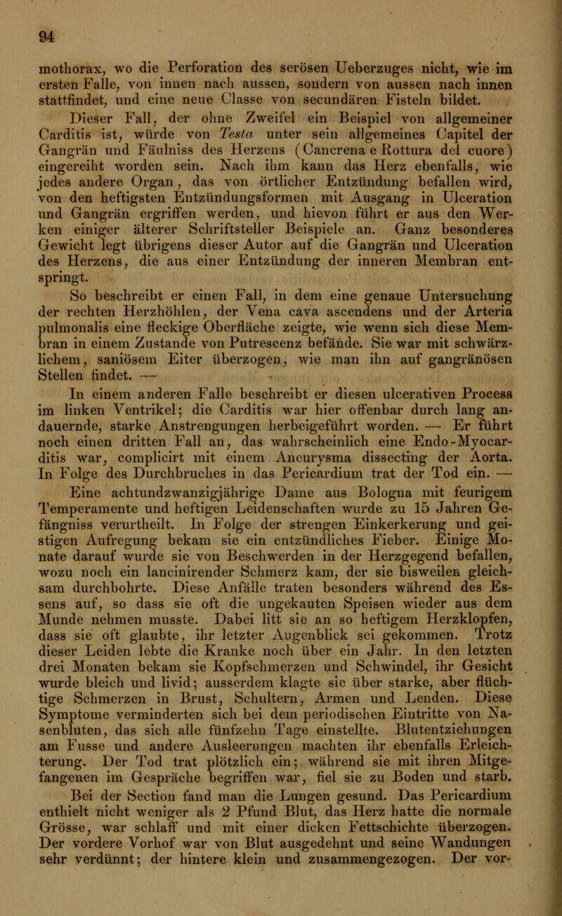 mothorax, wo die Perforation des serösen Ueberzuges nicht, wie im ersten Falle, von innen nach aussen, sondern von aussen nach innen stattfindet, und eine neue Classe von secundären Fisteln bildet. Dieser Fall, der ohne Zweifel ein Beispiel von allgemeiner Carditis ist, würde von Testa unter sein allgemeines Capitel der Gangrän und Fäulniss des Herzens (Cancrena e Rottura del cuore) eingereiht worden sein. Nach ihm kann das Herz ebenfalls, wie jedes andere Organ, das von örtlicher Entzündung befallen wird, von den heftigsten Entzündungsformen mit Ausgang in Ulceration und Gangrän ergriffen werden, und hievon führt er aus den Wer- ken einiger älterer Schriftsteller Beispiele an. Ganz besonderes Gewicht legt übrigens dieser Autor auf die Gangrän und Ulceration des Herzens, die aus einer Entzündung der inneren Membran ent- springt. So beschreibt er einen Fall, in dem eine genaue Untersuchung der rechten Herzhöhlen, der Vena cava ascendens und der Arteria pulmonalis eine fleckige Oberfläche zeigte, wie wenn sich diese Mem- bran in einem Zustande von Putrescenz befände. Sie war mit schwärz- lichem, saniösein Eiter überzogen, wie man ihn auf gangränösen Stellen findet. — In einem anderen Falle beschreibt er diesen ulcerativen Process im linken Ventrikel; die Carditis war hier offenbar durch lang an- dauernde, starke Anstrengungen herbeigeführt worden. — Er führt noch einen dritten Fall an, das wahrscheinlich eine Endo-Myocar- ditis war, complicirt mit einem Aneurysma dissecting der Aorta. In Folge des Durchbruches in das Pericardium trat der Tod ein. — Eine achtundzwanzigjährige Dame aus Bologna mit feurigem Temperamente und heftigen Leidenschaften wurde zu 15 Jahren Ge- fängniss verurtheilt. In Folge der strengen Einkerkerung und gei- stigen Aufregung bekam sie ein entzündliches Fieber. Einige Mo- nate darauf wurde sie von Beschwerden in der Herzgegend befallen, wozu noch ein lancinirender Schmerz kam, der sie bisweilen gleich- sam durchbohrte. Diese Anfälle traten besonders während des Es- sens auf, so dass sie oft die ungekauten Speisen wieder aus dem Munde nehmen musste. Dabei litt sie an so heftigem Herzklopfen, dass sie oft glaubte, ihr letzter Augenblick sei gekommen. Trotz dieser Leiden lebte die Kranke noch über ein Jahr. In den letzten drei Monaten bekam sie Kopfschmerzen und Schwindel, ihr Gesicht wurde bleich und livid; ausserdem klagte sie über starke, aber flüch- tige Schmerzen in Brust, Schultern, Armen und Lenden. Diese Symptome verminderten sich bei dem periodischen Eintritte von Na- senbluten, das sich alle fünfzehn Tage einstellte. Blutentziehungen am Fusse und andere Ausleerungen machten ihr ebenfalls Erleich- terung. Der Tod trat plötzlich ein; während sie mit ihren Mitge- fangenen im Gespräche begriffen war, fiel sie zu Boden und starb. Bei der Section fand man die Lungen gesund. Das Pericardium enthielt nicht weniger als 2 Pfund Blut, das Herz hatte die normale Grösse, war schlaff und mit einer dicken Fettschichte überzogen. Der vordere Vorhof war von Blut ausgedehnt und seine Wandungen sehr verdünnt; der hintere klein und zusammengezogen. Der vor-