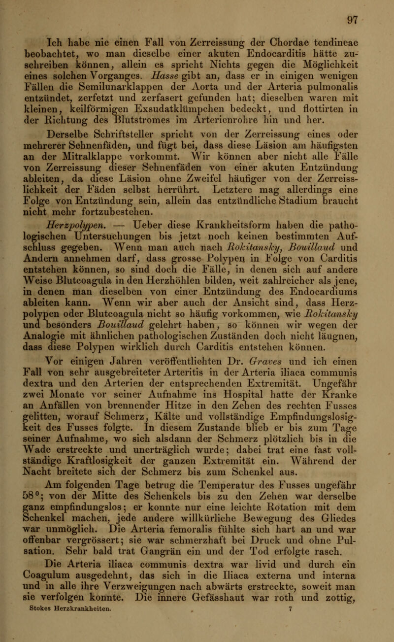 Ich habe nie einen Fall von Zerreissung der Chordae tendineae beobachtet, wo man dieselbe einer akuten Endocarditis hätte zu- schreiben können, allein es spricht Nichts gegen die Möglichkeit eines solchen Vorganges. Hasse gibt an, dass er in einigen wenigen Fällen die Semilunarklappen der Aorta und der Arteria pulmonalis entzündet, zerfetzt und zerfasert gefunden hat; dieselben waren mit kleinen, keilförmigen Exsudatklümpchen bedeckt, und flottirten in der Richtung des Blutstromes im Arterienrohre hin und her. Derselbe Schriftsteller spricht von der Zerreissung eines oder mehrerer Sehnenfäden, und fügt bei, dass diese Läsion am häufigsten an der Mitralklappe vorkommt. Wir können aber nicht alle Fälle von Zerreissung dieser Sehnenfäden von einer akuten Entzündung ableiten, da diese Läsion ohne Zweifel häufiger von der Zerreiss- lichkeit der Fäden selbst herrührt. Letztere mag allerdings eine Folge von Entzündung sein, allein das entzündliche Stadium braucht nicht mehr fortzubestehen. Herzpolypen. — Ueber diese Krankheitsform haben die patho- logischen Untersuchungen bis jetzt noch keinen bestimmten Auf- schluss gegeben. Wenn man auch nach Rokitansky, Bouillaud und Andern annehmen darf, dass grosse Polypen in Folge von Carditis entstehen können, so sind doch die Fälle, in denen sich auf andere Weise Blutcoagula in den Herzhöhlen bilden, weit zahlreicher als jene, in denen man dieselben von einer Entzündung des Endocardiums ableiten kann. Wenn wir aber auch der Ansicht sind, dass Herz- polypen oder Blutcoagula nicht so häufig vorkommen, wie Rokitansky una besonders Bouillaud gelehrt haben, so können wir wegen der Analogie mit ähnlichen pathologischen Zuständen doch nicht läugnen, dass diese Polypen wirklich durch Carditis entstehen können. Vor einigen Jahren veröffentlichten Dr. Graves und ich einen Fall von sehr ausgebreiteter Arteritis in der Arteria iliaca communis dextra und den Arterien der entsprechenden Extremität. Ungefähr zwei Monate vor seiner Aufnahme ins Hospital hatte der Kranke an Anfällen von brennender Hitze in den Zehen des rechten Fusses gelitten, worauf Schmerz, Kälte und vollständige Empfindungslosig- keit des Fusses folgte. In diesem Zustande blieb er bis zum Tage seiner Aufnahme, wo sich alsdann der Schmerz plötzlich bis in die Wade erstreckte und unerträglich wurde; dabei trat eine fast voll- ständige Kraftlosigkeit der ganzen Extremität ein. Während der Nacht breitete sich der Schmerz bis zum Schenkel aus. Am folgenden Tage betrug die Temperatur des Fusses ungefähr 58°; von der Mitte des Schenkels bis zu den Zehen war derselbe §anz empfindungslos; er konnte nur eine leichte Rotation mit dem chenkel machen, jede andere willkürliche Bewegung des Gliedes war unmöglich. Die Arteria femoralis fühlte sich hart an und war offenbar vergrössert; sie war schmerzhaft bei Druck und ohne Pul- sation. Sehr bald trat Gangrän ein und der Tod erfolgte rasch. Die Arteria iliaca communis dextra war livid und durch ein Coagulum ausgedehnt, das sich in die Iliaca externa und interna und in alle ihre Verzweigungen nach abwärts erstreckte, soweit man sie verfolgen konnte. Die innere Gefässhaut war roth und zottig, Stokes Herzkrankheiten. 7