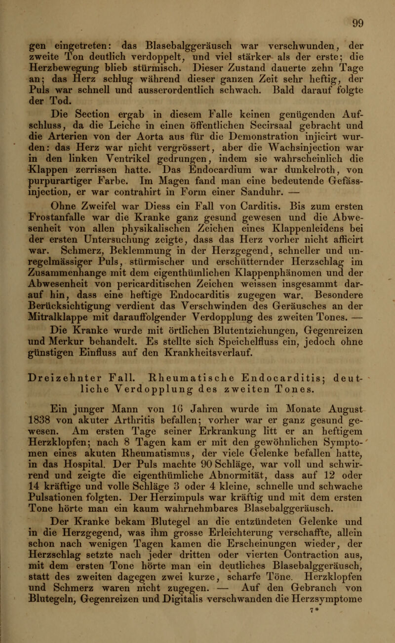 gen eingetreten: das Blasebalggeräusch war verschwunden, der zweite Ton deutlich verdoppelt, und viel stärker als der erste; die Herzbewegung blieb stürmisch. Dieser Zustand dauerte zehn Tage an; das Herz schlug während dieser ganzen Zeit sehr heftig, der Puls war schnell und ausserordentlich schwach. Bald darauf folgte der Tod. Die Section ergab in diesem Falle keinen genügenden Auf- schluss, da die Leiche in einen öffentlichen Secirsaal gebracht und die Arterien von der Aorta aus für die Demonstration injicirt wur- den: das Herz war nicht vergrössert, aber die Wachsinjection war in den linken Ventrikel gedrungen, indem sie wahrscheinlich die Klappen zerrissen hatte. Das Endocardium war dunkelroth, von purpurartiger Farbe. Im Magen fand man eine bedeutende Gefäss- injection, er war contrahirt in Form einer Sanduhr. — Ohne Zweifel war Diess ein Fall von Carditis. Bis zum ersten Frostanfalle war die Kranke ganz gesund gewesen und die Abwe- senheit von allen physikalischen Zeichen eines Klappenleidens bei der ersten Untersuchung zeigte, dass das Herz vorher nicht afficirt war. Schmerz, Beklemmung in der Herzgegend, schneller und un- regelmässiger Puls, stürmischer und erschütternder Herzschlag im Zusammenhange mit dem eigentümlichen Klappenphänomen und der Abwesenheit von pericarditischen Zeichen weissen insgesammt dar- auf hin, dass eine heftige Endocarditis zugegen war. Besondere Berücksichtigung verdient das Verschwinden des Geräusches an der Mitralklappe mit darauffolgender Verdopplung des zweiten Tones. — Die Kranke wurde mit örtlichen Blutentziehungen, Gegenreizen und Merkur behandelt. Es stellte sich Speichelfluss ein, jedoch ohne günstigen Einfluss auf den Krankheitsverlauf. Dreizehnter Fall. Kheumatische Endocarditis; deut- liche Verdopplung des zweiten Tones. Ein junger Mann von IG Jahren wurde im Monate August 1838 von akuter Arthritis befallen; vorher war er ganz gesund ge- wesen. Am ersten Tage seiner Erkrankung litt er an heftigem Herzklopfen; nach 8 Tagen kam er mit den gewöhnlichen Sympto- men eines akuten Rheumatismus, der viele Gelenke befallen hatte, in das Hospital. Der Puls machte 90 Schläge, war voll und schwir- rend und zeigte die eigenthümliche Abnormität, dass auf 12 oder 14 kräftige und volle Schläge 3 oder 4 kleine, schnelle und schwache Pulsationen folgten. Der Herzimpuls war kräftig und mit dem ersten Tone hörte man ein kaum wahrnehmbares Blasebalggeräusch. Der Kranke bekam Blutegel an die entzündeten Gelenke und in die Herzgegend, was ihm grosse Erleichterung verschaffte, allein schon nach wenigen Tagen kamen die Erscheinungen wieder, der Herzschlag setzte nach jeder dritten oder vierten Contraction aus, mit dem ersten Tone hörte man ein deutliches Blasebalggeräusch, statt des zweiten dagegen zwei kurze, scharfe Töne. Herzklopfen und Schmerz waren nicht zugegen. — Auf den Gebranch von Blutegeln, Gegenreizen und Digitalis verschwanden die Herzsymptome