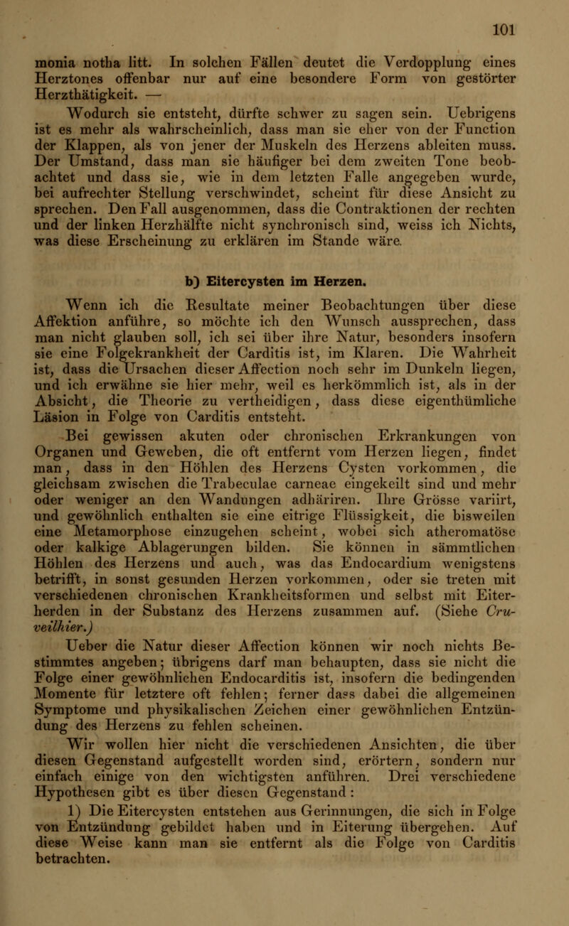 monia notha litt. In solchen Fällen deutet die Verdopplung eines Herztones offenbar nur auf eine besondere Form von gestörter Herzthätigkeit. — Wodurch sie entsteht, dürfte schwer zu sagen sein. Uebrigens ist es mehr als wahrscheinlich, dass man sie eher von der Function der Klappen, als von jener der Muskeln des Herzens ableiten muss. Der Umstand, dass man sie häufiger bei dem zweiten Tone beob- achtet und dass sie, wie in dem letzten Falle angegeben wurde, bei aufrechter Stellung verschwindet, scheint für diese Ansicht zu sprechen. Den Fall ausgenommen, dass die Contraktionen der rechten und der linken Herzhälfte nicht synchronisch sind, weiss ich Nichts, was diese Erscheinung zu erklären im Stande wäre. b) Eitercysten im Herzen. Wenn ich die Eesultate meiner Beobachtungen über diese Affektion anführe, so möchte ich den Wunsch aussprechen, dass man nicht glauben soll, ich sei über ihre Natur, besonders insofern sie eine Folgekrankheit der Carditis ist, im Klaren. Die Wahrheit ist, dass die Ursachen dieser Affection noch sehr im Dunkeln liegen, und ich erwähne sie hier mehr, weil es herkömmlich ist, als in der Absicht, die Theorie zu vertheidigen, dass diese eigenthümliche Läsion in Folge von Carditis entsteht. Bei gewissen akuten oder chronischen Erkrankungen von Organen und Geweben, die oft entfernt vom Herzen liegen, findet man, dass in den Höhlen des Herzens Cysten vorkommen, die gleichsam zwischen die Trabeculae carneae eingekeilt sind und mehr oder weniger an den Wandungen adhäriren. Ihre Grösse variirt, und gewöhnlich enthalten sie eine eitrige Flüssigkeit, die bisweilen eine Metamorphose einzugehen scheint, wobei sich atheromatöse oder kalkige Ablagerungen bilden. Sie können in sämmtlichen Höhlen des Herzens und auch, was das Endocardium wenigstens betrifft, in sonst gesunden Herzen vorkommen, oder sie treten mit verschiedenen chronischen Krankheitsformen und selbst mit Eiter- herden in der Substanz des Herzens zusammen auf. (Siehe Cru- veilhier.) Ueber die Natur dieser Affection können wir noch nichts Be- stimmtes angeben; übrigens darf man behaupten, dass sie nicht die Folge einer gewöhnlichen Endocarditis ist, insofern die bedingenden Momente für letztere oft fehlen; ferner daes dabei die allgemeinen Symptome und physikalischen Zeichen einer gewöhnlichen Entzün- dung des Herzens zu fehlen scheinen. Wir wollen hier nicht die verschiedenen Ansichten, die über diesen Gegenstand aufgestellt worden sind, erörtern, sondern nur einfach einige von den wichtigsten anführen. Drei verschiedene Hypothesen gibt es über diesen Gegenstand : 1) Die Eitercysten entstehen aus Gerinnungen, die sich in Folge von Entzündung gebildet haben und in Eiterung übergehen. Auf diese Weise kann man sie entfernt als die Folge von Carditis betrachten.