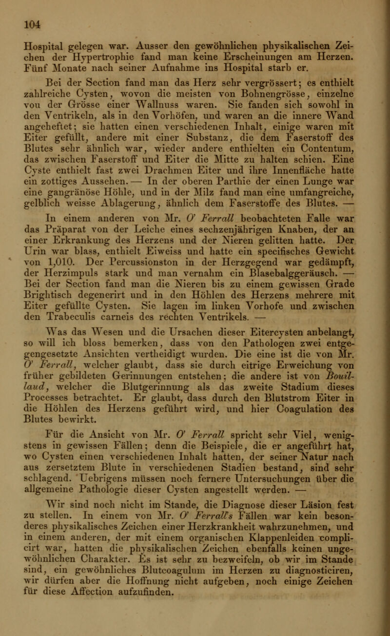 Hospital gelegen war. Ausser den gewöhnlichen physikalischen Zei- chen der Hvpertrophie fand man keine Erscheinungen am Herzen. Fünf Monate nach seiner Aufnahme ins Hospital starb er. Bei der Section fand man das Herz sehr vergrössert; es enthielt zahlreiche Cysten, wovon die meisten von Bohnengrösse, einzelne von der Grösse einer Wallnuss waren. Sie fanden sich sowohl in den Ventrikeln, als in den Vorhöfen, und waren an die innere Wand angeheftet-, sie hatten einen verschiedenen Inhalt, einige waren mit Eiter gefüllt, andere mit einer Substanz, die dem Faserstoff des Blutes sehr ähnlich war, wieder andere enthielten ein Contentum, das zwischen Faserstoff und Eiter die Mitte zu halten schien. Eine Cyste enthielt fast zwei Drachmen Eiter und ihre Innenfläche hatte ein zottiges Aussehen. — In der oberen Parthie der einen Lunge war eine gangränöse Höhle, und in der Milz fand man eine umfangreiche, gelblich weisse Ablagerung, ähnlich dem Faserstoffe des Blutes. — In einem anderen von Mr. Q Ferrall beobachteten Falle war das Präparat von der Leiche eines sechzenjährigen Knaben, der an einer Erkrankung des Herzens und der Nieren gelitten hatte. Der Urin war blass, enthielt Eiweiss und hatte ein specifisches Gewicht von 1,010. Der Percussionston in der Herzgegend war gedämpft, der Herzimpuls stark und man vernahm ein Blasebalggeräusch. — Bei der Section fand man die Nieren bis zu einem gewissen Grade Brightisch degenerirt und in den Höhlen des Herzens mehrere mit Eiter gefüllte Cysten. Sie lagen im linken Vorhofe und zwischen den Trabeculis carneis des rechten Ventrikels. — Was das Wesen und die Ursachen dieser Eitercysten anbelangt, so will ich bloss bemerken, dass von den Pathologen zwei entge- gengesetzte Ansichten vertheidigt wurden. Die eine ist die von Mr. 0' Ferrallj welcher glaubt, dass sie durch eitrige Erweichung von früher gebildeten Gerinnungen entstehen; die andere ist von Bouil- laud, welcher die Blutgerinnung als das zweite Stadium dieses Processes betrachtet. Er glaubt, dass durch den Blutstrom Eiter in die Höhlen des Herzens geführt wird, und hier Coagulation des Blutes bewirkt. Für die Ansicht von Mr. 0' Ferrall spricht sehr Viel, wenig- stens in gewissen Fällen; denn die Beispiele, die er angeführt hat, wo Cysten einen verschiedeneu Inhalt hatten, der seiner Natur nach aus zersetztem Blute in verschiedenen Stadien bestand, sind sehr schlagend. L'ebrigens müssen noch fernere Untersuchungen über die allgemeine Pathologie dieser Cysten angestellt werden. — Wir sind noch nicht im Stande, die Diagnose dieser Läsion fest zu stellen. In einem von Mr. O Ferralls Fällen war kein beson- deres physikalisches Zeichen einer Herzkrankheit wahrzunehmen, und in einem anderen, der mit einem organischen Klappenleiden compli- cirt war, hatten die physikalischen Zeichen ebenfalls keinen unge- wöhnlichen Charakter. Es ist sehr zu bezweifeln, ob wir im Stande sind, ein gewöhnliches Blutcoagulum im Herzen zu diagnosticiren, wir dürfen aber die Hoffnung nicht aufgeben, noch einige Zeichen für diese Affection aufzufinden.