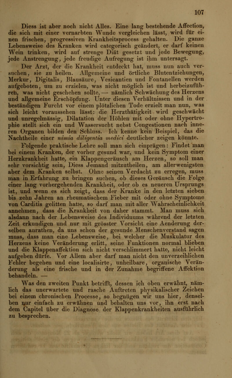 Diess ist aber noch nicht Alles. Eine lang bestehende Affection, die sich mit einer vernarbten Wunde vergleichen lässt, wird für ei- nen frischen, progressiven Krankheitsprocess gehalten. Die ganze Lebensweise des Kranken wird categorisch geändert, er darf keinen Wein trinken, wird auf strenge Diät gesetzt und jede Bewegung, jede Anstrengung, jede freudige Aufregung ist ihm untersagt. Der Arzt, der die Krankheit entdeckt hat, muss nun auch ver- suchen, sie zu heilen. Allgemeine und örtliche Blutentziehungen, Merkur, Digitalis, Blausäure, Vesicantien und Fontanellen werden aufgeboten, um zu erzielen, was nicht möglich ist und herbeizufüh- ren, was nicht geschehen sollte, — nämlich Schwächung des Herzens und allgemeine Erschöpfung. Unter diesen Verhältnissen und in der beständigen Furcht vor einem plötzlichen Tode erzielt man nun, was sich leicht voraussehen lässt: die Herzthätigkeit wird geschwächt und unregelmässig, Dilatation der Höhlen mit oder ohne Hypertro- phie stellt sich ein und Wassersucht nebst Congestionen nach inne- ren Organen bilden den Schluss. Ich kenne kein Beispiel, das die Nachtheile einer nimia diligentia medici deutlicher zeigen könnte. Folgende praktische Lehre soll man sich einprägen: Findet man bei einem Kranken, der vorher gesund war, und kein Symptom einer Herzkrankheit hatte, ein Klappengeräusch am Herzen, so soll man sehr vorsichtig sein, Diess Jemand mitzutheilen, am allerwenigsten aber dem Kranken selbst. Ohne seinen Verdacht zu erregen, muss man in Erfahrung zu bringen suchen, ob dieses Geräusch die Folge einer lang vorhergehenden Krankheit, oder ob es neueren Ursprungs ist, und wenn es sich zeigt, dass der Kranke in den letzten sieben bis zehn Jahren an rheumatischem Fieber mit oder ohne Symptome von Carditis gelitten hatte, so darf man mit aller Wahrscheinlichkeit annehmen, dass die Krankheit von daher stammt. Man muss sich alsdann nach der Lebensweise des Individuums während der letzten Zeit erkundigen und nur mit grösster Vorsicht eine Aenderung der- selben anrathen, da uns schon der gesunde Menschenverstand sagen muss, dass man eine Lebensweise, bei welcher die Muskulatur des Herzens keine Veränderung erlitt, seine Funktionen normal blieben und die Klappenaffektion sich nicht verschlimmert hatte, nicht leicht aufgeben dürfe. Vor Allem aber darf man nicht den unverzeihlichen Fehler begehen und eine localisirte, unheilbare, organische Verän- derung als eine frische und in der Zunahme begriffene Affektion behandeln. — Was den zweiten Punkt betrifft, dessen ich oben erwähnt, näm- lich das unerwartete und rasche Auftreten physikalischer Zeichen bei einem chronischen Processe, so begnügen wir uns hier, densel- ben nur einfach zu erwähnen und behalten uns vor, ihn erst nach dem Capitel über die Diagnose der Klappenkrankheiten ausführlich zu besprechen.