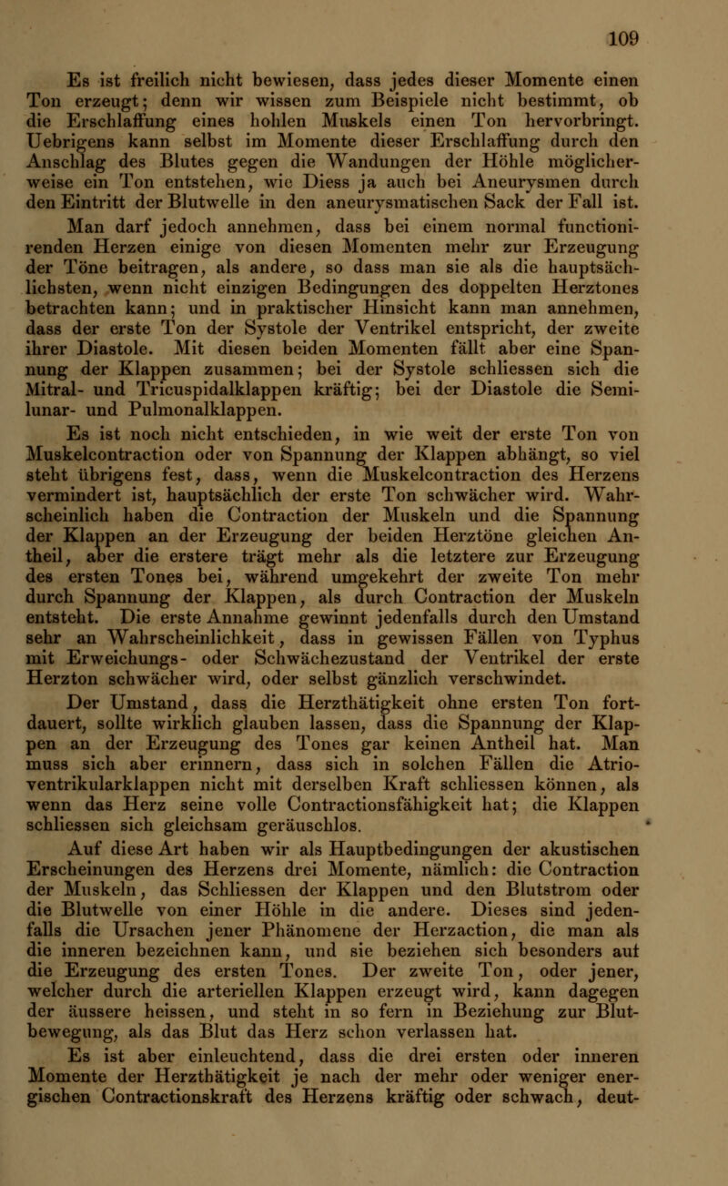 Es ist freilich nicht bewiesen, dass jedes dieser Momente einen Ton erzeugt; denn wir wissen zum Beispiele nicht bestimmt, ob die Erschlaffung eines hohlen Muskels einen Ton hervorbringt. Uebrigens kann selbst im Momente dieser Erschlaffung durch den Anschlag des Blutes gegen die Wandungen der Höhle möglicher- weise ein Ton entstehen, wie Diess ja auch bei Aneurysmen durch den Eintritt der Blutwelle in den aneurysmatischen Sack der Fall ist. Man darf jedoch annehmen, dass bei einem normal functioni- renden Herzen einige von diesen Momenten mehr zur Erzeugung der Töne beitragen, als andere, so dass man sie als die hauptsäch- lichsten, wenn nicht einzigen Bedingungen des doppelten Herztones betrachten kann; und in praktischer Hinsicht kann man annehmen, dass der erste Ton der Systole der Ventrikel entspricht, der zweite ihrer Diastole. Mit diesen beiden Momenten fällt aber eine Span- nung der Klappen zusammen; bei der Systole schliessen sich die Mitral- und Tricuspidalklappen kräftig; bei der Diastole die Semi- lunar- und Pulmonalklappen. Es ist noch nicht entschieden, in wie weit der erste Ton von Muskelcontraction oder von Spannung der Klappen abhängt, so viel steht übrigens fest, dass, wenn die Muskelcontraction des Herzens vermindert ist, hauptsächlich der erste Ton schwächer wird. Wahr- scheinlich haben die Contraction der Muskeln und die Spannung der Klappen an der Erzeugung der beiden Herztöne gleichen An- theil, aber die erstere trägt mehr als die letztere zur Erzeugung des ersten Tones bei, während umgekehrt der zweite Ton mehr durch Spannung der Klappen, als durch Contraction der Muskeln entsteht. Die erste Annahme gewinnt jedenfalls durch den Umstand sehr an Wahrscheinlichkeit, dass in gewissen Fällen von Typhus mit Erweichungs- oder Schwächezustand der Ventrikel der erste Herzton schwächer wird, oder selbst gänzlich verschwindet. Der Umstand, dass die Herzthätigkeit ohne ersten Ton fort- dauert, sollte wirklich glauben lassen, dass die Spannung der Klap- pen an der Erzeugung des Tones gar keinen Antheil hat. Man muss sich aber erinnern, dass sich in solchen Fällen die Atrio- ventrikularklappen nicht mit derselben Kraft schliessen können, als wenn das Herz seine volle Contractionsfähigkeit hat; die Klappen schliessen sich gleichsam geräuschlos. Auf diese Art haben wir als Hauptbedingungen der akustischen Erscheinungen des Herzens drei Momente, nämlich: die Contraction der Muskeln, das Schliessen der Klappen und den Blutstrom oder die Blutwelle von einer Höhle in die andere. Dieses sind jeden- falls die Ursachen jener Phänomene der Herzaction, die man als die inneren bezeichnen kann, und sie beziehen sich besonders auf die Erzeugung des ersten Tones. Der zweite Ton, oder jener, welcher durch die arteriellen Klappen erzeugt wird, kann dagegen der äussere heissen, und steht in so fern in Beziehung zur Blut- bewegung, als das Blut das Herz schon verlassen hat. Es ist aber einleuchtend, dass die drei ersten oder inneren Momente der Herzthätigkeit je nach der mehr oder weniger ener- gischen Contractionskraft des Herzens kräftig oder schwach, deut-