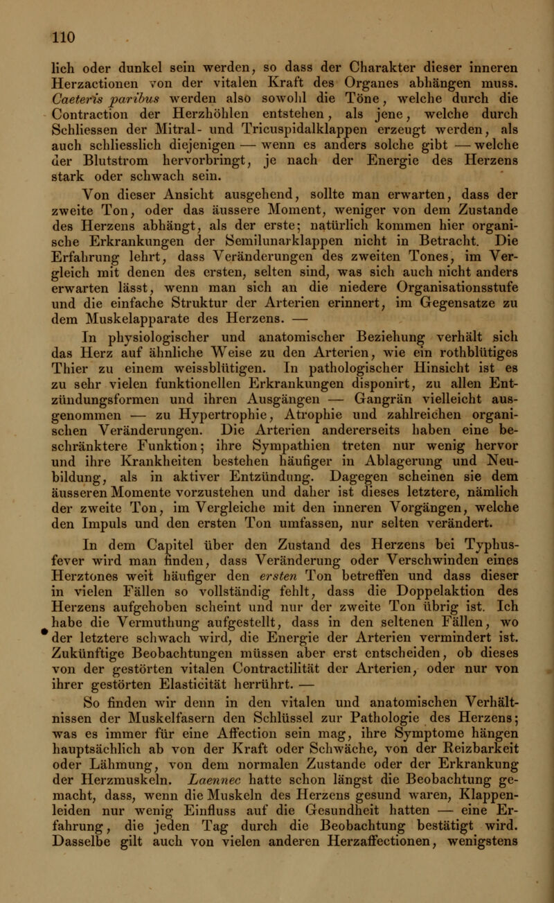 lieh oder dunkel sein werden, so dass der Charakter dieser inneren Herzactionen von der vitalen Kraft des Organes abhängen muss. Caeteris paribus werden also sowohl die Töne, welche durch die Contraction der Herzhöhlen entstehen, als jene, welche durch Schliessen der Mitral- und Tricuspidalklappen erzeugt werden, als auch schliesslich diejenigen — wenn es anders solche gibt — welche der Blutstrom hervorbringt, je nach der Energie des Herzens stark oder schwach sein. Von dieser Ansicht ausgehend, sollte man erwarten, dass der zweite Ton, oder das äussere Moment, weniger von dem Zustande des Herzens abhängt, als der erste; natürlich kommen hier organi- sche Erkrankungen der Semilunarklappen nicht in Betracht. Die Erfahrung lehrt, dass Veränderungen des zweiten Tones, im Ver- gleich mit denen des ersten, selten sind, was sich auch nicht anders erwarten lässt, wenn man sich an die niedere Organisationsstufe und die einfache Struktur der Arterien erinnert, im Gegensatze zu dem Muskelapparate des Herzens. — In physiologischer und anatomischer Beziehung verhält sich das Herz auf ähnliche Weise zu den Arterien, wie ein rothblütiges Thier zu einem weissblütigen. In pathologischer Hinsicht ist es zu sehr vielen funktionellen Erkrankungen disponirt, zu allen Ent- zündungsformen und ihren Ausgängen — Gangrän vielleicht aus- genommen — zu Hypertrophie, Atrophie und zahlreichen organi- schen Veränderungen. Die Arterien andererseits haben eine be- schränktere Funktion; ihre Sympathien treten nur wenig hervor und ihre Krankheiten bestehen häufiger in Ablagerung und Neu- bildung, als in aktiver Entzündung. Dagegen scheinen sie dem äusseren Momente vorzustehen und daher ist dieses letztere, nämlich der zweite Ton, im Vergleiche mit den inneren Vorgängen, welche den Impuls und den ersten Ton umfassen, nur selten verändert. In dem Capitel über den Zustand des Herzens bei Typhus- fever wird man finden, dass Veränderung oder Verschwinden eines Herztones weit häufiger den ersten Ton betreffen und dass dieser in vielen Fällen so vollständig fehlt, dass die Doppelaktion des Herzens aufgehoben scheint und nur der zweite Ton übrig ist. Ich habe die Vermuthung aufgestellt, dass in den seltenen Fällen, wo der letztere schwach wird, die Energie der Arterien vermindert ist. Zukünftige Beobachtungen müssen aber erst entscheiden, ob dieses von der gestörten vitalen Contractilität der Arterien, oder nur von ihrer gestörten Elasticität herrührt. — So finden wir denn in den vitalen und anatomischen Verhält- nissen der Muskelfasern den Schlüssel zur Pathologie des Herzens; was es immer für eine AfFection sein mag, ihre Symptome hängen hauptsächlich ab von der Kraft oder Schwäche, von der Reizbarkeit oder Lähmung, von dem normalen Zustande oder der Erkrankung der Herzmuskeln. Laennec hatte schon längst die Beobachtung ge- macht, dass, wenn die Muskeln des Herzens gesund waren, Klappen- leiden nur wenig Einfluss auf die Gesundheit hatten — eine Er- fahrung, die jeden Tag durch die Beobachtung bestätigt wird. Dasselbe gilt auch von vielen anderen Herzaffectionen, wenigstens