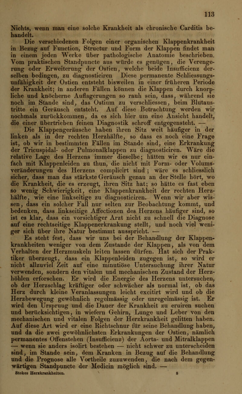 Nichts, wenn man eine solche Krankheit als chronische Carditis be- handelt. Die verschiedenen Folgen einer organischen Klappenkrankheit in Bezug auf Function, Structur und Form der Klappen findet man in einem jeden Werke über pathologische Anatomie beschrieben. Vom praktischen Standpuncte aus würde es genügen, die Verenge- rung oder Erweiterung der Ostien, welche beide Insufficienz der- selben bedingen, zu diagnosticiren Diese permanente Schliessungs- unfähigkeit der Ostien entsteht bisweilen in einer früheren Periode der Krankheit; in anderen Fällen können die Klappen durch knorp- liche und knöcherne Auflagerungen so rauh sein, dass, während sie noch im Stande sind, das Ostium zu verschliessen, beim Blutaus- tritte ein Geräusch entsteht. Auf diese Betrachtung werden wir nochmals zurückkommen, da es sich hier um eine Ansicht handelt, die einer übertrieben feinen Diagnostik schroff entgegensteht. — Die Klappengeräusche haben ihren Sitz weit häufiger in der linken als in der rechten Herzhälfte, so dass es noch eine Frage ist, ob wir in bestimmten Fällen im Stande sind, eine Erkrankung der Tricuspidal- oder Pulmonalklappen zu diagnosticiren. Wäre die relative Lage des Herzens immer dieselbe; hätten wir es nur ein- fach mit Klappenleiden zu thun, die nicht mit Form- oder Volums- veränderungen des Herzens complicirt sind ; wäre es schliesslich sicher, dass man das stärkste Geräusch genau an der Stelle hört, wo die Krankheit, die es erzeugt, ihren Sitz hat; so hätte es fast eben so wenig Schwierigkeit, eine Klappenkrankheit der rechten Herz- hälfte, wie eine linkseitige zu diagnosticiren. Wenn wir aber wis- sen, dass ein solcher Fall nur selten zur Beobachtung kommt, und bedenken, dass linkseitige Affectionen des Herzens häufiger sind, so ist es klar, dass ein vorsichtiger Arzt nicht zu schnell die Diagnose auf eine rechtseitige Klappenerkrankung stellt, und noch viel weni- ger sich über ihre Natur bestimmt ausspricht. — Es steht fest, dass wir uns bei der Behandlung der Klappen- krankheiten weniger von dem Zustande der Klappen, als von dem Verhalten der Herzmuskeln leiten lassen dürfen. Hat sich der Prak- tiker überzeugt, dass ein Klappenleiden zugegen ist, so wird er nicht allzuviel Zeit auf eine minutiöse Untersuchung ihrer Natur verwenden, sondern den vitalen und mechanischen Zustand der Herz- höhlen erforschen. Er wird die Energie des Herzens untersuchen, ob der Herzschlag kräftiger oder schwächer als normal ist, ob das Herz durch kleine Veranlassungen leicht excitirt wird und ob die Herzbewegung gewöhnlich regelmässig oder unregelmässig ist. Er wird den Ürspruug und die Dauer der Krankheit zu eruiren suchen und berücksichtigen, in wiefern Gehirn, Lunge und Leber von den mechanischen und vitalen Folgen der Herzkrankheit gelitten haben. Auf diese Art wird er eine Richtschnur für seine Behandlung haben, und da die zwei gewöhnlichsten Erkrankungen der Ostien, nämlich permanentes Offenstehen (Insufficienz) der Aorta- und Mitralklappen — wenn sie anders isolirt bestehen — nicht schwer zu unterscheiden sind, im Stande sein, dem Kranken in Bezug auf die Behandlung und die Prognose alle Vortheile zuzuwenden, die nach dem gegen- wärtigen Standpuncte der Medicin möglich sind. — Stokes Herzkrankheiten. 8