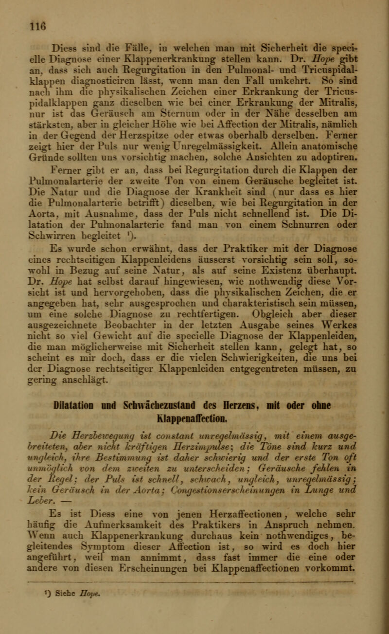 Diess sind die Fälle, in welchen man mit Sicherheit die speci- elle 1 einer Klappenerkrankung stellen kann. Dr. Hope gibt an. dass »ich auch Regurgitation in den Pulmonal- und Tricuspidal- klappen diagnostieiren lässt. wenn man den Fall umkehrt. So sind nach ihm die physikalischen Zeichen einer Erkrankung der Trieus- pidalklappen ganz dieselben wie bei einer Erkrankung der Mitralis, nur ist das Geräusch am Sternum oder in der Nähe desselben am stärksten, aber in gleicher Höhe wie bei Afiection der Mitralis, nämlich in de. 1 der Herzspitze oder etwas oberhalb derselben. Ferner : hier der Puls nur wenig Unregelmässigkeit. Allein anatomische Gründe sollten uns vorsichtig machen, solche Ansichten zu adoptiren. Ferner gibt er an. dass bei Regurgitation durch die Klappen der Pulmonalarterie der zweite Ton von einem Geräusche begleitet ist. Die Natur und die Diagnose der Krankheit sind i nur dass es hier die Pulmonalarterie betrifft) dieselben, wie bei Regurgitation in der Aorta, mit Ausnahme, dass der Puls nicht schnellend ist. Die Di- latation der Pulmonalarterie fand man von einem Schnurren oder S wirren begleitet bon erwähnt, dass der Praktiker mit der Diagnose eines rechtseitigen Klappenleidens äusserst vorsichtig sein soll, so- wohl in Bezug auf seine Natur, als auf seine Existenz überhaupt, Dr. Hope hat selbst darauf hingewiesen, wie nothwendig diese Vor- sicht ist und hervorgehoben, dass die physikalischen Zeichen, die er angegeben hat, sehr ausgesprochen und charakteristisch sein müssen, um eine solche Diagnose zu rechtfertigen. Obgleich aber dieser ausgezeichnete Beobachter in der letzten Ausgabe seines Werkes nicht so viel Gewicht auf die specielle Diagnose der Klappenleiden, die man möglicherweise mit Sicherheit stellen kann, gelegt hat. so scheint es mir doch, dass er die vielen Schwierigkeiten, die uns bei der Diagnose rechtseitiger Klappenleiden entgegentreten müssen, zu gering anschlägt. Dilatation and Sehwäcliezusiaud des Herzens, mit oder ohne Klappenaffection. Die Herebewegung ist coustami unregelmässig, mit einem ausge- :urz und vnghi ttimmung ist dal- erig und der erste T< von dem z dusche fehlen in der L Imässig: en in Lunge und \ — Es ist Diess eine von jenen Herzaffectionen , welche sehr häufig die Aufmerksamkeit des Praktikers in Anspruch nehmen. Wenn auch Klappenerkrankung durchaus kein notwendiges, be- gleitendes Symptom dieser Afiection ist, so wird es doch hier angeführt, weil man annimmt, dass fast immer die eine oder andere von diesen Erscheinungen bei Klappenaffectionen vorkommt. i) Siehe Hope.