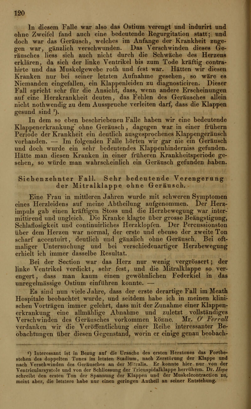 In diesem Falle war also das Ostium verengt und indurirt und ohne Zweifel fand auch eine bedeutende Regurgitation statt; und doch war das Geräusch, welches im Anfange der Krankheit zuge- gen war, ganzlich verschwunden. Das Verschwinden dieses Ge- räusches Hess sich auch nicht durch die Schwäche des Herzens erklären, da sich der linke Ventrikel bis zum Tode kräftig contra- hirte und das Muskelgewebe roth und fest war. Hätten wir diesen Kranken nur bei seiner letzten Aufnahme gesehen, so wäre es Niemanden eingefallen, ein Klappenleiden zu diagnosticiren. Dieser Fall spricht sehr für die Ansicht, dass, wenn andere Erscheinungen auf eine Herzkrankheit deuten, das Fehlen des Geräusches allein nicht nothwendig zu dem Ausspruche verleiten darf, dass die Klappen gesund sind '). In dem so eben beschriebenen Falle haben wir eine bedeutende Klappenerkrankung* ohne Geräusch, dagegen war in einer frühern Periode der Krankheit ein deutlich ausgesprochenes Klappengeräusch vorhanden. — Im folgenden Falle hörten wir gar nie ein Geräusch und doch wurde ein sehr bedeutendes Klappenhinderniss gefunden. Hätte man diesen Kranken in einer früheren Krankheitsperiode ge- sehen, so würde man wahrscheinlich ein Geräusch gefunden haben. Siebenzehnter Fall. Sehr bedeutende Verengerung der Mitralklappe ohne Geräusch. Eine Frau in mittleren Jahren wurde mit schweren Symptomen eines Herzleidens auf meine Abtheilung aufgenommen. Der Herz- impuls gab einen kräftigen Stoss und die Herzbewegung war inter- mittirend und ungleich. Die Kranke klagte über grosse Beängstigung, Schlaflosigkeit und continuirliches Herzklopfen. Der Percussionston über dem Herzen war normal, der erste und ebenso der zweite Ton scharf accentuirt, deutlich und gänzlich ohne Geräusch. Bei oft- maliger Untersuchung und bei verschiedenartiger Herzbewegung erhielt ich immer dasselbe Resultat. Bei der Section war das Herz nur wenig vergrössert; der linke Ventrikel verdickt, sehr fest, und die Mitralklappe so ver- engert , dass man kaum einen gewöhnlichen Federkiel in das unregelmässige Ostium einführen konnte. — Es sind nun viele Jahre, dass der erste derartige Fall im Meath Hospitale beobachtet wurde, und seitdem habe ich in meinen klini- schen Vorträgen immer gelehrt, dass mit der Zunahme einer Klappen- erkrankung eine allmählige Abnahme und zuletzt vollständiges Verschwinden des Geräusches vorkommen könne. Mr. O Ferrall verdanken wir die Veröffentlichung einer Reihe interessanter Be- obachtungen über diesen Gegenstand, worin er einige genau beobach- i) Interessant ist in Bezug auf die Ursache des ersten Herztones das Fortbe- stehen des doppelten Tones im letzten Stadium, nach Zerstörung der Klappe und nach Verschwinden des Geräusches an der Mitralis. Er konnte hier nur von der Ventricularsystole und von der Schliessung der Tricuspidalklappe herrühren. Dr. Hope schreibt den ersten Ton der Spannung der Klappen und der Muskelcontraction zu, meint aber, die letztere habe nur einen geringen Antheil an seiner Entstehung.