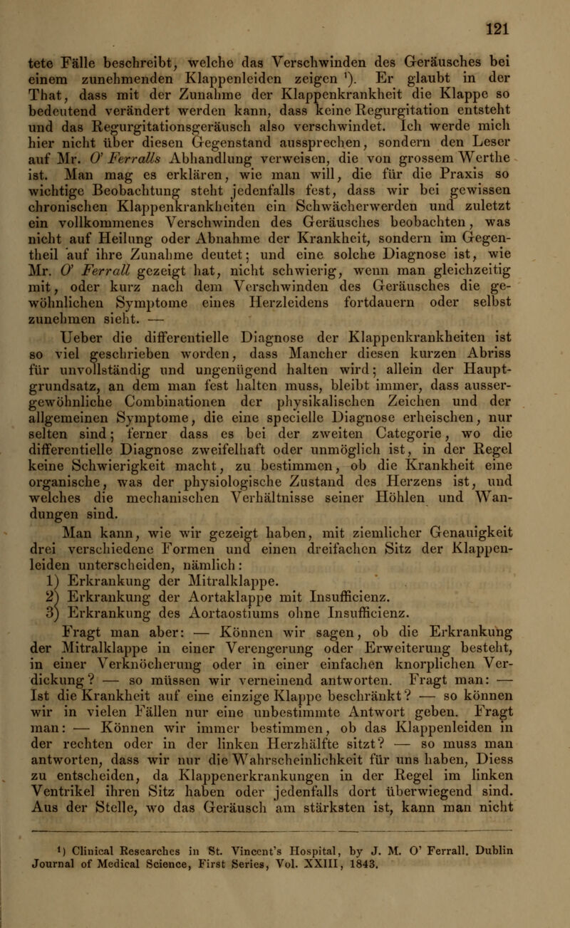 tete Fälle beschreibt, welche das Verschwinden des Geräusches bei einem zunehmenden Klappenleiden zeigen 1). Er glaubt in der That, dass mit der Zunahme der Klappenkrankheit die Klappe so bedeutend verändert werden kann, dass keine Regurgitation entsteht und das Regurgitationsgeräusch also verschwindet. Ich werde mich hier nicht über diesen Gegenstand aussprechen, sondern den Leser auf Mr. 0' Ferralls Abhandlung verweisen, die von grossem Werthe ist. Man mag es erklären, wie man will, die für die Praxis so wichtige Beobachtung steht jedenfalls fest, dass wir bei gewissen chronischen Klappenkrankliciten ein Schwächerwerden und zuletzt ein vollkommenes Verschwinden des Geräusches beobachten, was nicht auf Heilung oder Abnahme der Krankheit, sondern im Gegen- theil auf ihre Zunahme deutet; und eine solche Diagnose ist, wie Mr. O Ferrall gezeigt hat, nicht schwierig, wenn man gleichzeitig mit, oder kurz nach dem Verschwinden des Geräusches die ge- wöhnlichen Symptome eines Herzleidens fortdauern oder selbst zunehmen sieht. — Ueber die difFerentielle Diagnose der Klappenkrankheiten ist so viel geschrieben worden, dass Mancher diesen kurzen Abriss für unvollständig und ungenügend halten wird; allein der Haupt- grundsatz, an dem man fest halten muss, bleibt immer, dass ausser- gewöhnliche Combinationen der physikalischen Zeichen und der allgemeinen Symptome, die eine specielle Diagnose erheischen, nur selten sind; ferner dass es bei der zweiten Categorie, wo die differentielle Diagnose zweifelhaft oder unmöglich ist, in der Regel keine Schwierigkeit macht, zu bestimmen, ob die Krankheit eine organische, was der physiologische Zustand des Herzens ist, und welches die mechanischen Verhältnisse seiner Höhlen und Wan- dungen sind. Man kann, wie wir gezeigt haben, mit ziemlicher Genauigkeit drei verschiedene Formen und einen dreifachen Sitz der Klappen- leiden unterscheiden, nämlich : 1) Erkrankung der Mitralklappe. 2) Erkrankung der Aortaklappe mit Insuffizienz. 3) Erkrankung des Aortaostiums ohne Insufficienz. Fragt man aber: — Können wir sagen, ob die Erkrankung der Mitralklappe in einer Verengerung oder Erweiterung besteht, in einer Verknöcherung oder in einer einfachen knorplichen Ver- dickung? — so müssen wir verneinend antworten. Fragt man: — Ist die Krankheit auf eine einzige Klappe beschränkt? — so können wir in vielen Fällen nur eine unbestimmte Antwort geben. Fragt man: — Können wir immer bestimmen, ob das Klappenleiden in der rechten oder in der linken Herzhälfte sitzt? — so muss man antworten, dass wir nur die Wahrscheinlichkeit für uns haben, Diess zu entscheiden, da Klappenerkrankungen in der Regel im linken Ventrikel ihren Sitz haben oder jedenfalls dort überwiegend sind. Aus der Stelle, wo das Geräusch am stärksten ist, kann man nicht J) Clinical Researchcs in St. Vincent's Hospital, by J. M. O' Ferrall. Dublin Journal of Medical Science, First Series, Vol. XXIII, 1843.