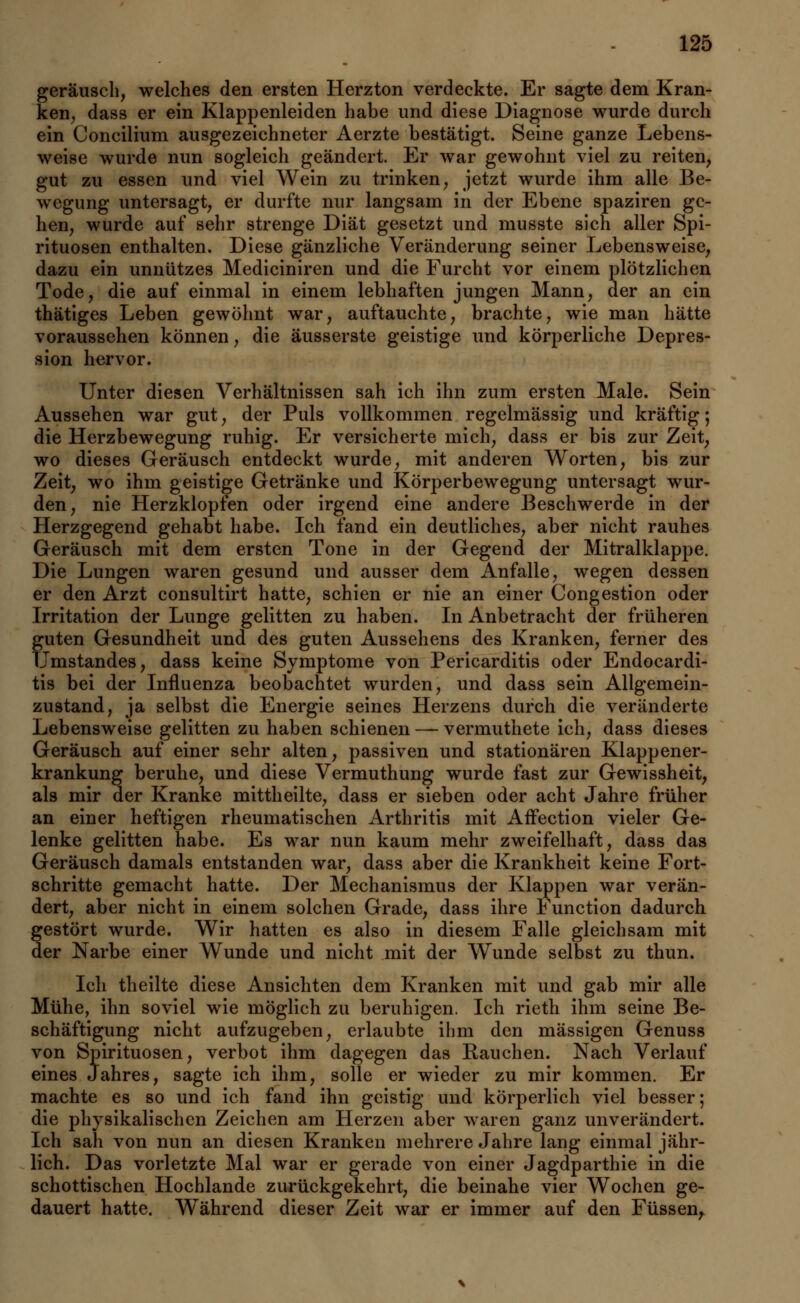 geräusch, welches den ersten Herzton verdeckte. Er sagte dem Kran- ken, dass er ein Klappenleiden habe und diese Diagnose wurde durch ein Concilium ausgezeichneter Aerzte bestätigt. Seine ganze Lebens- weise wurde nun sogleich geändert. Er war gewohnt viel zu reiten, gut zu essen und viel Wein zu trinken, jetzt wurde ihm alle Be- wegung untersagt, er durfte nur langsam in der Ebene spaziren ge- hen, wurde auf sehr strenge Diät gesetzt und musste sich aller Spi- rituosen enthalten. Diese gänzliche Veränderung seiner Lebensweise, dazu ein unnützes Mediciniren und die Furcht vor einem plötzlichen Tode, die auf einmal in einem lebhaften jungen Mann, der an ein thätiges Leben gewöhnt war, auftauchte, brachte, wie man hätte voraussehen können, die äusserste geistige und körperliche Depres- sion hervor. Unter diesen Verhältnissen sah ich ihn zum ersten Male. Sein Aussehen war gut, der Puls vollkommen regelmässig und kräftig; die Herzbewegung ruhig. Er versicherte mich, dass er bis zur Zeit, wo dieses Geräusch entdeckt wurde, mit anderen Worten, bis zur Zeit, wo ihm geistige Getränke und Körperbewegung untersagt wur- den, nie Herzklopfen oder irgend eine andere Beschwerde in der Herzgegend gehabt habe. Ich fand ein deutliches, aber nicht rauhes Geräusch mit dem ersten Tone in der Gegend der Mitralklappe. Die Lungen waren gesund und ausser dem Anfalle, wegen dessen er den Arzt consultirt hatte, schien er nie an einer Congestion oder Irritation der Lunge gelitten zu haben. In Anbetracht der früheren guten Gesundheit und des guten Aussehens des Kranken, ferner des Umstandes, dass keine Symptome von Pericarditis oder Endocardi- tis bei der Influenza beobachtet wurden, und dass sein Allgemein- zustand, ja selbst die Energie seines Herzens durch die veränderte Lebensweise gelitten zu haben schienen — vermuthete ich, dass dieses Geräusch auf einer sehr alten, passiven und stationären Klappener- krankung beruhe, und diese Vermuthung wurde fast zur Gewissheit, als mir der Kranke mittheilte, dass er sieben oder acht Jahre früher an einer heftigen rheumatischen Arthritis mit AfFection vieler Ge- lenke gelitten habe. Es war nun kaum mehr zweifelhaft, dass das Geräusch damals entstanden war, dass aber die Krankheit keine Fort- schritte gemacht hatte. Der Mechanismus der Klappen war verän- dert, aber nicht in einem solchen Grade, dass ihre Function dadurch gestört wurde. Wir hatten es also in diesem Falle gleichsam mit der Narbe einer Wunde und nicht mit der Wunde selbst zu thun. Ich theilte diese Ansichten dem Kranken mit und gab mir alle Mühe, ihn soviel wie möglich zu beruhigen. Ich rieth ihm seine Be- schäftigung nicht aufzugeben, erlaubte ihm den massigen Genuss von Spirituosen, verbot ihm dagegen das Bauchen. Nach Verlauf eines Jahres, sagte ich ihm, solle er wieder zu mir kommen. Er machte es so und ich fand ihn geistig und körperlich viel besser; die physikalischen Zeichen am Herzen aber waren ganz unverändert. Ich sah von nun an diesen Kranken mehrere Jahre lang einmal jähr- lich. Das vorletzte Mal war er gerade von einer Jagdparthie in die schottischen Hochlande zurückgekehrt, die beinahe vier Wochen ge- dauert hatte. Während dieser Zeit war er immer auf den Füssen,