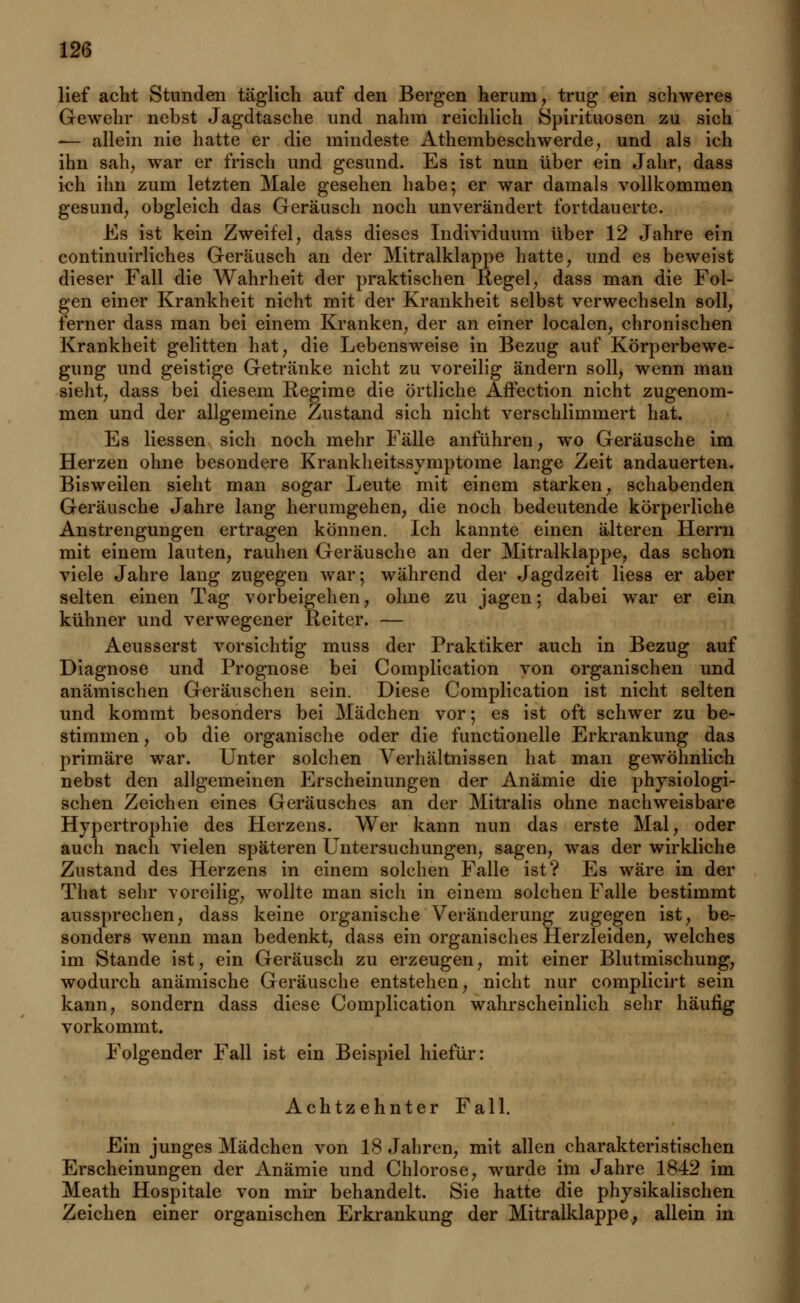 lief acht Stunden täglich auf den Bergen herum, trug ein schweres Gewehr nebst Jagdtasche und nahm reichlich Spirituosen zu sich -— allein nie hatte er die mindeste Athembeschwerde, und als ich ihn sah, war er frisch und gesund. Es ist nun über ein Jahr, dass ich ihn zum letzten Male gesehen habe; er war damals vollkommen gesund, obgleich das Geräusch noch unverändert fortdauerte. Es ist kein Zweifel, dass dieses Individuum über 12 Jahre ein continuirliches Geräusch an der Mitralklappe hatte, und es beweist dieser Fall die Wahrheit der praktischen Regel, dass man die Fol- gen einer Krankheit nicht mit der Krankheit selbst verwechseln soll, ferner dass man bei einem Kranken, der an einer localen, chronischen Krankheit gelitten hat, die Lebensweise in Bezug auf Körperbewe- gung und geistige Getränke nicht zu voreilig ändern soll, wenn man sieht, dass bei diesem Regime die örtliche Affection nicht zugenom- men und der allgemeine Zustand sich nicht verschlimmert hat. Es Hessen sich noch mehr Fälle anführen, wo Geräusche im Herzen ohne besondere Krankheitssymptome lauge Zeit andauerten. Bisweilen sieht man sogar Leute mit einem starken, schabenden Geräusche Jahre lang herumgehen, die noch bedeutende körperliche Anstrengungen ertragen können. Ich kannte einen älteren Herrn mit einem lauten, rauhen Geräusche an der Mitralklappe, das schon viele Jahre lang zugegen war; während der Jagdzeit liess er aber selten einen Tag vorbeigehen, ohne zu jagen; dabei war er ein kühner und verwegener Reiter. — Aeusserst vorsichtig muss der Praktiker auch in Bezug auf Diagnose und Prognose bei Complication von organischen und anämischen Geräuschen sein. Diese Complication ist nicht selten und kommt besonders bei Mädchen vor; es ist oft schwer zu be- stimmen , ob die organische oder die functionelle Erkrankung das primäre war. Unter solchen Verhältnissen hat man gewöhnlich nebst den allgemeinen Erscheinungen der Anämie die physiologi- schen Zeichen eines Geräusches an der Mitralis ohne nachweisbare Hypertrophie des Herzens. Wer kann nun das erste Mal, oder auch nach vielen späteren Untersuchungen, sagen, was der wirkliche Zustand des Herzens in einem solchen Falle ist? Es wäre in der That sehr voreilig, wollte man sich in einem solchen Falle bestimmt aussprechen, dass keine organische Veränderung zugegen ist, be- sonders wenn man bedenkt, dass ein organisches Herzleiden, welches im Stande ist, ein Geräusch zu erzeugen, mit einer Blutmischung, wodurch anämische Geräusche entstehen, nicht nur complicirt sein kann, sondern dass diese Complication wahrscheinlich sehr häufig vorkommt. Folgender Fall ist ein Beispiel hiefür: Achtzehnter Fall. Ein junges Mädchen von 18 Jahren, mit allen charakteristischen Erscheinungen der Anämie und Chlorose, wurde im Jahre 1842 im Meath Hospitale von mir behandelt. Sie hatte die physikalischen Zeichen einer organischen Erkrankung der Mitralklappe, allein in