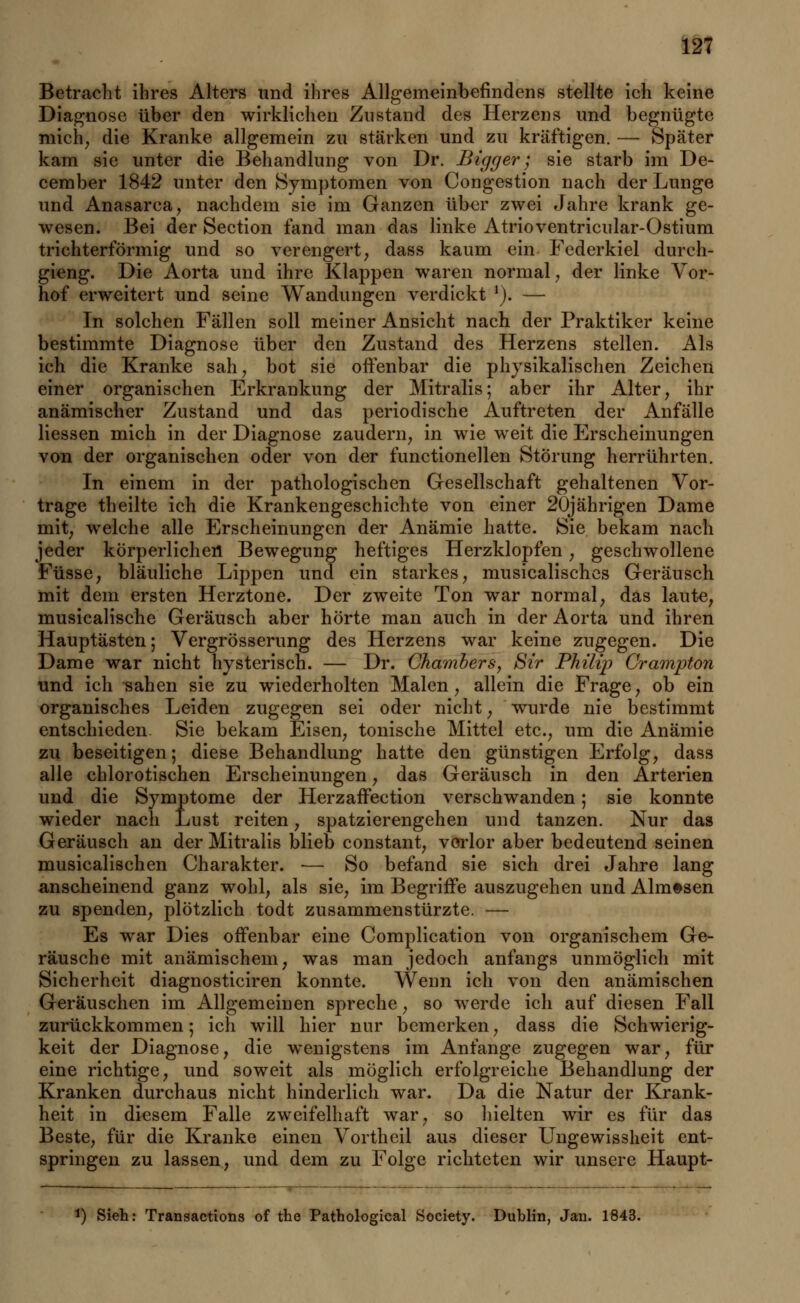 Betracht ihres Alters und ihres Allgemeinbefindens stellte ich keine Diagnose über den wirklichen Zustand des Herzens und begnügte mich, die Kranke allgemein zu stärken und zu kräftigen. — Später kam sie unter die Behandlung von Dr. Bigger; sie starb im De- cember 1842 unter den Symptomen von Congestion nach der Lunge und Anasarca, nachdem sie im Ganzen über zwei Jahre krank ge- wesen. Bei der Section fand man das linke Atrioventricular-Ostium trichterförmig und so verengert, dass kaum ein Federkiel dureh- gieng. Die Aorta und ihre Klappen waren normal, der linke Vor- hof erweitert und seine Wandungen verdickt !). — In solchen Fällen soll meiner Ansicht nach der Praktiker keine bestimmte Diagnose über den Zustand des Herzens stellen. Als ich die Kranke sah, bot sie oifenbar die physikalischen Zeichen einer organischen Erkrankung der Mitralis; aber ihr Alter, ihr anämischer Zustand und das periodische Auftreten der Anfälle Hessen mich in der Diagnose zaudern, in wie weit die Erscheinungen von der organischen oder von der functionellen Störung herrührten. In einem in der pathologischen Gesellschaft gehaltenen Vor- trage theilte ich die Krankengeschichte von einer 20jährigen Dame mit, welche alle Erscheinungen der Anämie hatte. Sie bekam nach jeder körperlichen Bewegung heftiges Herzklopfen, geschwollene Füsse, bläuliche Lippen und ein starkes, musicalisches Geräusch mit dem ersten Herztone. Der zweite Ton war normal, das laute, musicalische Geräusch aber hörte man auch in der Aorta und ihren Hauptästen; Vergrösserung des Herzens war keine zugegen. Die Dame war nicht hysterisch. — Dr. Chambers, Sir Philip Crampton und ich sahen sie zu wiederholten Malen, allein die Frage, ob ein organisches Leiden zugegen sei oder nicht, wurde nie bestimmt entschieden Sie bekam Eisen, tonische Mittel etc., um die Anämie zu beseitigen; diese Behandlung hatte den günstigen Erfolg, dass alle chlorotischen Erscheinungen, das Geräusch in den Arterien und die Symptome der Herzaffection verschwanden; sie konnte wieder nach Lust reiten, spatzierengehen und tanzen. Nur das Geräusch an der Mitralis blieb constant, verlor aber bedeutend seinen musicalischen Charakter. — So befand sie sich drei Jahre lang anscheinend ganz wohl, als sie, im Begriffe auszugehen und Alm#sen zu spenden, plötzlich todt zusammenstürzte. — Es war Dies offenbar eine Complication von organischem Ge- räusche mit anämischem, was man jedoch anfangs unmöglich mit Sicherheit diagnosticiren konnte. Wenn ich von den anämischen Geräuschen im Allgemeinen spreche, so werde ich auf diesen Fall zurückkommen; ich will hier nur bemerken, dass die Schwierig- keit der Diagnose, die wenigstens im Anfange zugegen war, für eine richtige, und soweit als möglich erfolgreiche Behandlung der Kranken durchaus nicht hinderlich war. Da die Natur der Krank- heit in diesem Falle zweifelhaft war, so hielten wir es für das Beste, für die Kranke einen Vortheil aus dieser Ungewissheit ent- springen zu lassen, und dem zu Folge richteten wir unsere Haupt- *) Sieh: Transactions of the Pathological Society. Dublin, Jan. 1843.