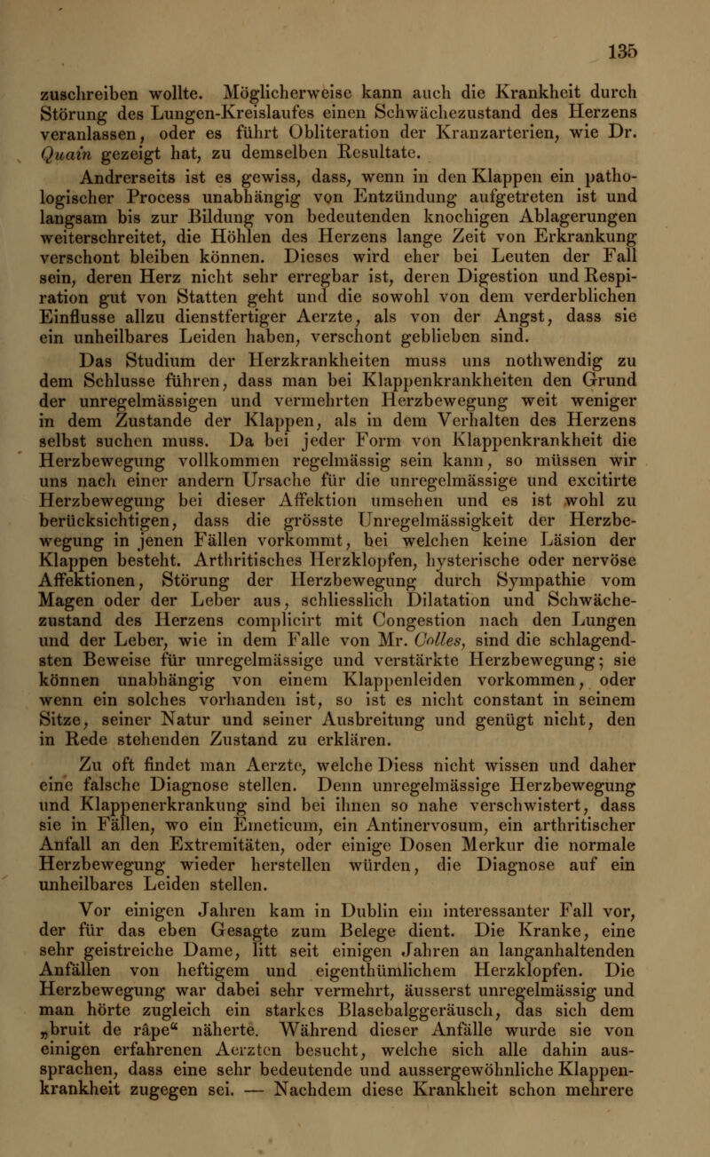 zuschreiben wollte. Möglicherweise kann auch die Krankheit durch Störung des Lungen-Kreislaufes einen Schwächezustand des Herzens veranlassen, oder es führt Obliteration der Kranzarterien, wie Dr. Quam gezeigt hat, zu demselben Resultate. Andrerseits ist es gewiss, dass, wenn in den Klappen ein patho- logischer Process unabhängig von Entzündung aufgetreten ist und langsam bis zur Bildung von bedeutenden knochigen Ablagerungen weiterschreitet, die Höhlen des Herzens lange Zeit von Erkrankung verschont bleiben können. Dieses wird eher bei Leuten der Fall sein, deren Herz nicht sehr erregbar ist, deren Digestion und Respi- ration gut von Statten geht und die sowohl von dem verderblichen Einflüsse allzu dienstfertiger Aerzte, als von der Angst, dass sie ein unheilbares Leiden haben, verschont geblieben sind. Das Studium der Herzkrankheiten muss uns nothwendig zu dem Schlüsse führen, dass man bei Klappenkrankheiten den Grund der unregelmässigen und vermehrten Herzbewegung weit weniger in dem Zustande der Klappen, als in dem Verhalten des Herzens selbst suchen muss. Da bei jeder Form von Klappenkrankheit die Herzbewegung vollkommen regelmässig sein kann, so müssen wir uns nach einer andern Ursache für die unregelmässige und excitirte Herzbewegung bei dieser Affektion umsehen und es ist wohl zu berücksichtigen, dass die grösste Unregelmässigkeit der Herzbe- wegung in jenen Fällen vorkommt, bei welchen keine Läsion der Klappen besteht. Arthritisches Herzklopfen, hysterische oder nervöse Affektionen, Störung der Herzbewegung durch Svmpathie vom Magen oder der Leber aus, schliesslich Dilatation und Schwäche- zustand des Herzens complicirt mit Congestion nach den Lungen und der Leber, wie in dem Falle von Mr. Colles, sind die schlagend- sten Beweise für unregelmässige und verstärkte Herzbewegung; sie können unabhängig von einem Klappenleiden vorkommen, oder wenn ein solches vorhanden ist, so ist es nicht constant in seinem Sitze, seiner Natur und seiner Ausbreitung und genügt nicht, den in Rede stehenden Zustand zu erklären. Zu oft findet man Aerzte, welche Diess nicht wissen und daher eine falsche Diagnose stellen. Denn unregelmässige Herzbewegung und Klappenerkrankung sind bei ihnen so nahe verschwistert, dass sie in Fällen, wo ein Emeticum, ein Antinervosum, ein arthritischer Anfall an den Extremitäten, oder einige Dosen Merkur die normale Herzbewegung wieder herstellen würden, die Diagnose auf ein unheilbares Leiden stellen. Vor einigen Jahren kam in Dublin ein interessanter Fall vor, der für das eben Gesagte zum Belege dient. Die Kranke, eine sehr geistreiche Dame, litt seit einigen Jahren an langanhaltenden Anfällen von heftigem und eigenthümlichem Herzklopfen. Die Herzbewegung war dabei sehr vermehrt, äusserst unregelmässig und man hörte zugleich ein starkes Blasebalggeräusch, das sich dem „bruit de räpea näherte. Während dieser Anfälle wurde sie von einigen erfahrenen Aerztcn besucht, welche sich alle dahin aus- sprachen, dass eine sehr bedeutende und aussergewöhnliche Klappen- krankheit zugegen sei. — Nachdem diese Krankheit schon mehrere