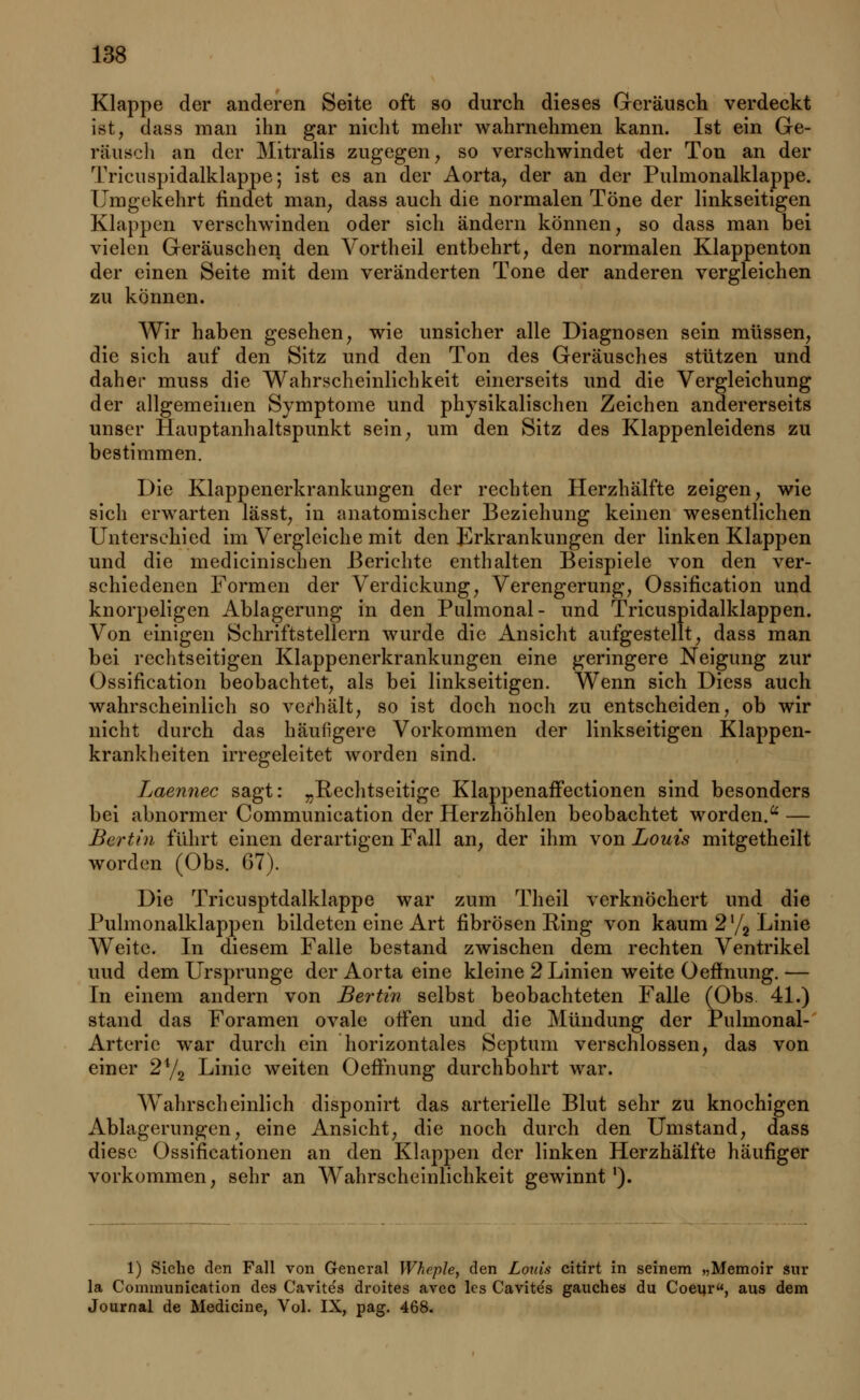 Klappe der anderen Seite oft so durch dieses Geräusch verdeckt ist, dass man ihn gar nicht mehr wahrnehmen kann. Ist ein Ge- räusch an der Mitralis zugegen, so verschwindet der Ton an der Tricuspidalklappe; ist es an der Aorta, der an der Pulmonalklappe. Umgekehrt findet man, dass auch die normalen Töne der linkseitigen Klappen verschwinden oder sich ändern können, so dass man bei vielen Geräuschen den Vortheil entbehrt, den normalen Klappenton der einen Seite mit dem veränderten Tone der anderen vergleichen zu können. Wir haben gesehen, wie unsicher alle Diagnosen sein müssen, die sich auf den Sitz und den Ton des Geräusches stützen und daher muss die Wahrscheinlichkeit einerseits und die Vergleichung der allgemeinen Symptome und physikalischen Zeichen andererseits unser Hauptanhaltspunkt sein, um den Sitz des Klappenleidens zu bestimmen. Die Klappenerkrankungen der rechten Herzhälfte zeigen, wie sich erwarten lässt, in anatomischer Beziehung keinen wesentlichen Unterschied im Vergleiche mit den Erkrankungen der linken Klappen und die medicinischen Berichte enthalten Beispiele von den ver- schiedenen Formen der Verdickung, Verengerung, Ossifikation und knorpeligen Ablagerung in den Pulmonal- und Tricuspidalklappen. Von einigen Schriftstellern wurde die Ansicht aufgestellt, dass man bei rechtzeitigen Klappenerkrankungen eine geringere Neigung zur Ossifikation beobachtet, als bei linkseitigen. Wenn sich Diess auch wahrscheinlich so verhält, so ist doch noch zu entscheiden, ob wir nicht durch das häufigere Vorkommen der linkseitigen Klappen- krankheiten irregeleitet worden sind. Laennec sagt: „Kechtseitige Klappenaffectionen sind besonders bei abnormer Communication der Herzhöhlen beobachtet worden.u — Bertin führt einen derartigen Fall an, der ihm von Louis mitgetheilt worden (Obs. 67). Die Tricusptdalklappe war zum Theil verknöchert und die Pulmonalklappen bildeten eine Art fibrösen Ring von kaum 2 '/2 Linie Weite. In diesem Falle bestand zwischen dem rechten Ventrikel und dem Ursprünge der Aorta eine kleine 2 Linien weite Oefhmng. — In einem andern von Bei-tin selbst beobachteten Falle (Obs. 41.) stand das Foramen ovale offen und die Mündung der Pulmonal- Arterie war durch ein horizontales Septum verschlossen, das von einer 24/2 Linie weiten Oeffnung durchbohrt war. Wahrscheinlich disponirt das arterielle Blut sehr zu knochigen Ablagerungen, eine Ansicht, die noch durch den Umstand, dass diese Ossifikationen an den Klappen der linken Herzhälfte häufiger vorkommen, sehr an Wahrscheinlichkeit gewinnt1). 1) Siehe den Fall von General Wheple, den Louis citirt in seinem „Memoir sur la Communication des Cavite's droites avec les Cavite's gauches du Coeur, aus dem Journal de Medicine, Vol. IX, pag. 468.