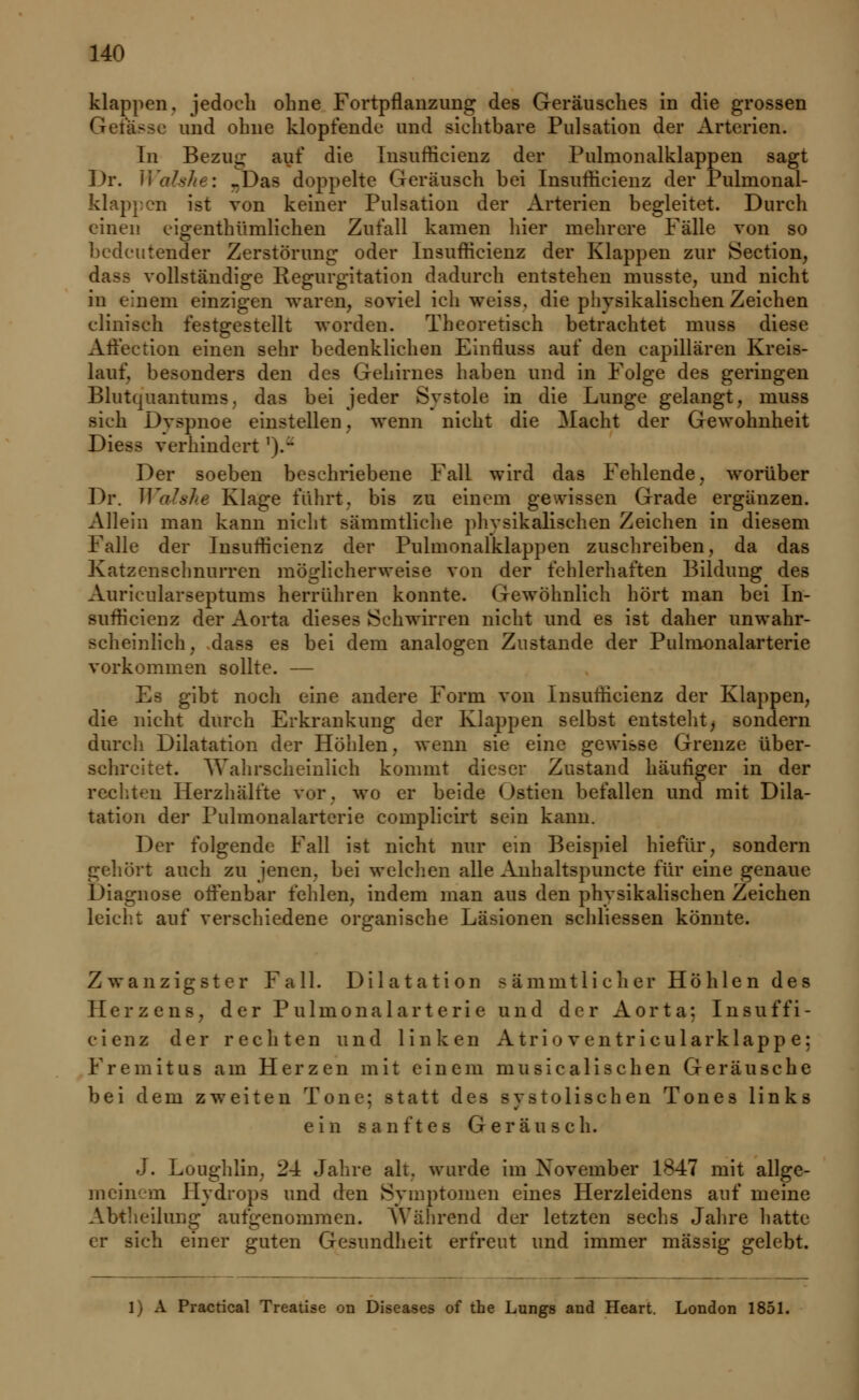 klappen, jedoch ohne Fortpflanzung des Geräusches in die grossen Gelasse und ohne klopfende und sichtbare Pulsation der Arterien. In Bezuu auf die Insurh'eienz der Pulmonalklappen sagt Dr. Walshei -Das doppelte Geräusch bei Insufficienz der Pulmonal- klappen ist von keiner Pulsation der Arterien begleitet. Durch einen eigenthümlichen Zufall kamen hier mehrere Fälle von so bedeutender Zerstörung oder Insufficienz der Klappen zur Section, dasa vollständige Regurgitation dadurch entstehen inusste, und nicht in einem einzigen waren, soviel ich weiss, die physikalischen Zeichen eliniseh festgestellt worden. Theoretisch betrachtet muss diese Affection einen sehr bedenkliehen Ehrtiuss auf den capillären Kreis- lauf, besonders den des Gehirnes haben und in Folge des geringen Blutquantums, das bei jeder Systole in die Lunge gelangt, muss sieh Dyspnoe einstellen, wenn nicht die Macht der Gewohnheit Diess verhindert ').•* Der soeben beschriebene Fall wird das Fehlende, worüber Dr. Wohle Klage führt, bis zu einem gewissen Grade ergänzen. Allein man kann nicht sämmtliche phvsikalischen Zeichen in diesem Falle der Insufficienz der Pulmonalklappen zuschreiben, da das Katzenschnurren möglicherweise von der fehlerhaften Bildung des Aurieularseptums herrühren konnte, (rewöhnlich hört man bei In- sufficienz der Aorta dieses Schwirren nicht und es ist daher unwahr- scheinlich, dass es bei dem analogen Zustande der Pulmonalarterie vorkommen sollte. — Es gibt noch eine andere Form von Insufficienz der Klappen, die nicht durch Erkrankung der Klappen selbst entstellt> sondern durch Dilatation der Höhlen, wenn sie eine gewisse Grenze über- schreitet. Wahrscheinlich kommt dieser Zustand häufiger in der rechten Herzhälfte vor. wo er beide Ostien befallen und mit Dila- tation der Pulmonalarterie complicirt sein kann. Der folgende Fall ist nicht nur ein Beispiel hiefür, sondern gehört auch zu jenen, bei welchen alle Anhaltspuncte für eine genaue Diagnose offenbar fehlen, indem man aus den physikalischen Zeichen leicht auf verschiedene organische Läsionen schliessen könnte. Zwanzigster Fall. Dilatation s ämnitli eher Höhlen des Herzens, der Pulmonalarterie und der Aorta; Insuffi- cienz der rechten und linken A tri o ventr icular klapp e: Fremitus am Herzen mit einem musiealisehen Geräusche bei dem zweiten Tone; statt des systolischen Tones links ein sanftes Geräusch. J. Loughlin, 24 Jahre alt. wurde im Xovember 1847 mit allge- mein- m Hydrops und den Symptomen eines Herzleidens auf meine Abtheilung aufgenommen. Während der letzten sechs Jahre hatte er sich einer guten Gesundheit erfreut und immer massig gelebt. [) A Practical Treatise on Diseases of the Lungs and Heart. London 1851.