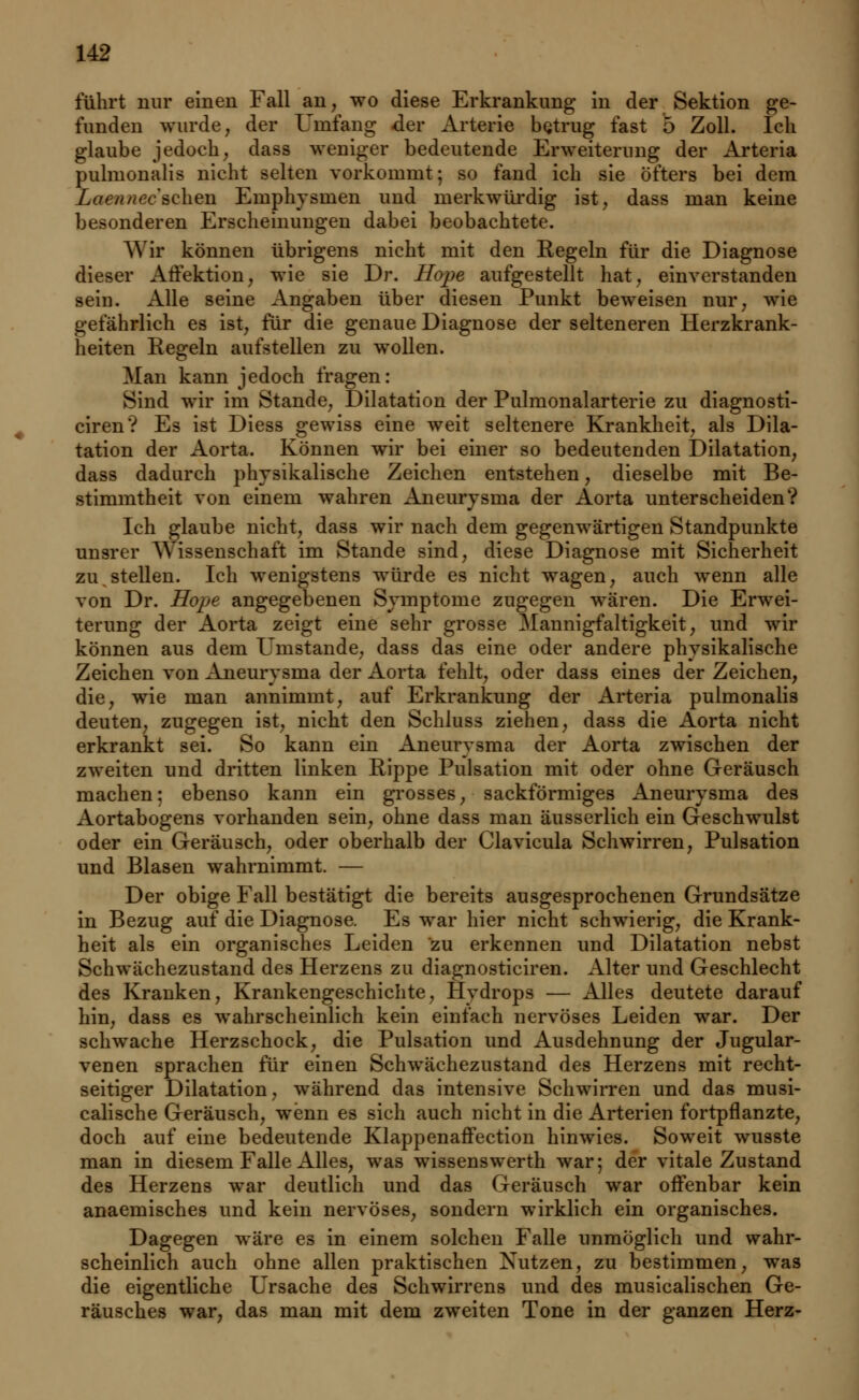führt nur einen Fall an, wo diese Erkrankung in der Sektion ge- funden wurde, der Umfang der Arterie hqtrug fast 5 Zoll. Ich glaube jedoch, dass weniger bedeutende Erweiterung der Arteria pulmonalis nicht selten vorkommt; so fand ich sie öfters bei dem Laennee sehen Emphysinen und merkwürdig ist, dass man keine besonderen Erscheinungen dabei beobachtete. Wir können übrigens nicht mit den Regeln für die Diagnose dieser Affektion, wie sie Dr. Hope aufgestellt hat, einverstanden sein. Alle seine Angaben über diesen Punkt beweisen nur, wie gefährlich es ist, für die genaue Diagnose der selteneren Herzkrank- heiten Regeln aufstellen zu wollen. Man kann jedoch fragen: Sind wir im Stande, Dilatation der Pulmonalarterie zu diagnosti- ciren? Es ist Diess gewiss eine weit seltenere Krankheit, als Dila- tation der Aorta. Können wir bei einer so bedeutenden Dilatation, dass dadurch physikalische Zeichen entstehen, dieselbe mit Be- stimmtheit von einem wahren Aneurysma der Aorta unterscheiden? Ich glaube nicht, dass wir nach dem gegenwärtigen Standpunkte unsrer Wissenschaft im Stande sind, diese Diagnose mit Sicherheit zu stellen. Ich wenigstens würde es nicht wagen, auch wenn alle von Dr. Hope angegebenen Symptome zugegen wären. Die Erwei- terung der Aorta zeigt eine sehr grosse Mannigfaltigkeit, und wir können aus dem Umstände, dass das eine oder andere physikalische Zeichen von Aneurysma der Aorta fehlt, oder dass eines der Zeichen, die, wie man annimmt, auf Erkrankung der Arteria pulmonalis deuten, zugegen ist, nicht den Schluss ziehen, dass die Aorta nicht erkrankt sei. So kann ein Aneurysma der Aorta zwischen der zweiten und dritten linken Rippe Pulsation mit oder ohne Geräusch machen; ebenso kann ein grosses, sackförmiges Aneurysma des Aortabogens vorhanden sein, ohne dass man äusserlich ein Geschwulst oder ein Geräusch, oder oberhalb der Clavicula Schwirren, Pulsation und Blasen wahrnimmt. — Der obige Fall bestätigt die bereits ausgesprochenen Grundsätze in Bezug auf die Diagnose. Es war hier nicht schwierig, die Krank- heit als ein organisches Leiden zu erkennen und Dilatation nebst Schwächezustand des Herzens zu diagnosticiren. Alter und Geschlecht des Kranken, Krankengeschichte, Hydrops — Alles deutete darauf hin, dass es wahrscheinlich kein einfach nervöses Leiden war. Der schwache Herzschock, die Pulsation und Ausdehnung der Jugular- venen sprachen für einen Schwächezustand des Herzens mit recht- seitiger Dilatation, während das intensive Schwirren und das musi- calische Geräusch, wenn es sich auch nicht in die Arterien fortpflanzte, doch auf eine bedeutende Klappenaffection hinwies. Soweit wusste man in diesem Falle Alles, was wissenswerth war; der vitale Zustand des Herzens war deutlich und das Geräusch war offenbar kein anaemisches und kein nervöses, sondern wirklich ein organisches. Dagegen wäre es in einem solchen Falle unmöglich und wahr- scheinlich auch ohne allen praktischen Nutzen, zu bestimmen, was die eigentliche Ursache des Schwirrens und des musicalischen Ge- räusches war, das man mit dem zweiten Tone in der ganzen Herz-