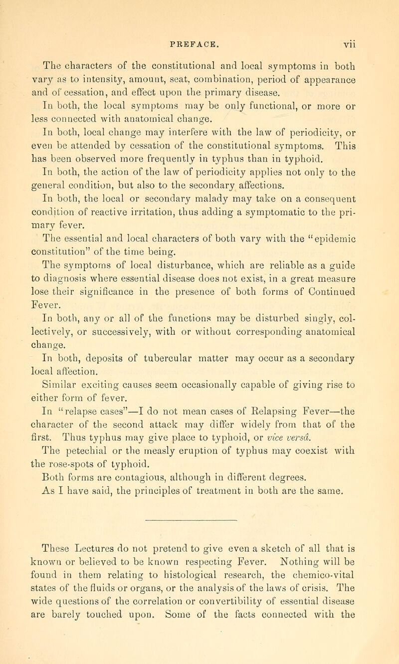 PREFACE. Vli The characters of the constitutional and local symptoms in both vary as to intensity, amount, seat, combination, period of appearance and of cessation, and effect upon the primary disease. In both, the local symptoms may be only functional, or more or less connected with anatomical change. In both, local change may interfere with the law of periodicity, or even be attended by cessation of the constitutional symptoms. This has been observed more frequently in typhus than in typhoid. In both, the action of the law of periodicity applies not only to the general condition, but also to the secondary affections. In both, the local or secondary malady may take on a consequent condition of reactive irritation, thus adding a symptomatic to the pri- mary fever. The essential and local characters of both vary with the epidemic constitution of the time being. The symptoms of local disturbance, which are reliable as a guide to diagnosis where essential disease does not exist, in a great measure lose their significance in the presence of both forms of Continued Fever. In both, any or all of the functions may be disturbed singly, col- lectively, or successively, with or without corresponding anatomical change. In both, deposits of tubercular matter may occur as a secondary local affection. Similar exciting causes seem occasionally capable of giving rise to either form of fever. In relapse cases—I do not mean cases of Relapsing Fever—the character of the second attack may differ widely from that of the first. Thus typhus may give place to typhoid, or vice versa. The petechial or the measly eruption of typhus may coexist with the rose-spots of typhoid. Both forms are contagious, although in different degrees. As I have said, the principles of treatment in both are the same. These Lectures do not pretend to give even a sketch of all that is known or believed to be known respecting Fever. Nothing will be found in them relating to histological research, the chemico-vital states of the fluids or organs, or the analysis of the laws of crisis. The wide questions of the correlation or convertibility of essential disease are barely touched upon. Some of the facts connected with the