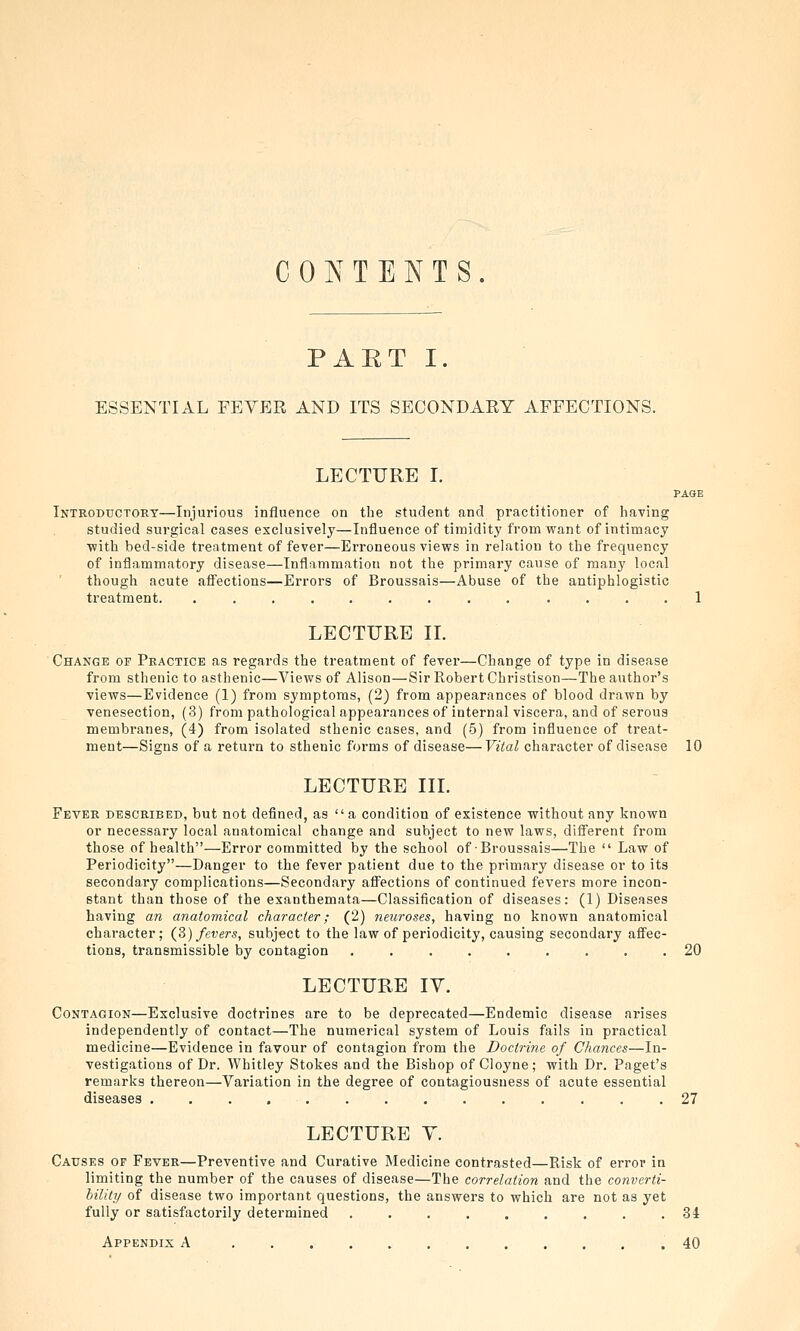 CONTENTS. PART I. ESSENTIAL FEYER AND ITS SECONDAEY AFFECTIONS. LECTURE I. PAGE Introductory—Injurious influence on the student and practitioner of having studied surgical cases exclusively—Influence of timidity from want of intimacy with bed-side treatment of fever—Erroneous views in relation to the frequency of inflammatory disease—Inflammation not the primary cause of many local though acute aff'ections—Errors of Broussais—Abuse of the antiphlogistic treatment. ......... .... 1 LECTURE IL Change of Practice as regards the treatment of fever—Change of type in disease from sthenic to asthenic—Views of Alison—Sir Robert Christison—The author's views—Evidence (1) from symptoms, (2) from appearances of blood drawn by venesection, (3) from pathological appearances of internal viscera, and of serous membranes, (4) from isolated sthenic cases, and (5) from influence of treat- ment—Signs of a return to sthenic forms of disease—Vital character of disease 10 LECTURE III. Fever described, but not defined, as a condition of existence without any known or necessary local anatomical change and subject to new laws, different from those of health—Error committed by the school of Broussais—The  Law of Periodicity—Danger to the fever patient due to the primary disease or to its secondary complications—Secondary affections of continued fevers more incon- stant than those of the exanthemata—Classification of diseases: (1) Diseases having an anatomical character; (2) neuroses, having no known anatomical character; (S) fevers, subject to the law of periodicity, causing secondary affec- tions, transmissible by contagion ......... 20 LECTURE lY. Contagion—Exclusive doctrines are to be deprecated—Endemic disease arises independently of contact—The numerical system of Louis fails in practical medicine—Evidence in favour of contagion from the Doctrine of Chances—In- vestigations of Dr. Whitley Stokes and the Bishop of Cloyne; with Dr. Paget's remarks thereon—Variation in the degree of contagiousness of acute essential diseases 27 LECTURE Y. Causes of Fever—Preventive and Curative Medicine contrasted—Risk of error in limiting the number of the causes of disease—The correlation and the converti- bility of disease two important questions, the answers to which are not as yet fully or satisfactorily determined ......... 34 Appendix A .40