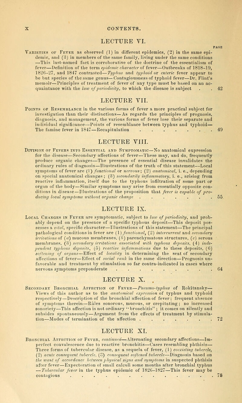 LECTURE VI. PAGE Varieties of Fever as observed (1) in different epidemics, (2) in the same epi- demic, and (3) in members of the same family, living under the same conditions —This last-named fact is corroborative of the doctrine of the essentialism of fever—Definition of the term epidemic charade?- of fever—Outbreaks of ] 818-19, 1826-27, and 1847 contrasted—Typhus and typhoid or enteric fever appear to be but species of the same genus—Contagiousness of typhoid fever—Dr. Flint^s memoir—Principles of treatment of fever of any type must be based on an ac- quaintance with the law of periodicity, to which the disease is subject . . 42 LECTURE VII. Points of Resemblance in the various forms of fever a more practical subject for investigation than their distinctions—As regards the principles of prognosis, diagnosis, and management, the various forms of fever lose their separate and individual significance—Points of resemblance between typhus and typhoid— The famine fever in 1847—Recapitulation ....... 49 LECTURE YIIL Division of FEVERf? into Essential and Symptomatic—No anatomical expression for the disease—Secondary affections of fever—These may, and do, frequently produce organic changes—The presence of essential disease invalidates the ordinary rules of diagnosis—Illustrations of the truth of this statement—Local symptoms of fever are (\) functional or nervous; (2) anatomical, i. e., depending on special anatomical changes ; (3) secondarily inflammatory, i. e., arising from reactive inflammation, itself due to the typhous infiltration of some part or organ of the body—Similar symptoms may arise from essentially opposite con- ditions in disease—Illustrations of the proposition that fever is capable of pro- ducing local symptoms ivithout organic change ....... 55. LECTURE IX. Local Changes in Fever are symptomatic, subject to laiv of periodicity, and prob- ably depend on the presence of a specific typhous deposit—This deposit pos- sesses a vital, specific character—Illustrations of this statement—The principal p,athological conditions in fever are {\) functional, (2) intercurrent and secondary irritations of (a) mucous membranes, (/)) parenchymatous structures, (c) serous membranes, (3) secondary irritations associated with typhous deposits, (4) inde- pendent typhous deposits, (5) reactive inflammations due to these deposits, (6) softening of organs—Effect of locality in determining the seat of secondary affections of fever—Effect of social rank in the same direction—Prognosis un- favorable and treatment by stimulation so far contra-indicated in cases where nervous symptoms preponderate ......... 64 LECTURE X. . Secondary Bronchial Affection of Fever—Pneumo-typhus of Rokitansky— Views of this author as to the aiiatomi.cal expression of typhus and typhoid respectively—Description of the bronchial affection of fever; frequent absence of symptoms therein—Rales sonorous, mucous, or crepitating ; no increased sonoriety—This affection is not ordinary bronchitis ; it comes on silently and subsides spontaneously—Argument from the effects of treatment by stimula- tion—Modes of termination of the affection ....... 72 LECTURE XL Bronchial Affection of Fever, continued—Alternating secondary affections—Im- perfect convalescence due to reactive bronchitis—Cases resembling phthisis— Three forms of tubercular disease, as a sequela of fever, (1) coexisting tubercle, (2) acute consequent tubercle. (3) consequent softened tubercle—Diagnosis based on the ivant of accordance between physical signs and symptoms in suspected phthisis after fever—Expectoration of small calculi some months after bronchial typhus — Tubercular fever in the typhus epidemic of 1826-1827—This fever may be contagious ............. 78