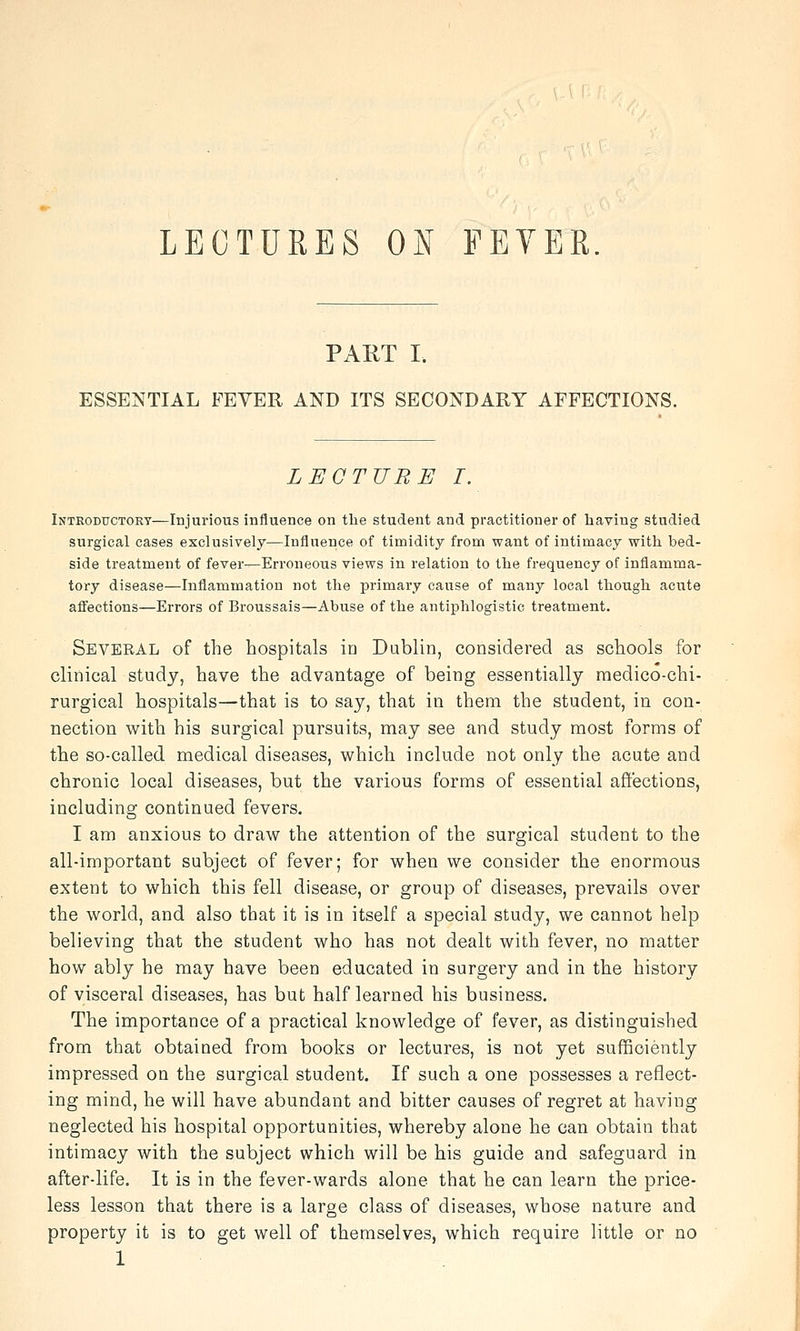 LECTURES ON FEVER. PART I. ESSENTIAL FEYER AND ITS SECONDARY AFFECTIONS. LECTURE I. Introductory—Injurious influence on tlie student and practitioner of having studied surgical cases exclusively—Influence of timidity from want of intimacy with bed- side treatment of fever—Erroneous views in relation to the frequency of inflamma- tory disease—Inflammation not the primary cause of many local though acute affections—Errors of Broussais—Abuse of the antiphlogistic treatment. Several of the hospitals in Dublin, considered as schools for clinical study, have the advantage of being essentially medico-chi- rurgical hospitals—that is to say, that in them the student, in con- nection with his surgical pursuits, may see and study most forms of the so-called medical diseases, which include not only the acute and chronic local diseases, but the various forms of essential affections, including continued fevers. I am anxious to draw the attention of the surgical student to the all-important subject of fever; for when we consider the enormous extent to which this fell disease, or group of diseases, prevails over the world, and also that it is in itself a special study, we cannot help believing that the student who has not dealt with fever, no matter how ably he may have been educated in surgery and in the history of visceral diseases, has but half learned his business. The importance of a practical knowledge of fever, as distinguished from that obtained from books or lectures, is not yet sufficiently impressed on the surgical student. If such a one possesses a reflect- ing mind, he will have abundant and bitter causes of regret at having neglected his hospital opportunities, whereby alone he can obtain that intimacy with the subject which will be his guide and safeguard in after-life. It is in the fever-wards alone that he can learn the price- less lesson that there is a large class of diseases, whose nature and property it is to get well of themselves, which require little or no