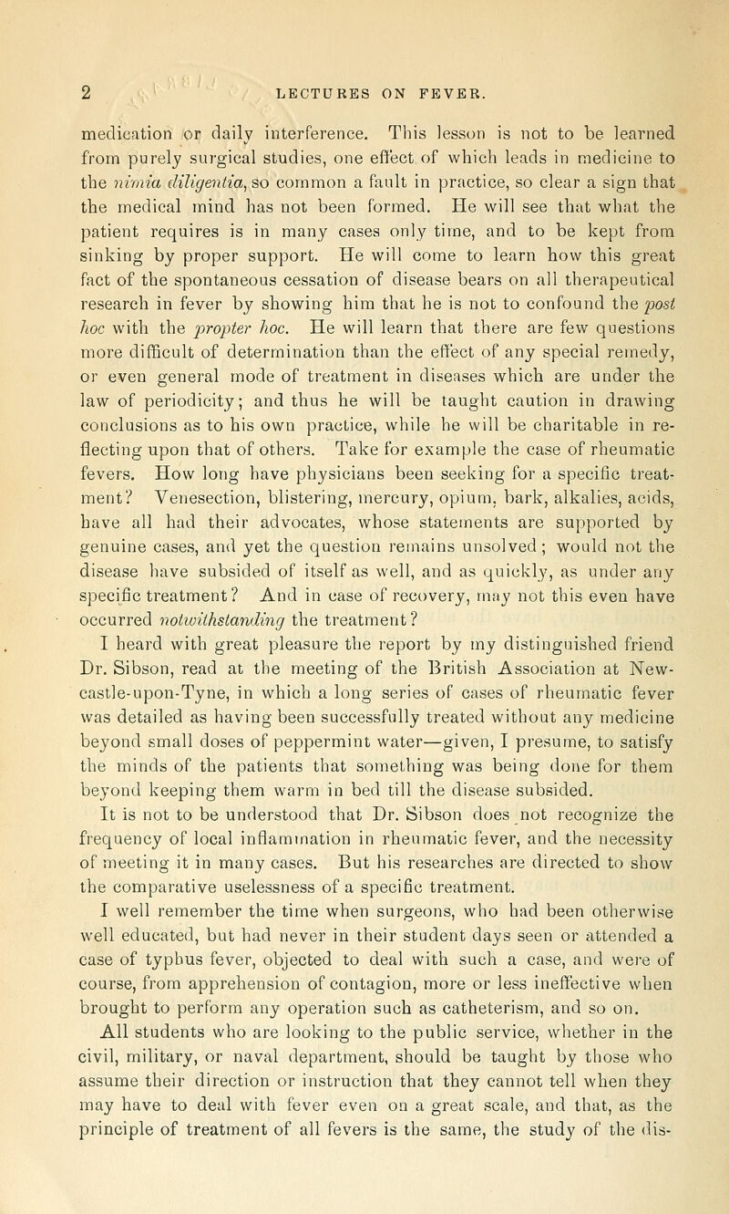 medication or daily interference. This lesson is not to be learned from purely surgical studies, one effect of which leads in medicine to the nimia diligentia, so common a fault in practice, so clear a sign that the medical mind has not been formed. He will see that what the patient requires is in many cases only time, and to be kept from sinking by proper support. He will come to learn how this great fact of the spontaneous cessation of disease bears on all therapeutical research in fever by showing him that he is not to confound the post hoc with the propter hoc. He will learn that there are few questions more difficult of determination than the effect of any special remedy, or even general mode of treatment in diseases which are under the law of periodicity; and thus he will be taught caution in drawing conclusions as to his own practice, while he will be charitable in re- flecting upon that of others. Take for example the case of rheumatic fevers. How long have physicians been seeking for a specific treat- ment? Venesection, blistering, mercury, opium, bark, alkalies, acids, have all had their advocates, whose statements are supported by genuine cases, and yet the question remains unsolved; would not the disease have subsided of itself as well, and as quickly, as under any specific treatment? And in case of recovery, may not this even have occurred notwithstanding the treatment ? I heard with great pleasure the report by my distinguished friend Dr. Sibson, read at the meeting of the British Association at New- castle-upon-Tyne, in which a long series of cases of rheumatic fever was detailed as having been successfully treated without any medicine beyond small doses of peppermint water—given, I presume, to satisfy the minds of the patients that something was being done for them beyond keeping them warm in bed till the disease subsided. It is not to be understood that Dr. Sibson does not recognize the frequency of local inflammation in rheumatic fever, and the necessity of meeting it in many cases. But his researches are directed to show the comparative uselessness of a specific treatment. I well remember the time when surgeons, who had been otherwise well educated, but had never in their student days seen or attended a case of typhus fever, objected to deal with such a case, and were of course, from apprehension of contagion, more or less ineffective when brought to perform any operation such as catheterism, and so on. All students who are looking to the public service, whether in the civil, military, or naval department, should be taught by those who assume their direction or instruction that they cannot tell when they may have to deal with fever even on a great scale, and that, as the principle of treatment of all fevers is the same, the study of the dis-