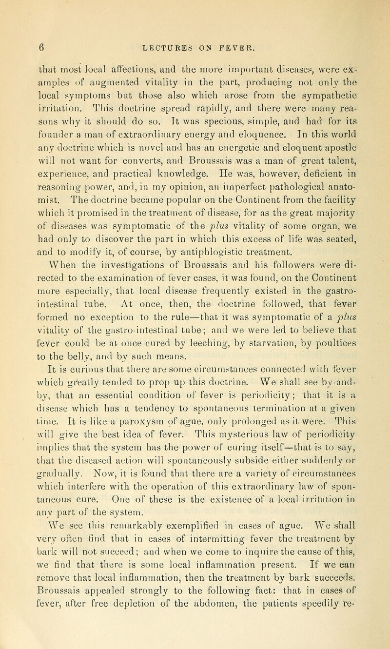 that most local affections, and the more important disease?, were ex- amples of augmented vitality in the part, producing not only the local symptoms but those also which arose from the sympathetic irritation. This doctrine spread rapidly, and there were many rea- sons why it should do so. It was specious, simple, and had for its founder a man of extraordinary energy and eloquence. In this world any doctrine which is novel and has an energetic and eloquent apostle will not want for converts, and Broussais was a man of great talent, experience, and practical knowledge. He was, however, deficient in reasoning power, and, in my opinion, an imperfect pathological anato- mist. The doctrine became popular on the Continent from the facility which it promised in the treatment of disease, for as the great majority of diseases was symptomatic of the plus vitality of some organ, we had only to discover the part in which this excess of life was seated, and to modify it, of course, by antiphlogistic treatment. When the investigations of Broussais and his followers were di- rected to the examination of fever cases, it was found, on the Continent more especially, that local disease frequently existed in the gastro- intestinal tube. At once, then, the doctrine followed, that fever formed no exception to the rule—that it was symptomatic of a plus vitality of the gastro-intestinal tube; and we were led to believe that fever could be at once cured by leeching, by starvation, by poultices to the belly, and by such means. It is curious that there are some circumstances connected with fever which greatly tended to prop up this doctrine. We shall see by-and- by, that an essential condition of fever is periodicity; that it is a disease which has a tendency to spontaneous termination at a given time. It is like a paroxysm of ague, only prolonged as it were. This will give the best idea of fever. This mysterious law of periodicity implies that the system has the power of curing itself—that is to say, that the diseased action will spontaneously subside either suddenly or gradually. Now, it is found that there are a variety of circumstances which interfere with the operation of this extraordinary law of spon- taneous cure. One of these is the existence of a local irritation in any part of the system. We see this remarkably exemplified in cases of ague. We shall very often find that in cases of intermitting fever the treatment by bark will not succeed; and when we come to inquire the cause of this, we find that there is some local inflammation present. If we can remove that local inflammation, then the treatment by bark succeeds. Broussais appealed strongly to the following fact: that in cases of fever, after free depletion of the abdomen, the patients speedily re-