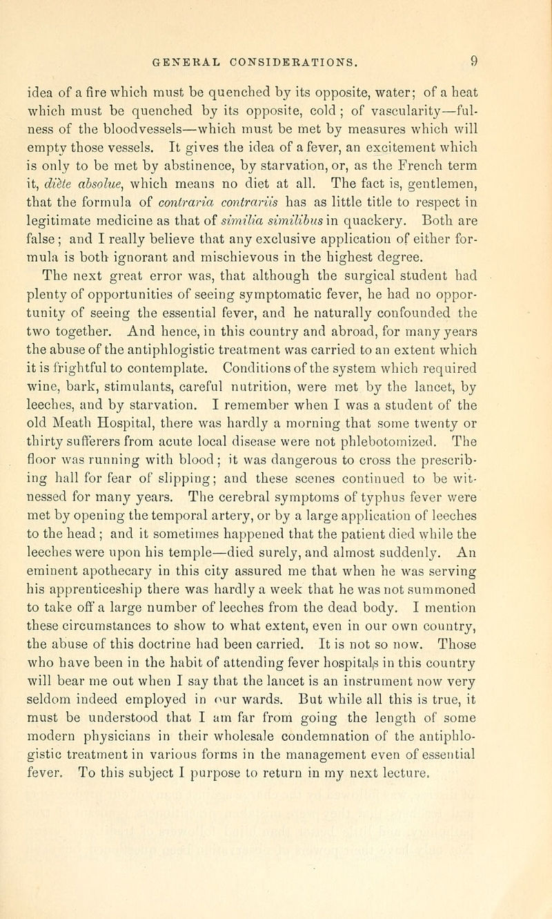 idea of a fire which must be quenched by its opposite, water; of a heat which must be quenched by its opposite, cold ; of vascularity—ful- ness of the bloodvessels—which must be met by measures which will empty those vessels. It gives the idea of a fever, an excitement which is only to be met by abstinence, by starvation, or, as the French term it, diUe absolue, which means no diet at all. The fact is, gentlemen, that the formula of contraria contrariis has as little title to respect in legitimate medicine as that of similia similibus in quackery. Both are false ; and I really believe that any exclusive application of either for- mula is both ignorant and mischievous in the highest degree. The next great error was, that although the surgical student had plenty of opportunities of seeing symptomatic fever, he had no oppor- tunity of seeing the essential fever, and he naturally confounded the two together. And hence, in this country and abroad, for many years the abuse of the antiphlogistic treatment was carried to an extent which it is frightful to contemplate. Conditions of the system which required wine, bark, stimulants, careful nutrition, were met by the lancet, by leeches, and by starvation. I remember when I was a student of the old Meath Hospital, there was hardly a morning that some twenty or thirty sufferers from acute local disease were not phlebotomized. The floor was running with blood ; it was dangerous to cross the prescrib- ing hall for fear of slipping; and these scenes continued to be wit- nessed for many years. The cerebral symptoms of typhus fever were met by opening the temporal artery, or by a large application of leeches to the head ; and it sometimes happened that the patient died while the leeches were upon his temple—died surely, and almost suddenly. An eminent apothecary in this city assured me that when he was serving his apprenticeship there was hardly a week that he was not summoned to take off a large number of leeches from the dead body. I mention these circumstances to show to what extent, even in our own country, the abuse of this doctrine had been carried. It is not so now. Those who have been in the habit of attending fever hospital,s in this country will bear me out when I say that the lancet is an instrument now very seldom indeed employed in our wards. But while all this is true, it must be understood that I am far from going the length of some modern physicians in their wholesale condemnation of the antiphlo- gistic treatment in various forms in the management even of essential fever. To this subject I purpose to return in my next lecture.