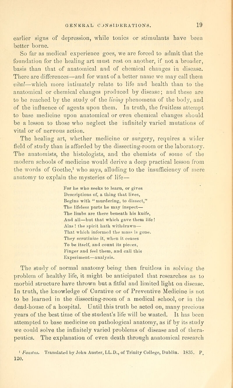 earlier signs of depression, while tonics or stimulants have been better borne. So far as medical experience goes, we are forced to admit that the foundation for the healing art must rest on another, if not a broader, basis than that of anatomical and of chemical changes in disease. There are differences—and for want of a better name we may call them vital—which more intimately relate to life and health than to the anatomical or chemical changes produced by disease; and these are to be reached by the study of the living phenomena of the body, and of the influence of agents upon them. In truth, the fruitless attempt to base medicine upon anatomical or even chemical changes should be a lesson to those who neglect the infinitely varied mutations of vital or of nervous action. The healing art, whether medicine or surgery, requires a wider field of study than is afforded by the dissecting-room or the laborator3^ The anatomists, the histologists, and the chemists of some of the modern schools of medicine would derive a deep practical lesson from the words of Goethe,^ who says, alluding to the insufficiency of mere anatomy to explain the mysteries of life— For he who seeks to learn, or gives Descriptions of, a thing that lives, Begins with  murdering, to dissect, The lifeless parts he may inspect— The limhs are there beneath his knife. And all—but that which gave them life! Alas ! the spirit hath withdrawn—■ That which informed the mass is gone. They scrutinize it, when it ceases To be itself, and count its pieces, Finger and feel them, and call this Experiment—analysis. The study of normal anatomy being then fruitless in solving the problem of healthy life, it might be anticipated that researches as to morbid structure have thrown but a fitful and limited light on disease. In truth, the knowledge of Curative or of Preventive Medicine is not to be learned in the dissecting-room of a medical school, or in the dead-house of a hospital. Until this truth be acted on, many precious years of the best time of the student's life will be wasted. It has been attempted to base medicine on pathological anatomy, as if by its study we could solve the infinitely varied problems of disease and of thera- peutics. The explanation of even death through anatomical research ^ Faust us. Translated by John Anster, LL.D., of Trinity College, Dublin. 1835. P. 120.