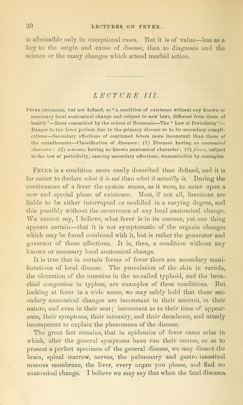is admissible only in exceptional cases. But it is of value—less as a key to the origin and cause of disease, than to diagnosis and the science or the many changes which attend morbid action. LECTURE III. Fever described, but not definecl, as  a condition of existence without any known or necessary local anatomical change and subject to new laws, different from those of health—Error committed by the school of Broussais—The  Law of Periodicity— Danger to the fever patient due to the primary disease or to its secondary compli- cations—Secondary affections of continued fevers more inconstant than those of the exanthemata—Classification of diseases : (1) Diseases having an anatomical character ; (2) neuroses, having no known anatomical character; (2)) fevers, subject to the law of periodicity, causing secondary affections, transmissible by contagion. Fever is a condition more easily described than defined, and it is far easier to declare what it is not than lohat it actually is. During the continuance of a fever the system seems, as it were, to enter upon a new and special phase of existence. Most, if not all, functions are liable to be either interrupted or modified in a varying degree, and this possibly without the occurrence of any local anatomical change. We cannot say, I believe, what fever is in its essence, yet one thing appears certain—that it is not symptomatic of the organic changes which may be found combined with it, but is rather the generator and governor of those affections. It is, then, a condition without any known or necessary local anatomical change. It is true that in certain forms of fever there are secondary mani- festations of local disease. The pustulation of the skin in variola, the ulceration of the intestine in the so-called typhoid, and the bron- chial congestion in typhus, are examples of these conditions. But looking at fever in a wide sense, we may safely hold that these sec- ondary anatomical changes are inconstant in their amount, in their nature, and even in their seat; inconstant as to their time of appear- ance, their symptoms, their intensity, and their decadence, and utterly incompetent to explain the phenomena of the disease. The great fact remains, that in epidemics of fever cases arise in which, after the general symptoms have run their course, so as to present a perfect specimen of the general disease, we may dissect the brain, spinal marrow, nerves, the pulmonary and gastro intestinal mucous membrane, the liver, every organ you please, and find no anatomical change, I believe we may say that when the fatal diseaseSk