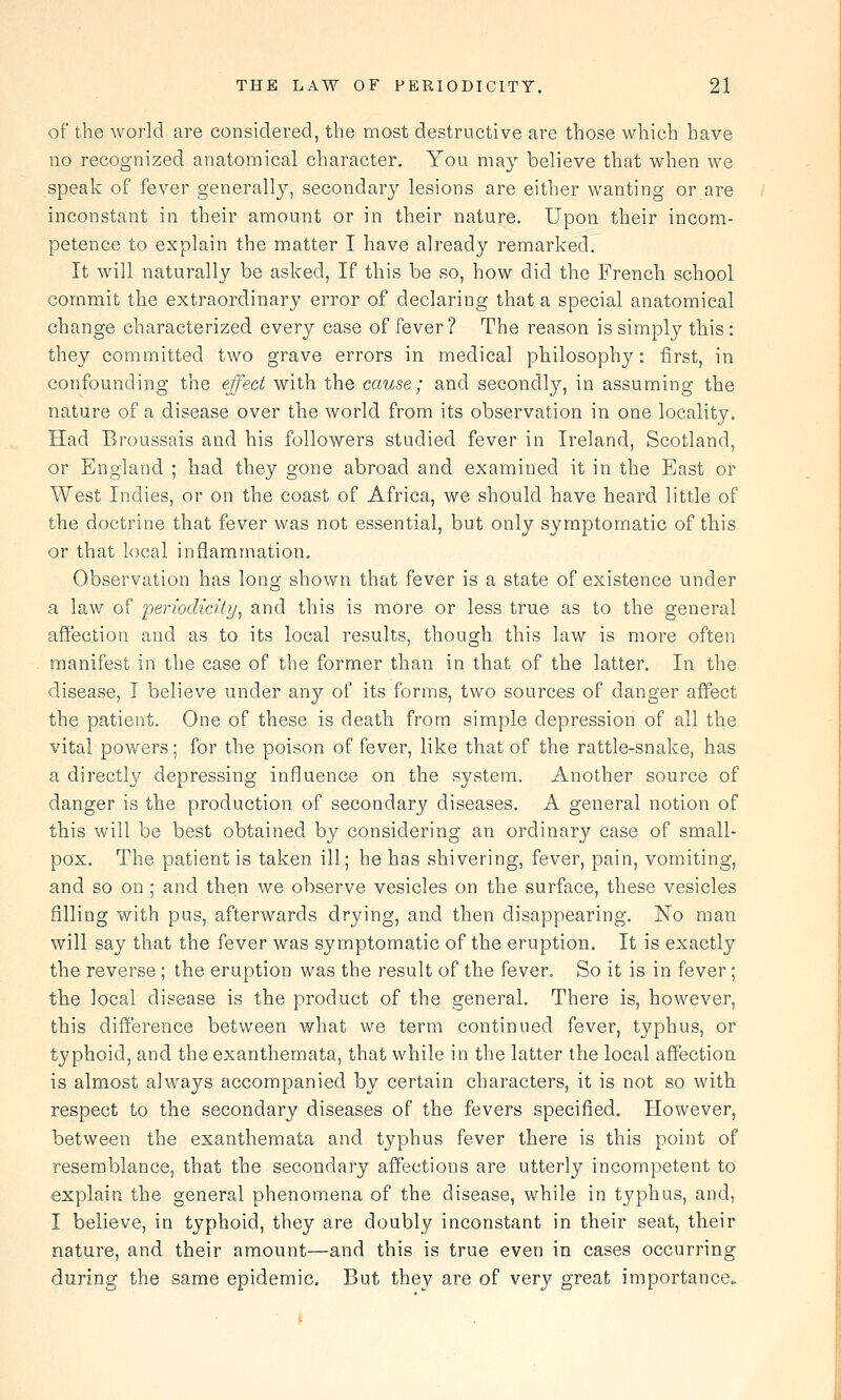 of the world are considered, the most destructive are those which have no recognized anatomical character. You may believe that when we speak of fever generally, secondary lesions are either wanting or are inconstant in their amount or in their nature. Upon their incom- petence to explain the matter I have already remarked. It will naturally be asked. If this be so, how did the French school commit the extraordinary error of declaring that a special anatomical change characterized every case of fever? The reason is simply this: they committed two grave errors in medical philosophy: first, in confounding the effect with the cause; and secondly, in assuming the nature of a disease over the world from its observation in one locality. Had Broussais and his followers studied fever in Ireland, Scotland, or England ; had they gone abroad and examined it in the East or West Indies, or on the coast of Africa, we should have heard little of the doctrine that fever was not essential, but only symptomatic of this or that local inflammation. Observation has long shown that fever is a state of existence under a law of periodicity^ and this is more or less true as to the general affection and as to its local results, though this law is more often manifest in the case of the former than in that of the latter. In the disease, I believe under any of its forms, two souixes of danger affect the patient. One of these is death from simple depression of all the vital powers; for the poison of fever, like that of the rattle-snake, has a directly depressing influence on the system. Another source of danger is the production of secondary diseases. A general notion of this will be best obtained by considering an ordinary case of small- pox. The patient is taken ill; he has shivering, fever, pain, vomiting, and so on; and then we observe vesicles on the surface, these vesicles filling with pus, afterwards drying, and then disappearing. No man will say that the fever was symptomatic of the eruption. It is exactly the reverse ; the eruption was the result of the fever. So it is in fever; the local disease is the product of the general. There is, however, this difference between what we term continued fever, typhus, or typhoid, and the exanthemata, that while in the latter the local affection is almost always accompanied by certain characters, it is not so with respect to the secondary diseases of the fevers specified. However, between the exanthemata and typhus fever there is this point of resemblance, that the secondary affections are utterly incompetent to explain the general phenomena of the disease, while in typhus, and, I believe, in typhoid, they are doubly inconstant in their seat, their nature, and their amount—and this is true even in cases occurring during the same epidemic. But they are of very great importance.